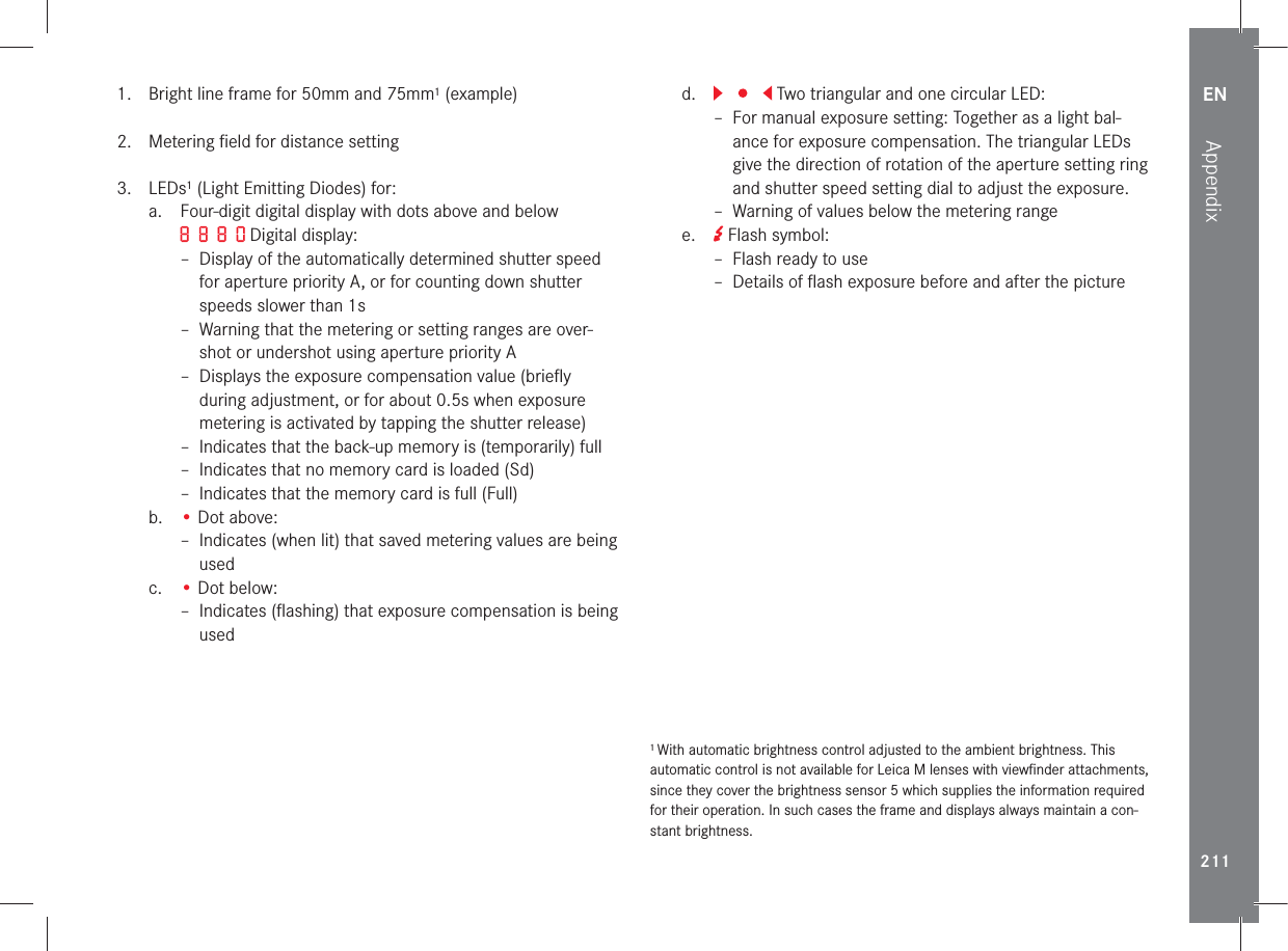 EN211Appendix1.   Bright line frame for 50mm and 75mm1 (example) 2.   Metering ﬁeld for distance setting 3.  LEDs1 (Light Emitting Diodes) for:a.   Four-digit digital display with dots above and below  Digital display:  – Display of the automatically determined shutter speed for aperture priority A, or for counting down shutter speeds slower than 1s – Warning that the metering or setting ranges are over-shot or undershot using aperture priority A – Displays the exposure compensation value (brieﬂy during adjustment, or for about 0.5s when exposure metering is activated by tapping the shutter release)  – Indicates that the back-up memory is (temporarily) full – Indicates that no memory card is loaded (Sd) – Indicates that the memory card is full (Full)b.  • Dot above: –  Indicates (when lit) that saved metering values are being usedc.  • Dot below: –  Indicates (ﬂashing) that exposure compensation is being usedd.    Two triangular and one circular LED: –  For manual exposure setting: Together as a light bal-ance for exposure compensation. The triangular LEDs give the direction of rotation of the aperture setting ring and shutter speed setting dial to adjust the exposure. – Warning of values below the metering rangee.   Flash symbol: –  Flash ready to use –  Details of ﬂash exposure before and after the picture1 With automatic brightness control adjusted to the ambient brightness. This automatic control is not available for Leica M lenses with viewﬁnder attachments, since they cover the brightness sensor 5 which supplies the information required for their operation. In such cases the frame and displays always maintain a con-stant brightness.