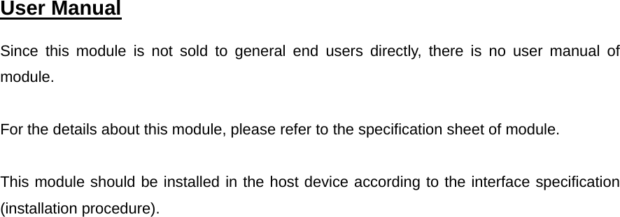  User Manual   Since this module is not sold to general end users directly, there is no user manual of module.  For the details about this module, please refer to the specification sheet of module.  This module should be installed in the host device according to the interface specification (installation procedure).      