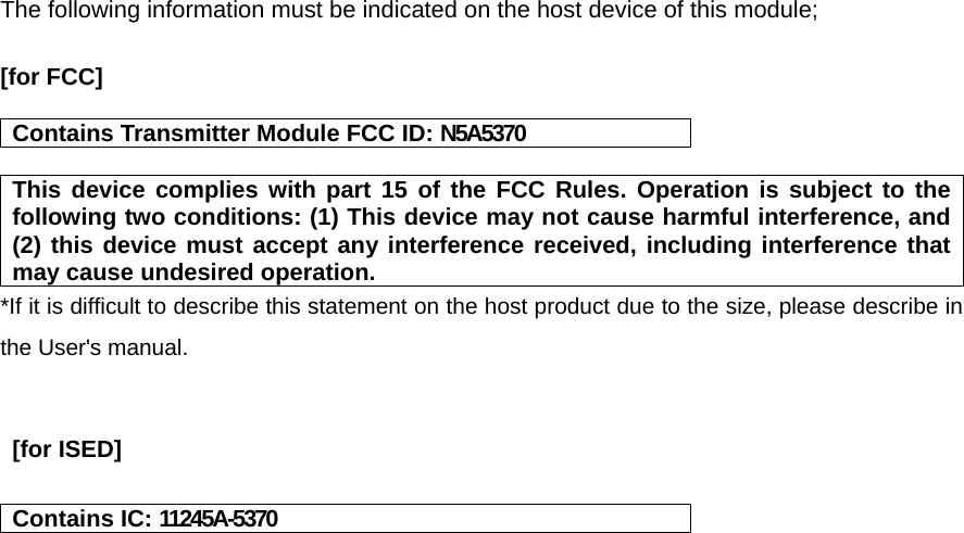 The following information must be indicated on the host device of this module;  [for FCC]    Contains Transmitter Module FCC ID: N5A5370  This device complies with part 15 of the FCC Rules. Operation is subject to the following two conditions: (1) This device may not cause harmful interference, and (2) this device must accept any interference received, including interference that may cause undesired operation. *If it is difficult to describe this statement on the host product due to the size, please describe in the User&apos;s manual.    [for ISED]   Contains IC: 11245A-5370    