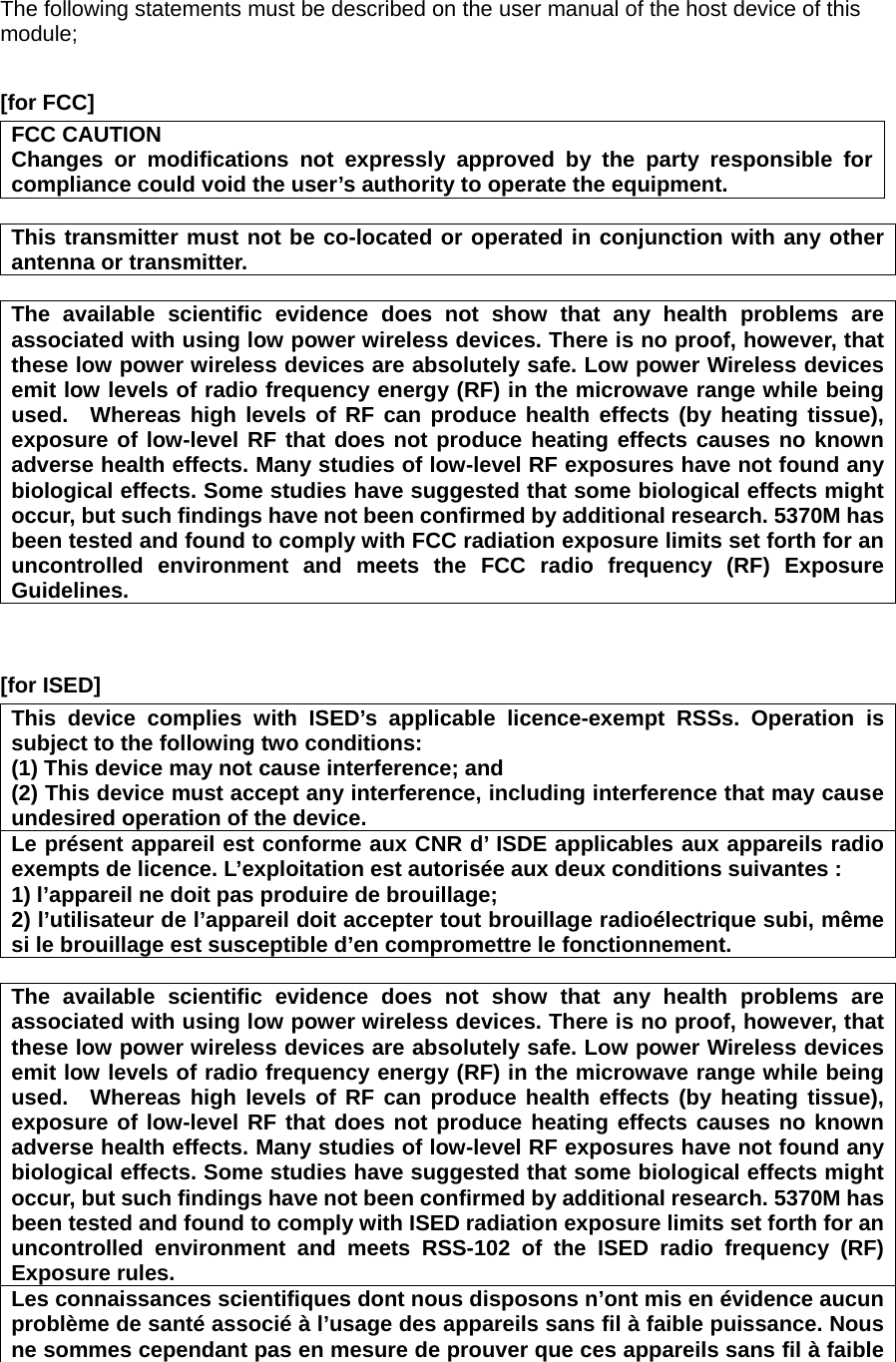 The following statements must be described on the user manual of the host device of this module;  [for FCC]     FCC CAUTION Changes or modifications not expressly approved by the party responsible for compliance could void the user’s authority to operate the equipment.  This transmitter must not be co-located or operated in conjunction with any other antenna or transmitter.  The available scientific evidence does not show that any health problems are associated with using low power wireless devices. There is no proof, however, that these low power wireless devices are absolutely safe. Low power Wireless devices emit low levels of radio frequency energy (RF) in the microwave range while being used.  Whereas high levels of RF can produce health effects (by heating tissue), exposure of low-level RF that does not produce heating effects causes no known adverse health effects. Many studies of low-level RF exposures have not found any biological effects. Some studies have suggested that some biological effects might occur, but such findings have not been confirmed by additional research. 5370M has been tested and found to comply with FCC radiation exposure limits set forth for an uncontrolled environment and meets the FCC radio frequency (RF) Exposure Guidelines.   [for ISED] This device complies with ISED’s applicable licence-exempt RSSs. Operation is subject to the following two conditions: (1) This device may not cause interference; and   (2) This device must accept any interference, including interference that may cause undesired operation of the device. Le présent appareil est conforme aux CNR d’ ISDE applicables aux appareils radio exempts de licence. L’exploitation est autorisée aux deux conditions suivantes : 1) l’appareil ne doit pas produire de brouillage; 2) l’utilisateur de l’appareil doit accepter tout brouillage radioélectrique subi, même si le brouillage est susceptible d’en compromettre le fonctionnement.  The available scientific evidence does not show that any health problems are associated with using low power wireless devices. There is no proof, however, that these low power wireless devices are absolutely safe. Low power Wireless devices emit low levels of radio frequency energy (RF) in the microwave range while being used.  Whereas high levels of RF can produce health effects (by heating tissue), exposure of low-level RF that does not produce heating effects causes no known adverse health effects. Many studies of low-level RF exposures have not found any biological effects. Some studies have suggested that some biological effects might occur, but such findings have not been confirmed by additional research. 5370M has been tested and found to comply with ISED radiation exposure limits set forth for an uncontrolled environment and meets RSS-102 of the ISED radio frequency (RF) Exposure rules. Les connaissances scientifiques dont nous disposons n’ont mis en évidence aucun problème de santé associé à l’usage des appareils sans fil à faible puissance. Nous ne sommes cependant pas en mesure de prouver que ces appareils sans fil à faible 