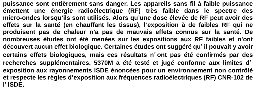 puissance sont entièrement sans danger. Les appareils sans fil à faible puissance émettent une énergie radioélectrique (RF) très faible dans le spectre des micro-ondes lorsqu’ils sont utilisés. Alors qu’une dose élevée de RF peut avoir des effets sur la santé (en chauffant les tissus), l’exposition à de faibles RF qui ne produisent pas de chaleur n’a pas de mauvais effets connus sur la santé. De nombreuses études ont été menées sur les expositions aux RF faibles et n’ont découvert aucun effet biologique. Certaines études ont suggéré qu’il pouvait y avoir certains effets biologiques, mais ces résultats n’ont pas été confirmés par des recherches supplémentaires. 5370M a été testé et jugé conforme aux limites d’exposition aux rayonnements ISDE énoncées pour un environnement non contrôlé et respecte les règles d’exposition aux fréquences radioélectriques (RF) CNR-102 de l’ ISDE.   