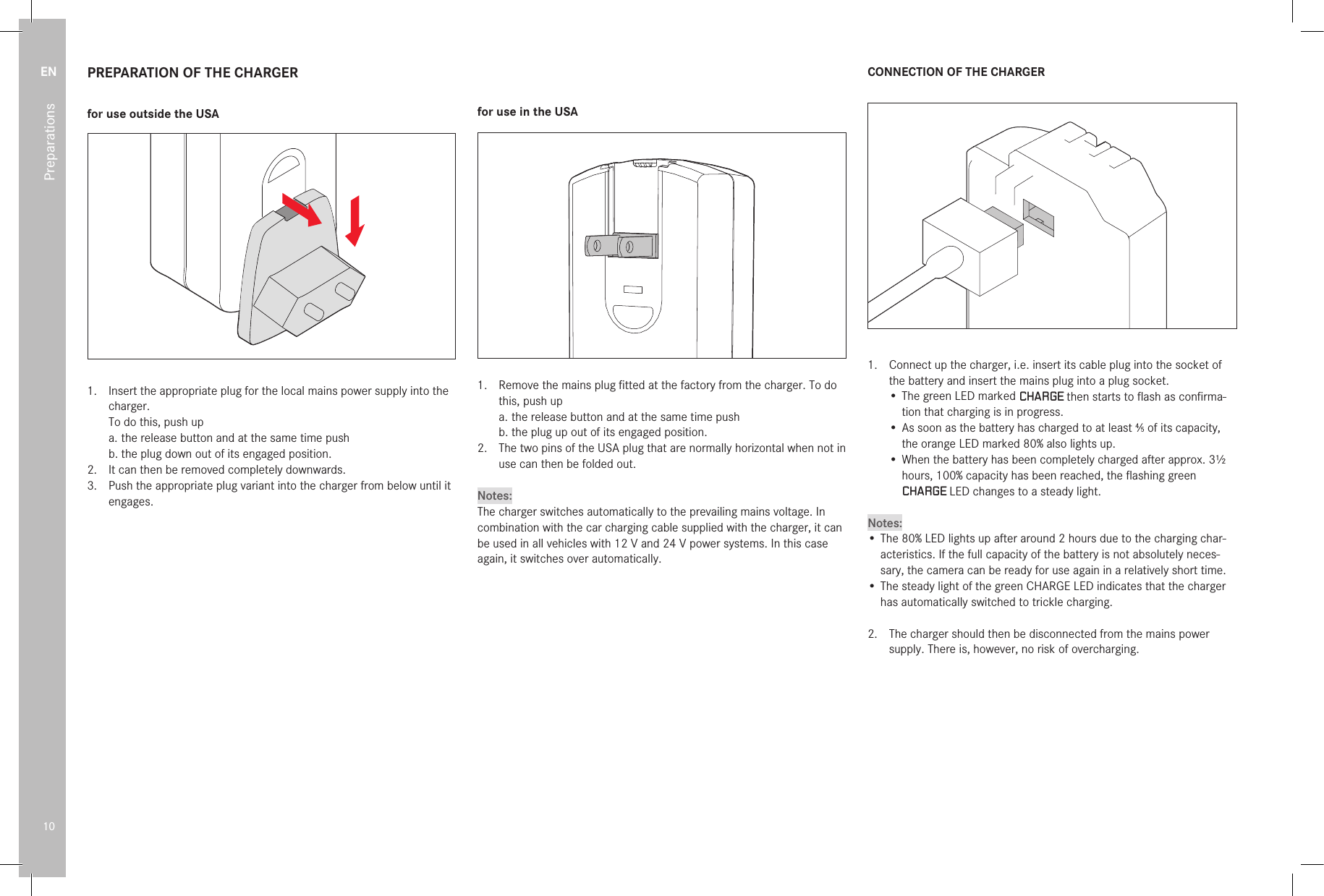 EN10PreparationsPREPARATION OF THE CHARGERfor use outside the USA1.  Insert the appropriate plug for the local mains power supply into the charger.To do this, push upa. the release button and at the same time pushb. the plug down out of its engaged position.2.  It can then be removed completely downwards.3.  Push the appropriate plug variant into the charger from below until it engages.for use in the USA1.  Remove the mains plug ﬁ tted at the factory from the charger. To do this, push upa. the release button and at the same time pushb.  the plug up out of its engaged position.2.  The two pins of the USA plug that are normally horizontal when not in use can then be folded out.Notes:The charger switches automatically to the prevailing mains voltage. In combination with the car charging cable supplied with the charger, it can be used in all vehicles with 12V and 24V power systems. In this case again, it switches over automatically.CONNECTION OF THE CHARGER1.  Connect up the charger, i.e. insert its cable plug into the socket of the battery and insert the mains plug into a plug socket.•  The green LED marked CHARGE then starts to ﬂ ash as conﬁ rma-tion that charging is in progress.• As soon as the battery has charged to at least 4⁄5 of its capacity, the orange LED marked 80% also lights up.•  When the battery has been completely charged after approx. 3½ hours, 100% capacity has been reached, the ﬂ ashing green CHARGE LED changes to a steady light.Notes:• The 80% LED lights up after around 2 hours due to the charging char-acteristics. If the full capacity of the battery is not absolutely neces-sary, the camera can be ready for use again in a relatively short time.• The steady light of the green CHARGE LED indicates that the charger has automatically switched to trickle charging.2.   The charger should then be disconnected from the mains power supply. There is, however, no risk of overcharging.