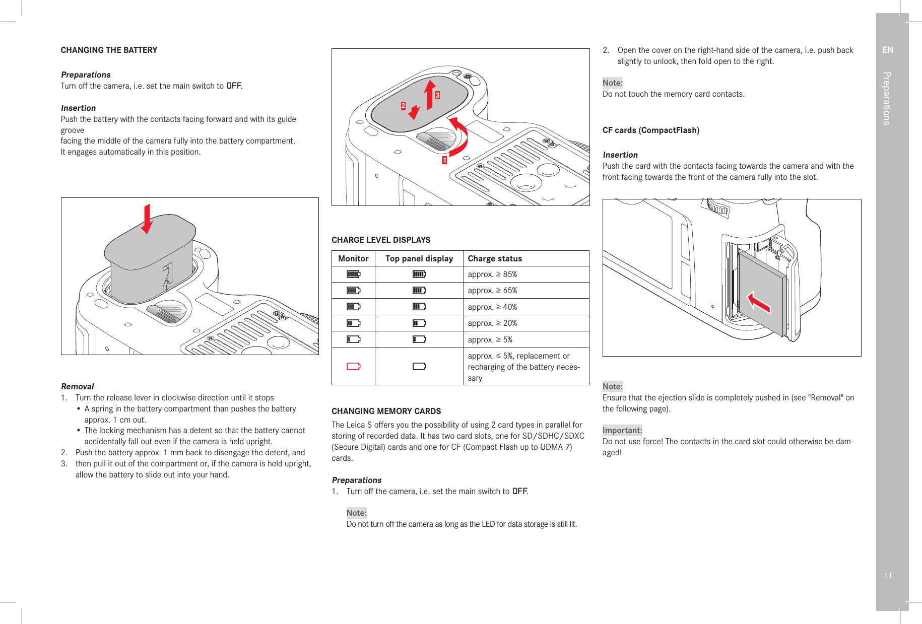 EN11PreparationsCHANGING THE BATTERYPreparationsTurn oﬀ  the camera, i.e. set the main switch to OFF.InsertionPush the battery with the contacts facing forward and with its guide groovefacing the middle of the camera fully into the battery compartment.It engages automatically in this position.Removal1.   Turn the release lever in clockwise direction until it stops•  A spring in the battery compartment than pushes the battery approx. 1cm out.•  The locking mechanism has a detent so that the battery cannot accidentally fall out even if the camera is held upright.2.   Push the battery approx. 1mm back to disengage the detent, and3.   then pull it out of the compartment or, if the camera is held upright, allow the battery to slide out into your hand.123CHARGE LEVEL DISPLAYSMonitor Top panel display Charge statusapprox. ≥85%approx. ≥65%approx. ≥40%approx. ≥20%approx. ≥5%approx. ≤5%, replacement or recharging of the battery neces-saryCHANGING MEMORY CARDSThe Leica S oﬀ ers you the possibility of using 2 card types in parallel for storing of recorded data. It has two card slots, one for SD/SDHC/SDXC (Secure Digital) cards and one for CF (Compact Flash up to UDMA 7) cards.Preparations1.  Turn oﬀ  the camera, i.e. set the main switch to OFF.Note:Do not turn oﬀ  the camera as long as the LED for data storage is still lit.2.   Open the cover on the right-hand side of the camera, i.e. push back slightly to unlock, then fold open to the right.Note:Do not touch the memory card contacts.CF cards (CompactFlash)InsertionPush the card with the contacts facing towards the camera and with the front facing towards the front of the camera fully into the slot. Note:Ensure that the ejection slide is completely pushed in (see &quot;Removal&quot; on the following page).Important:Do not use force! The contacts in the card slot could otherwise be dam-aged!