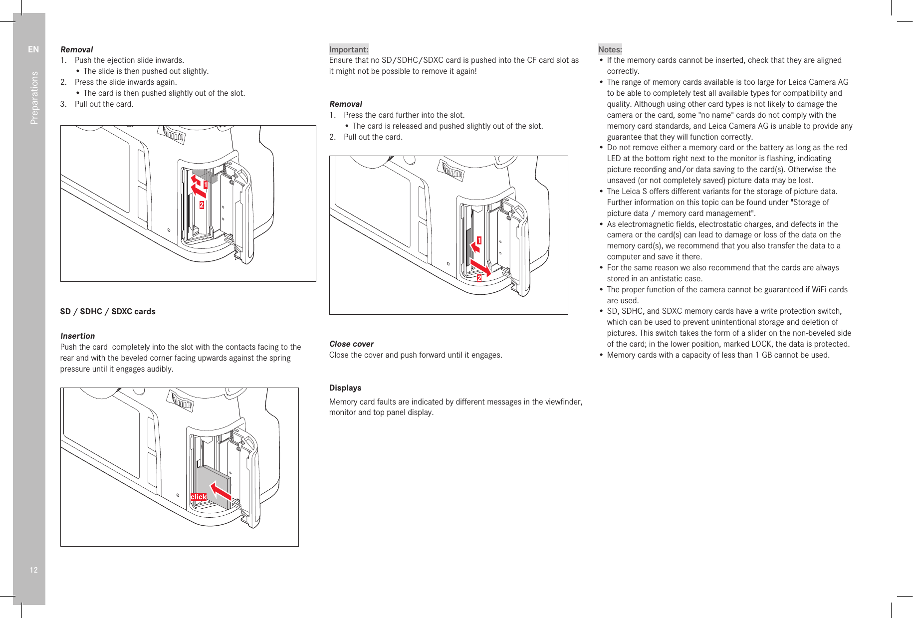 EN12PreparationsRemoval1.  Push the ejection slide inwards.•  The slide is then pushed out slightly.2.  Press the slide inwards again.•  The card is then pushed slightly out of the slot.3.  Pull out the card.12SD / SDHC / SDXC cardsInsertionPush the card  completely into the slot with the contacts facing to the rear and with the beveled corner facing upwards against the spring pressure until it engages audibly.clickImportant:Ensure that no SD/SDHC/SDXC card is pushed into the CF card slot as it might not be possible to remove it again!Removal1.  Press the card further into the slot.• The card is released and pushed slightly out of the slot.2.  Pull out the card.12Close coverClose the cover and push forward until it engages.DisplaysMemory card faults are indicated by diﬀ erent messages in the viewﬁ nder, monitor and top panel display.Notes:• If the memory cards cannot be inserted, check that they are aligned correctly.• The range of memory cards available is too large for Leica Camera AG to be able to completely test all available types for compatibility and quality. Although using other card types is not likely to damage the camera or the card, some &quot;no name&quot; cards do not comply with the memory card standards, and Leica Camera AG is unable to provide any guarantee that they will function correctly.• Do not remove either a memory card or the battery as long as the red LED at the bottom right next to the monitor is ﬂ ashing, indicating picture recording and/or data saving to the card(s). Otherwise the unsaved (or not completely saved) picture data may be lost.• The Leica S oﬀ ers diﬀ erent variants for the storage of picture data.Further information on this topic can be found under &quot;Storage of picture data / memory card management&quot;.• As electromagnetic ﬁ elds, electrostatic charges, and defects in the camera or the card(s) can lead to damage or loss of the data on the memory card(s), we recommend that you also transfer the data to a computer and save it there.• For the same reason we also recommend that the cards are always stored in an antistatic case.• The proper function of the camera cannot be guaranteed if WiFi cards are used.• SD, SDHC, and SDXC memory cards have a write protection switch, which can be used to prevent unintentional storage and deletion of pictures. This switch takes the form of a slider on the non-beveled side of the card; in the lower position, marked LOCK, the data is protected.• Memory cards with a capacity of less than 1GB cannot be used.