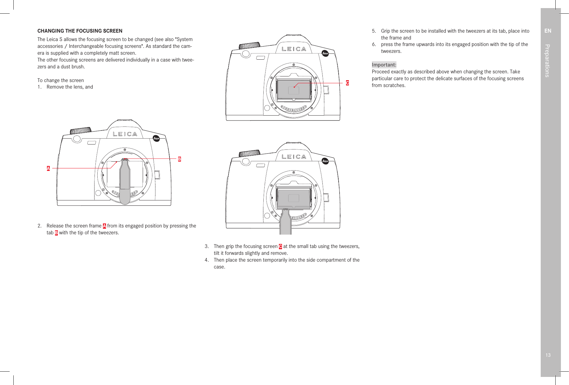 EN13PreparationsCHANGING THE FOCUSING SCREENThe Leica S allows the focusing screen to be changed (see also &quot;System accessories / Interchangeable focusing screens&quot;. As standard the cam-era is supplied with a completely matt screen.The other focusing screens are delivered individually in a case with twee-zers and a dust brush.To change the screen1.  Remove the lens, andBA2.   Release the screen frame A from its engaged position by pressing the tab B with the tip of the tweezers. 3. 4. 5. 6. 7. 8. 9. 10. 11. 12.  The frame with the focusing screen then opens downwards.C3.   Then grip the focusing screen C at the small tab using the tweezers, tilt it forwards slightly and remove.4.  Then place the screen temporarily into the side compartment of the case.5.  Grip the screen to be installed with the tweezers at its tab, place into the frame and6.  press the frame upwards into its engaged position with the tip of the tweezers.Important:Proceed exactly as described above when changing the screen. Take particular care to protect the delicate surfaces of the focusing screens from scratches.