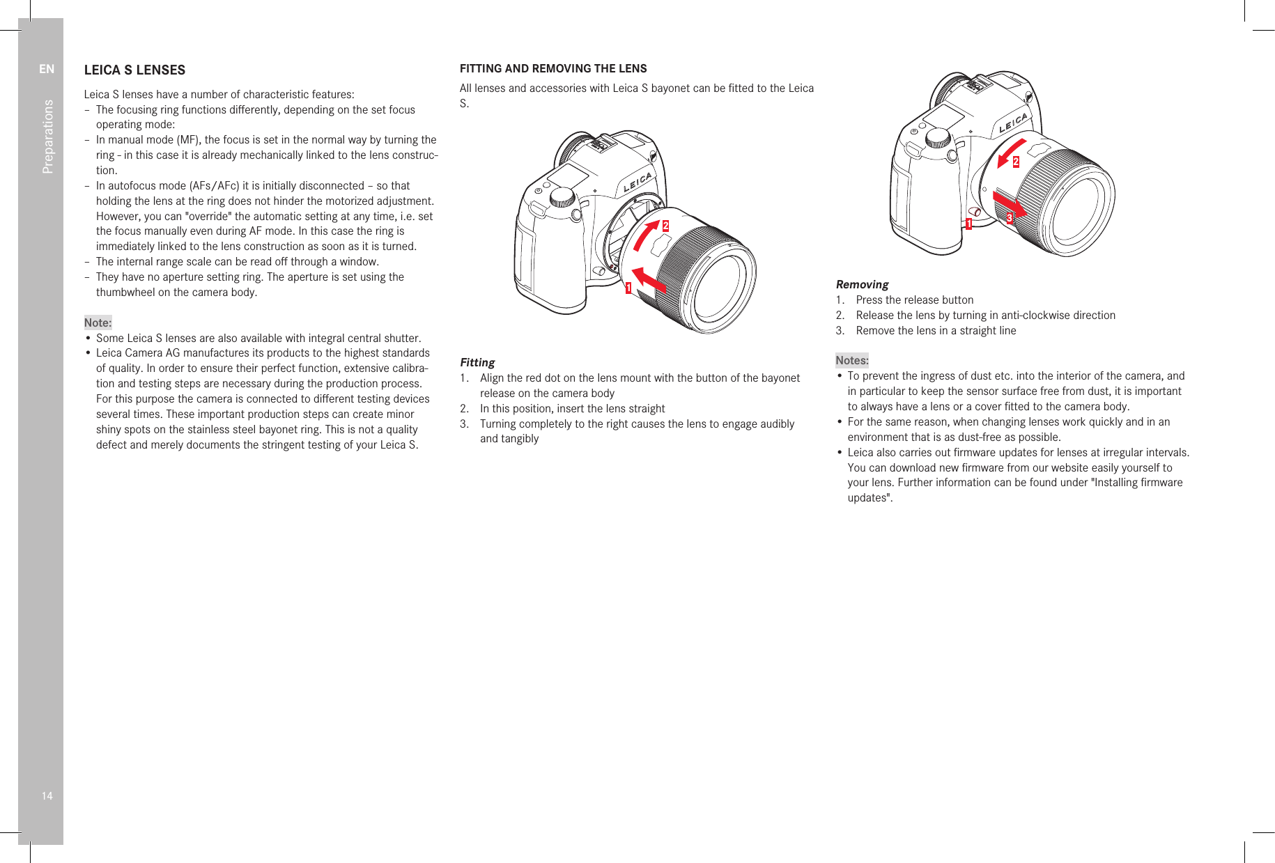 EN14PreparationsLEICA S LENSESLeica S lenses have a number of characteristic features: – The focusing ring functions diﬀ erently, depending on the set focus operating mode: – In manual mode (MF), the focus is set in the normal way by turning the ring - in this case it is already mechanically linked to the lens construc-tion. – In autofocus mode (AFs/AFc) it is initially disconnected – so that holding the lens at the ring does not hinder the motorized adjustment. However, you can &quot;override&quot; the automatic setting at any time, i.e. set the focus manually even during AF mode. In this case the ring is immediately linked to the lens construction as soon as it is turned. – The internal range scale can be read oﬀ  through a window. – They have no aperture setting ring. The aperture is set using the thumbwheel on the camera body.Note:• Some Leica S lenses are also available with integral central shutter.• Leica Camera AG manufactures its products to the highest standards of quality. In order to ensure their perfect function, extensive calibra-tion and testing steps are necessary during the production process. For this purpose the camera is connected to diﬀ erent testing devices several times. These important production steps can create minor shiny spots on the stainless steel bayonet ring. This is not a quality defect and merely documents the stringent testing of your Leica S.FITTING AND REMOVING THE LENSAll lenses and accessories with Leica S bayonet can be ﬁ tted to the Leica S.12Fitting1.  Align the red dot on the lens mount with the button of the bayonet release on the camera body2.  In this position, insert the lens straight3.  Turning completely to the right causes the lens to engage audibly and tangibly123Removing1.  Press the release button2.  Release the lens by turning in anti-clockwise direction3.  Remove the lens in a straight lineNotes:• To prevent the ingress of dust etc. into the interior of the camera, and in particular to keep the sensor surface free from dust, it is important to always have a lens or a cover ﬁ tted to the camera body.• For the same reason, when changing lenses work quickly and in an environment that is as dust-free as possible.• Leica also carries out ﬁ rmware updates for lenses at irregular intervals. You can download new ﬁ rmware from our website easily yourself to your lens. Further information can be found under &quot;Installing ﬁ rmware updates&quot;.