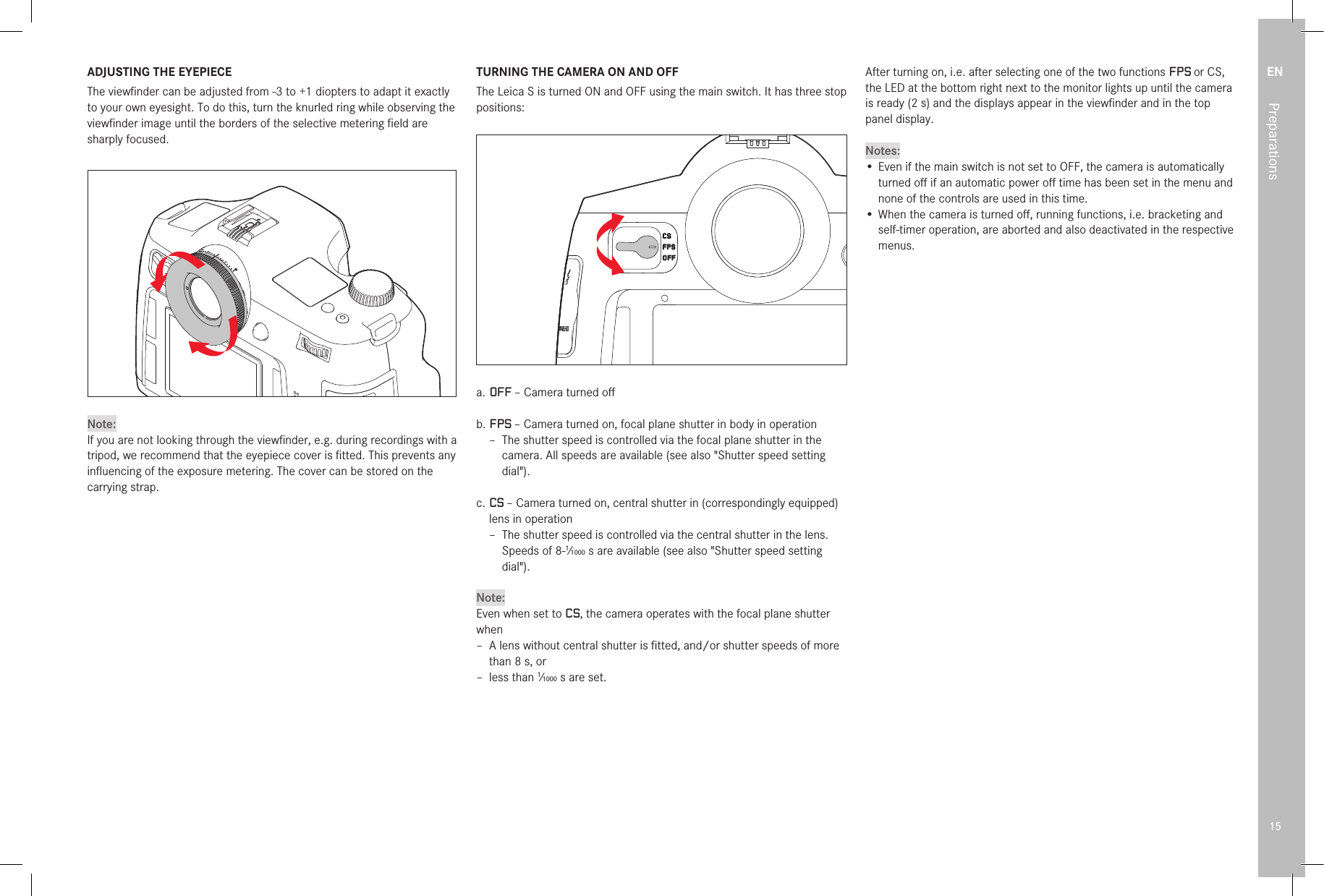 EN15PreparationsADJUSTING THE EYEPIECEThe viewﬁ nder can be adjusted from -3 to +1 diopters to adapt it exactly to your own eyesight. To do this, turn the knurled ring while observing the viewﬁ nder image until the borders of the selective metering ﬁ eld are sharply focused.Note:If you are not looking through the viewﬁ nder, e.g. during recordings with a tripod, we recommend that the eyepiece cover is ﬁ tted. This prevents any inﬂ uencing of the exposure metering. The cover can be stored on the carrying strap.TURNING THE CAMERA ON AND OFFThe Leica S is turned ON and OFF using the main switch. It has three stop positions:a.  OFF – Camera turned oﬀ b.  FPS – Camera turned on, focal plane shutter in body in operation –  The shutter speed is controlled via the focal plane shutter in the camera. All speeds are available (see also &quot;Shutter speed setting dial&quot;).c.  CS – Camera turned on, central shutter in (correspondingly equipped) lens in operation –  The shutter speed is controlled via the central shutter in the lens. Speeds of 8-1⁄1000s are available (see also &quot;Shutter speed setting dial&quot;).Note:Even when set to CS, the camera operates with the focal plane shutter when –  A lens without central shutter is ﬁ tted, and/or shutter speeds of more than 8s, or –  less  than  1⁄1000s are set.After turning on, i.e. after selecting one of the two functions FPS or CS, the LED at the bottom right next to the monitor lights up until the camera is ready (2s) and the displays appear in the viewﬁ nder and in the top panel display.Notes:•  Even if the main switch is not set to OFF, the camera is automatically turned oﬀ  if an automatic power oﬀ  time has been set in the menu and none of the controls are used in this time.•  When the camera is turned oﬀ , running functions, i.e. bracketing and self-timer operation, are aborted and also deactivated in the respective menus. 