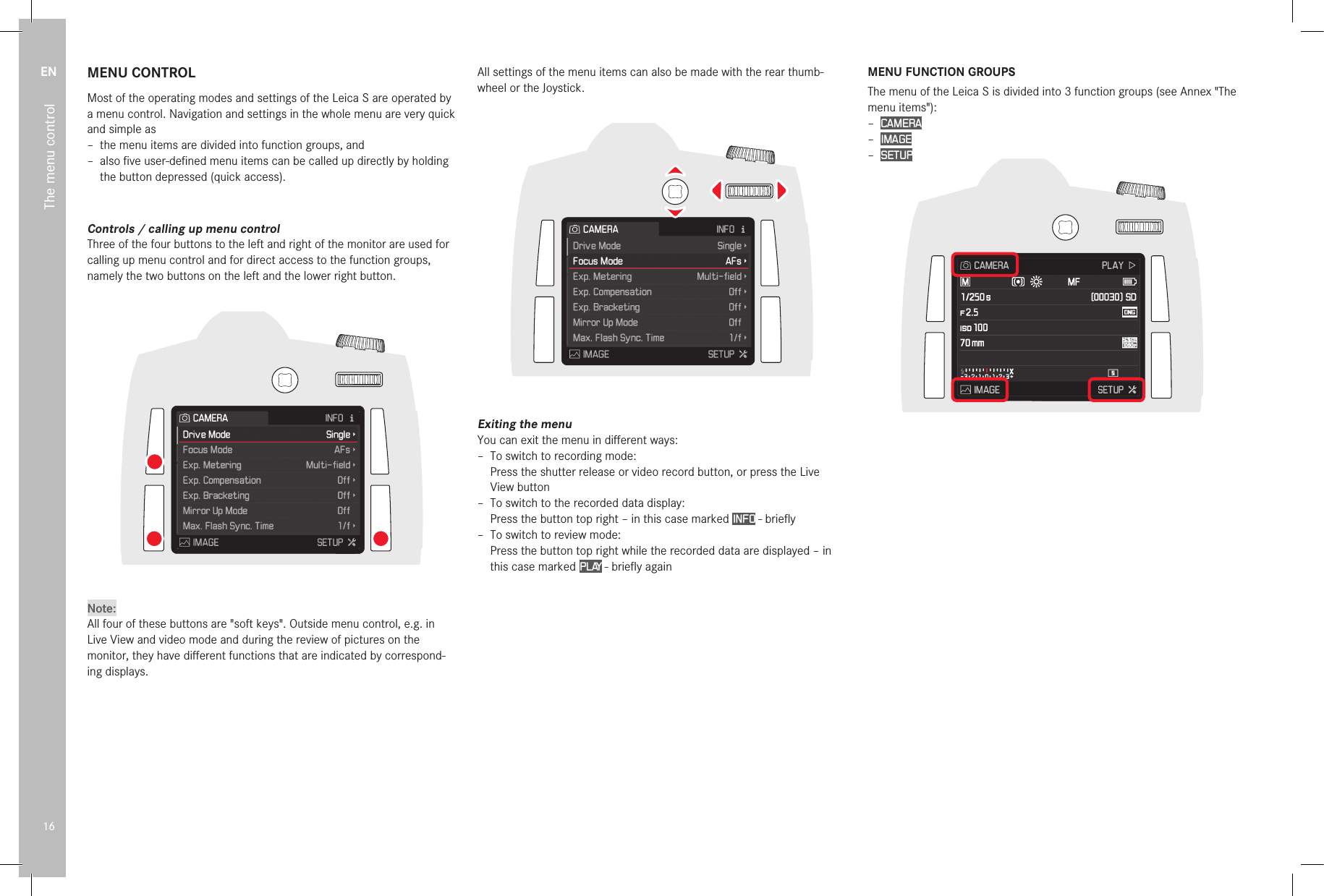 EN16The menu controlMENU CONTROLMost of the operating modes and settings of the Leica S are operated by a menu control. Navigation and settings in the whole menu are very quick and simple as – the menu items are divided into function groups, and – also ﬁ ve user-deﬁ ned menu items can be called up directly by holding the button depressed (quick access).Controls / calling up menu controlThree of the four buttons to the left and right of the monitor are used for calling up menu control and for direct access to the function groups, namely the two buttons on the left and the lower right button.Note:All four of these buttons are &quot;soft keys&quot;. Outside menu control, e.g. in Live View and video mode and during the review of pictures on the monitor, they have diﬀ erent functions that are indicated by correspond-ing displays.All settings of the menu items can also be made with the rear thumb-wheel or the Joystick.Exiting the menuYou can exit the menu in diﬀ erent ways: – To switch to recording mode:Press the shutter release or video record button, or press the Live View button – To switch to the recorded data display:Press the button top right – in this case marked INFO - brieﬂ y – To switch to review mode:Press the button top right while the recorded data are displayed – in this case marked PLAY - brieﬂ y againMENU FUNCTION GROUPSThe menu of the Leica S is divided into 3 function groups (see Annex &quot;The menu items&quot;): – CAMERA – IMAGE – SETUP