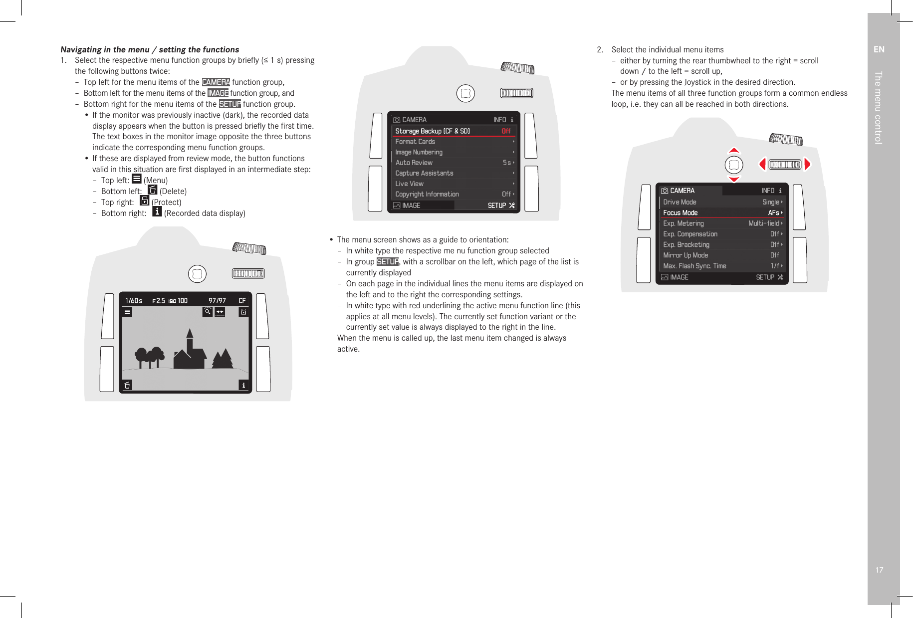 EN17The menu controlNavigating in the menu / setting the functions1.  Select the respective menu function groups by brieﬂ y (≤1s) pressing the following buttons twice: – Top left for the menu items of the CAMERA function group, – Bottom left for the menu items of the IMAGE function group, and – Bottom right for the menu items of the SETUP function group.• If the monitor was previously inactive (dark), the recorded data display appears when the button is pressed brieﬂ y the ﬁ rst time. The text boxes in the monitor image opposite the three buttons indicate the corresponding menu function groups.• If these are displayed from review mode, the button functions valid in this situation are ﬁ rst displayed in an intermediate step: – Top left:   (Menu) – Bottom left:     (Delete) – Top right:     (Protect) – Bottom right:     (Recorded data display)• The menu screen shows as a guide to orientation: –  In white type the respective me nu function group selected –  In  group  SETUP, with a scrollbar on the left, which page of the list is currently displayed –  On each page in the individual lines the menu items are displayed on the left and to the right the corresponding settings. –  In white type with red underlining the active menu function line (this applies at all menu levels). The currently set function variant or the currently set value is always displayed to the right in the line.When the menu is called up, the last menu item changed is always active.2.  Select the individual menu items – either by turning the rear thumbwheel to the right = scroll down / to the left = scroll up, – or by pressing the Joystick in the desired direction.The menu items of all three function groups form a common endless loop, i.e. they can all be reached in both directions.