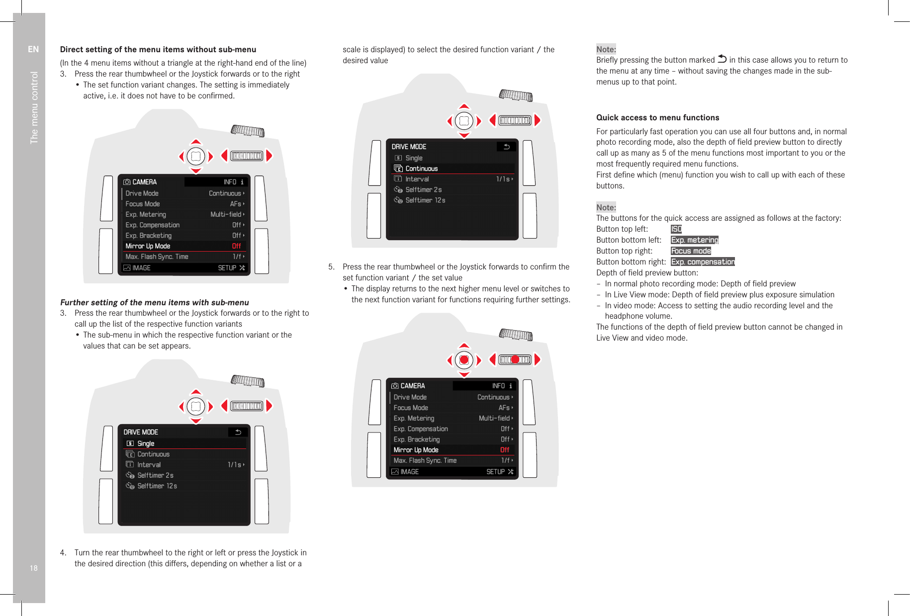 EN18The menu controlDirect setting of the menu items without sub-menu(In the 4 menu items without a triangle at the right-hand end of the line)3.  Press the rear thumbwheel or the Joystick forwards or to the right• The set function variant changes. The setting is immediately active, i.e. it does not have to be conﬁrmed.Further setting of the menu items with sub-menu3.  Press the rear thumbwheel or the Joystick forwards or to the right to call up the list of the respective function variants• The sub-menu in which the respective function variant or the values that can be set appears.4.  Turn the rear thumbwheel to the right or left or press the Joystick in the desired direction (this diﬀers, depending on whether a list or a scale is displayed) to select the desired function variant / the desired value5.  Press the rear thumbwheel or the Joystick forwards to conﬁrm the set function variant / the set value• The display returns to the next higher menu level or switches to the next function variant for functions requiring further settings.Note:Brieﬂy pressing the button marked   in this case allows you to return to the menu at any time – without saving the changes made in the sub-menus up to that point.Quick access to menu functionsFor particularly fast operation you can use all four buttons and, in normal photo recording mode, also the depth of ﬁeld preview button to directly call up as many as 5 of the menu functions most important to you or the most frequently required menu functions.First deﬁne which (menu) function you wish to call up with each of these buttons.Note:The buttons for the quick access are assigned as follows at the factory:Button top left:   ISOButton bottom left:  Exp. meteringButton top right:  Focus modeButton bottom right:  Exp. compensationDepth of ﬁeld preview button: – In normal photo recording mode: Depth of ﬁeld preview  – In Live View mode: Depth of ﬁeld preview plus exposure simulation – In video mode: Access to setting the audio recording level and the headphone volume.The functions of the depth of ﬁeld preview button cannot be changed in Live View and video mode. 