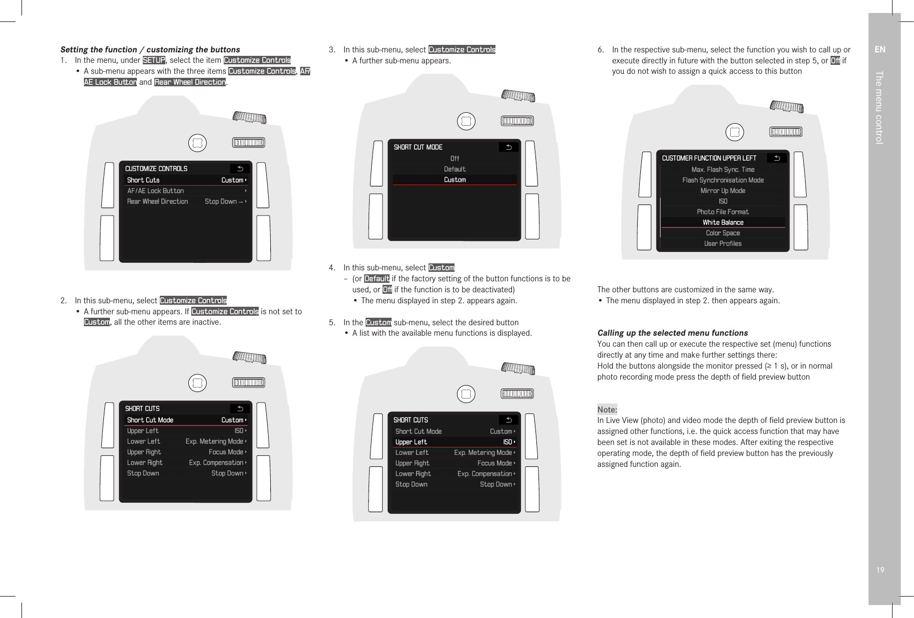 EN19The menu controlSetting the function / customizing the buttons1.  In the menu, under SETUP , select the item Customize Controls• A sub-menu appears with the three items Customize Controls, A F/AE Lock Button and Rear Wheel Direction.2.  In this sub-menu, select Customize Controls• A further sub-menu appears. If Customize Controls is not set to Custom, all the other items are inactive.3.  In this sub-menu, select Customize Controls• A further sub-menu appears.                 4.  In this sub-menu, select Custom – (or Default if the factory setting of the button functions is to be used, or Off if the function is to be deactivated)• The menu displayed in step 2. appears again.5.  In the Custom sub-menu, select the desired button•  A list with the available menu functions is displayed. 6.  In the respective sub-menu, select the function you wish to call up or execute directly in future with the button selected in step 5, or Off if you do not wish to assign a quick access to this buttonThe other buttons are customized in the same way.• The menu displayed in step 2. then appears again.Calling up the selected menu functionsYou can then call up or execute the respective set (menu) functions directly at any time and make further settings there:Hold the buttons alongside the monitor pressed (≥1s), or in normal photo recording mode press the depth of ﬁeld preview buttonNote:In Live View (photo) and video mode the depth of ﬁeld preview button is assigned other functions, i.e. the quick access function that may have been set is not available in these modes. After exiting the respective operating mode, the depth of ﬁeld preview button has the previously assigned function again.