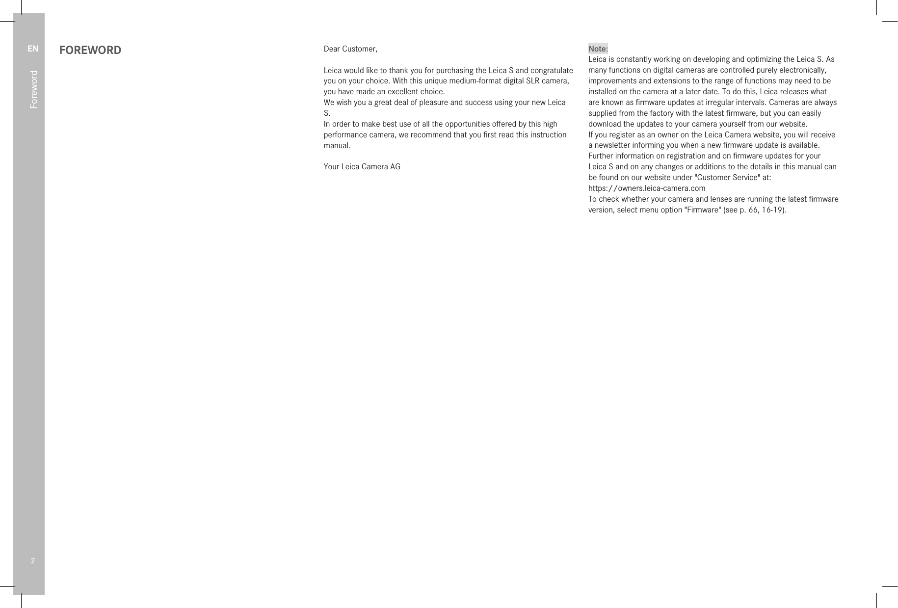 EN2FOREWORD Dear Customer,Leica would like to thank you for purchasing the LeicaS and congratulate you on your choice. With this unique medium-format digital SLR camera, you have made an excellent choice.We wish you a great deal of pleasure and success using your new Leica S.In order to make best use of all the opportunities oﬀered by this high performance camera, we recommend that you ﬁrst read this instruction manual.Your Leica Camera AGNote:Leica is constantly working on developing and optimizing the LeicaS. As many functions on digital cameras are controlled purely electronically, improvements and extensions to the range of functions may need to be installed on the camera at a later date. To do this, Leica releases what are known as ﬁrmware updates at irregular intervals. Cameras are always supplied from the factory with the latest ﬁrmware, but you can easily download the updates to your camera yourself from our website.If you register as an owner on the Leica Camera website, you will receive a newsletter informing you when a new ﬁrmware update is available.Further information on registration and on ﬁrmware updates for your Leica S and on any changes or additions to the details in this manual can be found on our website under &quot;Customer Service&quot; at:https://owners.leica-camera.comTo check whether your camera and lenses are running the latest ﬁrmware version, select menu option &quot;Firmware&quot; (see p. 66, 16-19).Foreword