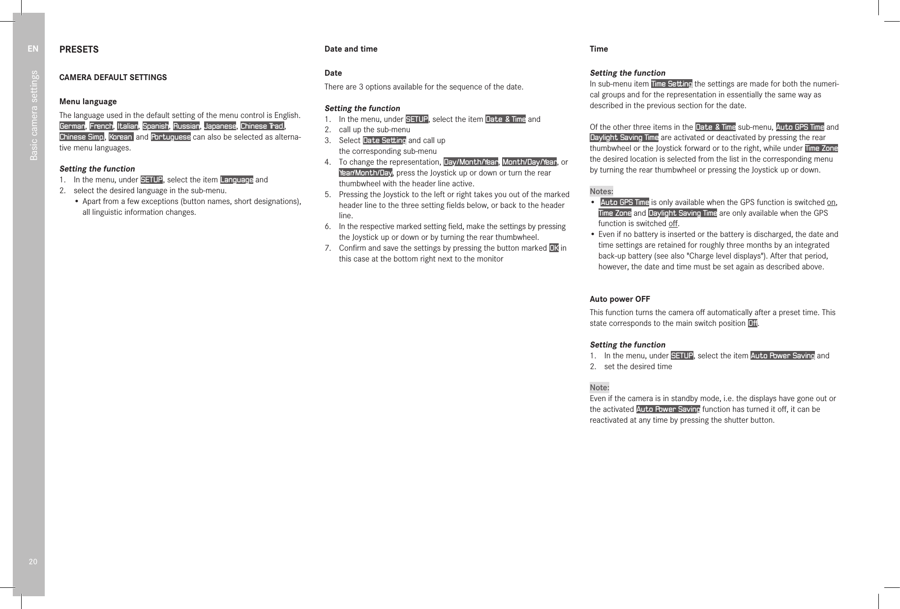 EN20Basic camera settingsPRESETSCAMERA DEFAULT SETTINGSMenu languageThe language used in the default setting of the menu control is English. German, French, Italian, Spanish, Russian, Japanese, Chinese Trad., Chinese Simp., Korean  and Portuguese can also be selected as alterna-tive menu languages.Setting the function1.  In the menu, under SETUP , select the item Language and2.   select the desired language in the sub-menu.•  Apart from a few exceptions (button names, short designations), all linguistic information changes.Date and timeDateThere are 3 options available for the sequence of the date.Setting the function1.  In the menu, under SETUP , select the item Date &amp; Time and2.  call up the sub-menu3.  Select Date Setting and call up the corresponding sub-menu4.  To change the representation, Day/Month/Year, Month/Day/Year, or Year/Month/Day, press the Joystick up or down or turn the rear thumbwheel with the header line active.5.  Pressing the Joystick to the left or right takes you out of the marked header line to the three setting ﬁelds below, or back to the header line.6.  In the respective marked setting ﬁeld, make the settings by pressing the Joystick up or down or by turning the rear thumbwheel.7.  Conﬁrm and save the settings by pressing the button marked OK in this case at the bottom right next to the monitorTimeSetting the functionIn sub-menu item Time Setting the settings are made for both the numeri-cal groups and for the representation in essentially the same way as described in the previous section for the date.Of the other three items in the Date &amp; Time sub-menu, Auto GPS Time and Daylight Saving Time are activated or deactivated by pressing the rear thumbwheel or the Joystick forward or to the right, while under Time Zone the desired location is selected from the list in the corresponding menu by turning the rear thumbwheel or pressing the Joystick up or down.Notes:•  Auto GPS Time is only available when the GPS function is switched on, Time Zone and Daylight Saving Time are only available when the GPS function is switched oﬀ.• Even if no battery is inserted or the battery is discharged, the date and time settings are retained for roughly three months by an integrated back-up battery (see also &quot;Charge level displays&quot;). After that period, however, the date and time must be set again as described above.Auto power OFFThis function turns the camera oﬀ automatically after a preset time. This state corresponds to the main switch position Off.Setting the function1.  In the menu, under SETUP , select the item Auto Power Saving and2.  set the desired timeNote:Even if the camera is in standby mode, i.e. the displays have gone out or the activated Auto Power Saving function has turned it oﬀ, it can be reactivated at any time by pressing the shutter button.