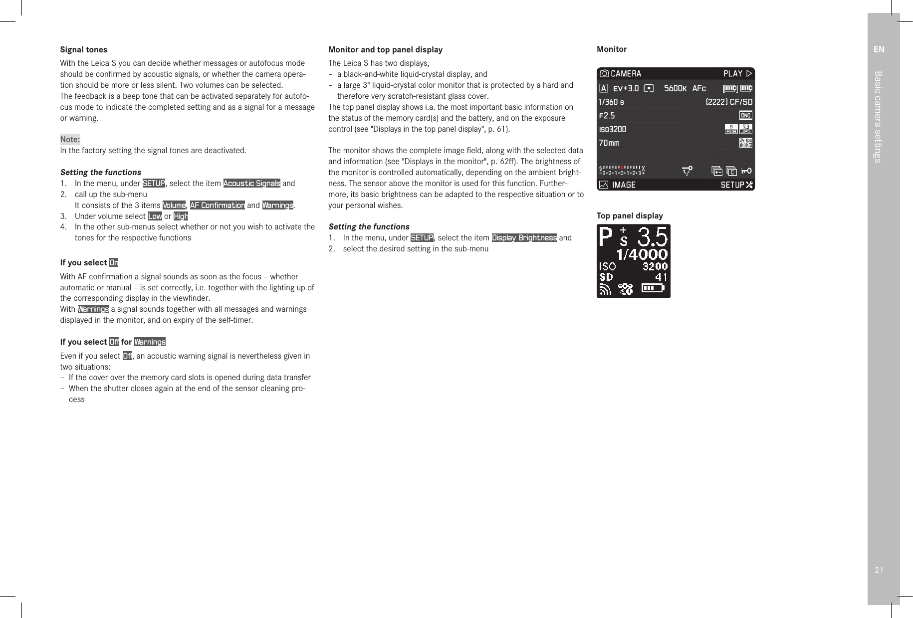 EN21Basic camera settingsSignal tonesWith the Leica S you can decide whether messages or autofocus mode should be conﬁ rmed by acoustic signals, or whether the camera opera-tion should be more or less silent. Two volumes can be selected.The feedback is a beep tone that can be activated separately for autofo-cus mode to indicate the completed setting and as a signal for a message or warning.Note:In the factory setting the signal tones are deactivated.Setting the functions1.   In the menu, under SETUP , select the item Acoustic Signals and2.  call up the sub-menuIt consists of the 3 items Volume, AF Confirmation and Warnings.3.   Under volume select Low or High4.   In the other sub-menus select whether or not you wish to activate the tones for the respective functionsIf you select OnWith AF conﬁ rmation a signal sounds as soon as the focus – whether automatic or manual – is set correctly, i.e. together with the lighting up of the corresponding display in the viewﬁ nder.With Warnings a signal sounds together with all messages and warnings displayed in the monitor, and on expiry of the self-timer.If you select Off for WarningsEven if you select Off, an acoustic warning signal is nevertheless given in two situations: – If the cover over the memory card slots is opened during data transfer – When the shutter closes again at the end of the sensor cleaning pro-cessMonitor and top panel displayThe Leica S has two displays, – a black-and-white liquid-crystal display, and – a large 3&quot; liquid-crystal color monitor that is protected by a hard and therefore very scratch-resistant glass cover.The top panel display shows i.a. the most important basic information on the status of the memory card(s) and the battery, and on the exposure control (see &quot;Displays in the top panel display&quot;, p. 61).The monitor shows the complete image ﬁ eld, along with the selected data and information (see &quot;Displays in the monitor&quot;, p. 62ﬀ ). The brightness of the monitor is controlled automatically, depending on the ambient bright-ness. The sensor above the monitor is used for this function. Further-more, its basic brightness can be adapted to the respective situation or to your personal wishes.Setting the functions1.  In the menu, under SETUP , select the item Display Brightness and2.  select the desired setting in the sub-menuMonitorTop panel display