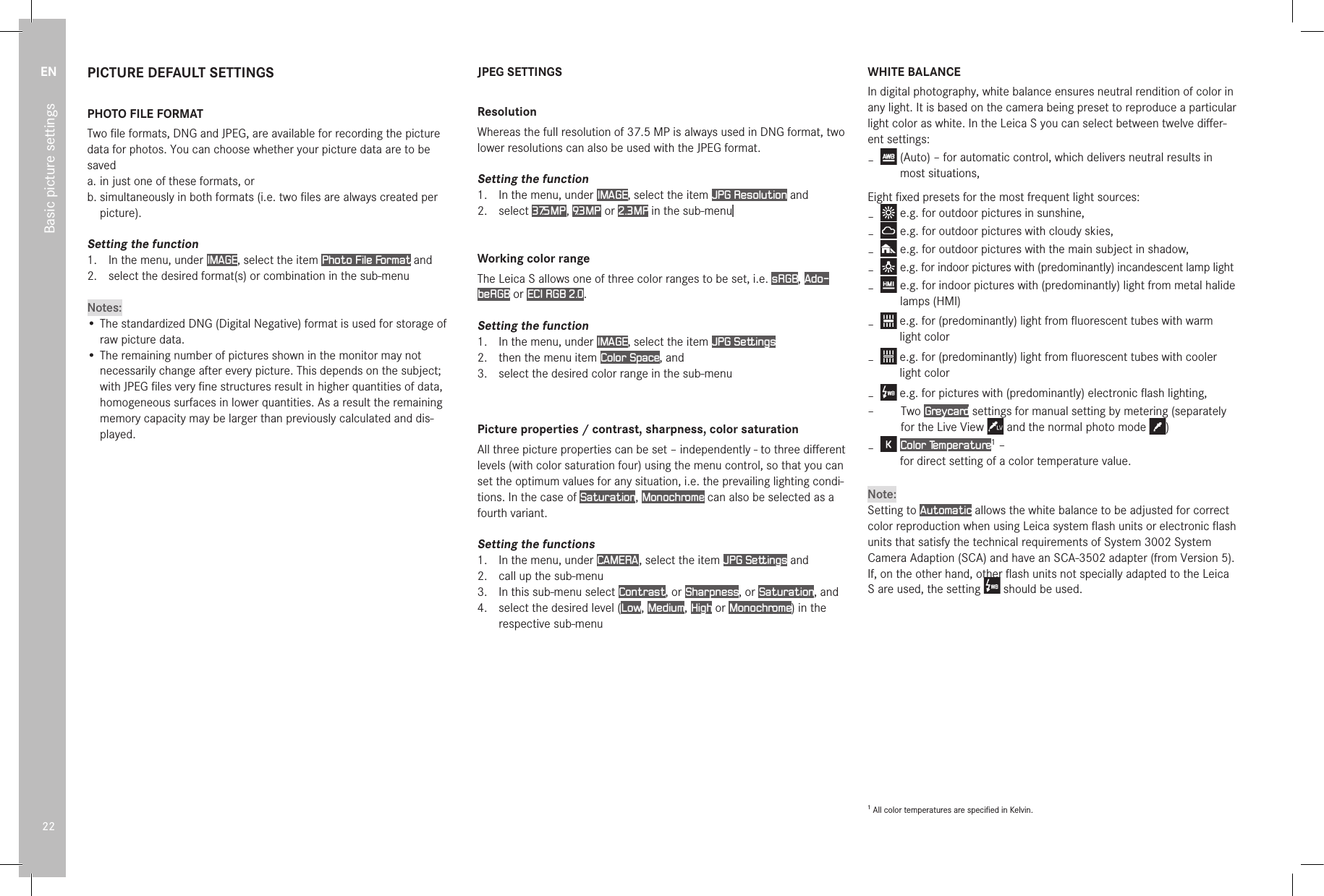 EN22Basic picture settingsPICTURE DEFAULT SETTINGSPHOTO FILE FORMATTwo ﬁle formats, DNG and JPEG, are available for recording the picture data for photos. You can choose whether your picture data are to be saveda.  in just one of these formats, orb. simultaneously in both formats (i.e. two ﬁles are always created per picture).Setting the function1.  In the menu, under IMAGE, select the item Photo File Format and2.  select the desired format(s) or combination in the sub-menuNotes:• The standardized DNG (Digital Negative) format is used for storage of raw picture data.• The remaining number of pictures shown in the monitor may not necessarily change after every picture. This depends on the subject; with JPEG ﬁles very ﬁne structures result in higher quantities of data, homogeneous surfaces in lower quantities. As a result the remaining memory capacity may be larger than previously calculated and dis-played.JPEG SETTINGSResolutionWhereas the full resolution of 37.5MP is always used in DNG format, two lower resolutions can also be used with the JPEG format.Setting the function1.  In the menu, under IMAGE, select the item JPG Resolution and2.  select 37.5MP , 9.3MP  or 2.3MP in the sub-menu  Working color rangeThe Leica S allows one of three color ranges to be set, i.e. sRGB, Ado-beRGB or ECI RGB 2.0.Setting the function1.  In the menu, under IMAGE, select the item JPG Settings2.  then the menu item Color Space, and3.  select the desired color range in the sub-menuPicture properties / contrast, sharpness, color saturationAll three picture properties can be set – independently - to three diﬀerent levels (with color saturation four) using the menu control, so that you can set the optimum values for any situation, i.e. the prevailing lighting condi-tions. In the case of Saturation, Monochrome can also be selected as a fourth variant.Setting the functions1.  In the menu, under CAMERA , select the item JPG Settings and2.  call up the sub-menu3.  In this sub-menu select Contrast, or Sharpness, or Saturation, and4.  select the desired level (Low, Medium, High or Monochrome) in the respective sub-menu WHITE BALANCEIn digital photography, white balance ensures neutral rendition of color in any light. It is based on the camera being preset to reproduce a particular light color as white. In the Leica S you can select between twelve diﬀer-ent settings: –    (Auto) – for automatic control, which delivers neutral results in most situations,Eight ﬁxed presets for the most frequent light sources: –  e.g. for outdoor pictures in sunshine, –  e.g. for outdoor pictures with cloudy skies, –  e.g. for outdoor pictures with the main subject in shadow, –   e.g. for indoor pictures with (predominantly) incandescent lamp light –   e.g. for indoor pictures with (predominantly) light from metal halide lamps (HMI) –  e.g. for (predominantly) light from ﬂuorescent tubes with warm light color –  e.g. for (predominantly) light from ﬂuorescent tubes with cooler light color –  e.g. for pictures with (predominantly) electronic ﬂash lighting, –     Two  Greycard settings for manual setting by metering (separately for the Live View   and the normal photo mode  ) –   Color Temperature1 –  for direct setting of a color temperature value.Note:Setting to Automatic allows the white balance to be adjusted for correct color reproduction when using Leica system ﬂash units or electronic ﬂash units that satisfy the technical requirements of System 3002 System Camera Adaption (SCA) and have an SCA-3502 adapter (from Version 5).If, on the other hand, other ﬂash units not specially adapted to the Leica S are used, the setting   should be used.1 All color temperatures are speciﬁed in Kelvin.