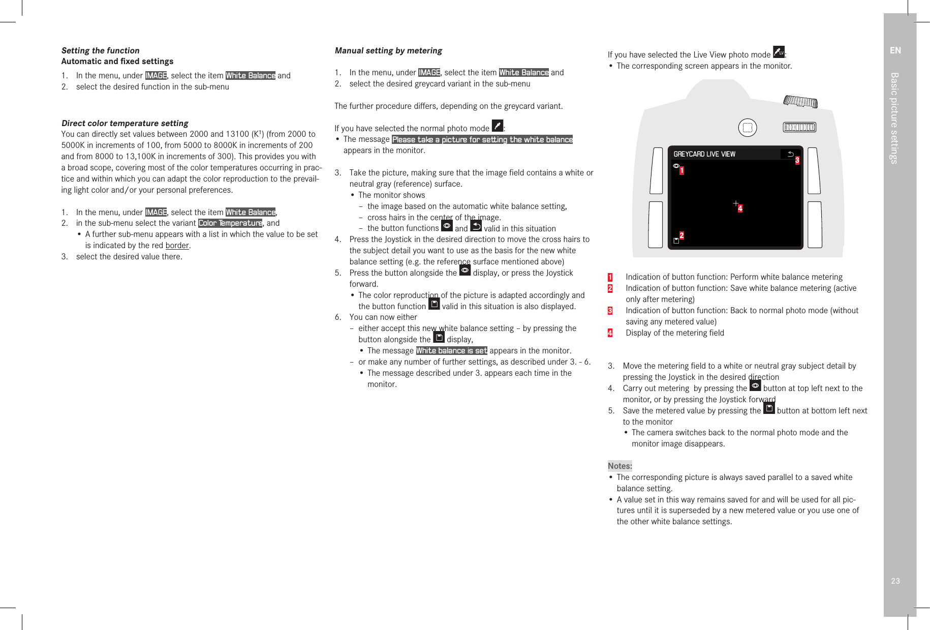 EN23Basic picture settingsSetting the functionAutomatic and ﬁxed settings1.  In the menu, under IMAGE, select the item White Balance and2.  select the desired function in the sub-menuDirect color temperature settingYou can directly set values between 2000 and 13100 (K1) (from 2000 to 5000K in increments of 100, from 5000 to 8000K in increments of 200 and from 8000 to 13,100K in increments of 300). This provides you with a broad scope, covering most of the color temperatures occurring in prac-tice and within which you can adapt the color reproduction to the prevail-ing light color and/or your personal preferences.1.  In the menu, under IMAGE, select the item White Balance, 2.  in the sub-menu select the variant Color Temperature, and• A further sub-menu appears with a list in which the value to be set is indicated by the red border.3.  select the desired value there.Manual setting by metering1.  In the menu, under IMAGE, select the item White Balance and2.  select the desired greycard variant in the sub-menuThe further procedure diﬀers, depending on the greycard variant.If you have selected the normal photo mode  :• The message Please take a picture for setting the white balance appears in the monitor.3.  Take the picture, making sure that the image ﬁeld contains a white or neutral gray (reference) surface.• The monitor shows –  the image based on the automatic white balance setting, – cross hairs in the center of the image. – the button functions   and   valid in this situation4.  Press the Joystick in the desired direction to move the cross hairs to the subject detail you want to use as the basis for the new white balance setting (e.g. the reference surface mentioned above)5.  Press the button alongside the   display, or press the Joystick forward.• The color reproduction of the picture is adapted accordingly and the button function   valid in this situation is also displayed.6.  You can now either – either accept this new white balance setting – by pressing the button alongside the   display,• The message White balance is set appears in the monitor. – or make any number of further settings, as described under 3. - 6.• The message described under 3. appears each time in the monitor.If you have selected the Live View photo mode  :• The corresponding screen appears in the monitor.12341   Indication of button function: Perform white balance metering2    Indication of button function: Save white balance metering (active only after metering)3    Indication of button function: Back to normal photo mode (without saving any metered value)4    Display of the metering ﬁeld 3.  Move the metering ﬁeld to a white or neutral gray subject detail by pressing the Joystick in the desired direction4.  Carry out metering  by pressing the   button at top left next to the monitor, or by pressing the Joystick forward5.  Save the metered value by pressing the   button at bottom left next to the monitor• The camera switches back to the normal photo mode and the monitor image disappears.Notes:• The corresponding picture is always saved parallel to a saved white balance setting.• A value set in this way remains saved for and will be used for all pic-tures until it is superseded by a new metered value or you use one of the other white balance settings.