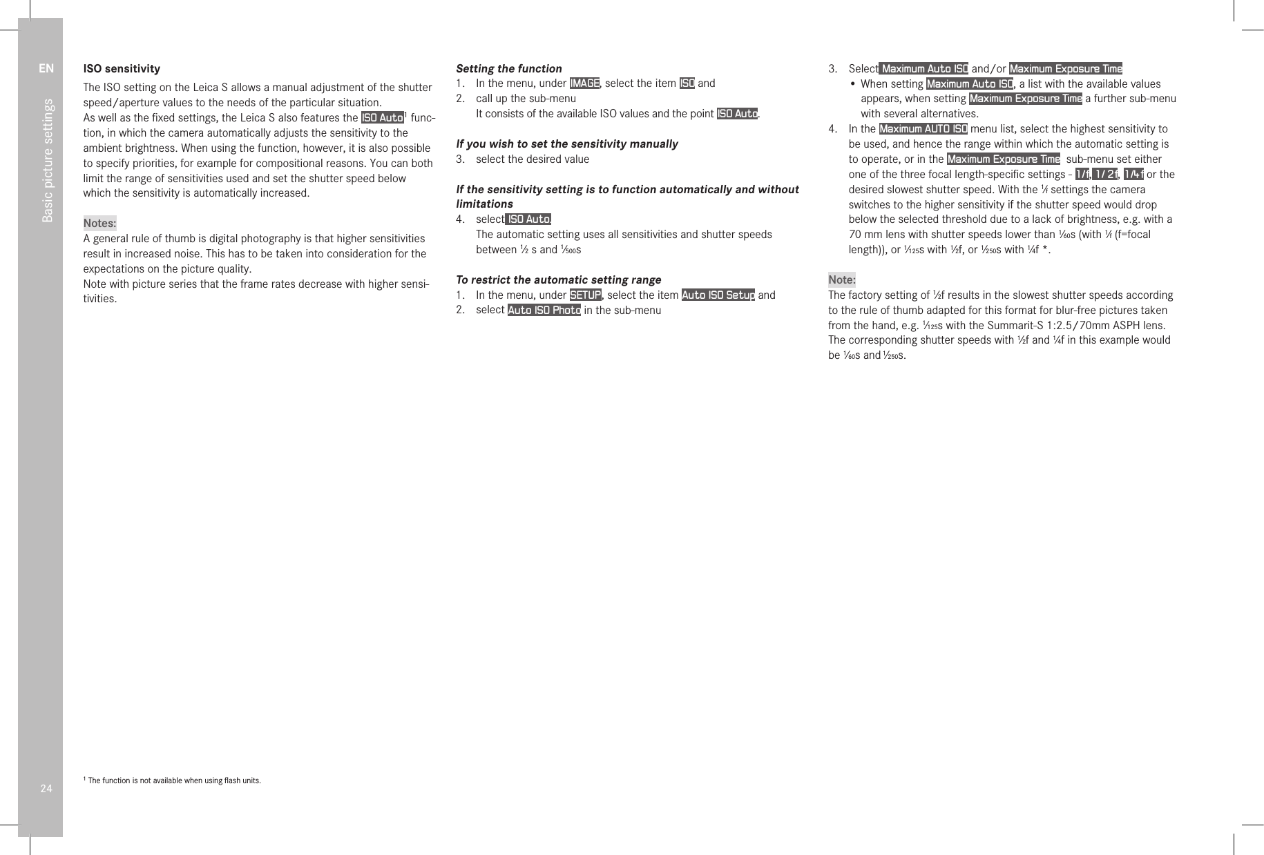 EN24Basic picture settingsISO sensitivityThe ISO setting on the Leica S allows a manual adjustment of the shutter speed/aperture values to the needs of the particular situation.As well as the ﬁxed settings, the Leica S also features the ISO Auto 1 func-tion, in which the camera automatically adjusts the sensitivity to the ambient brightness. When using the function, however, it is also possible to specify priorities, for example for compositional reasons. You can both limit the range of sensitivities used and set the shutter speed below which the sensitivity is automatically increased.Notes:A general rule of thumb is digital photography is that higher sensitivities result in increased noise. This has to be taken into consideration for the expectations on the picture quality.Note with picture series that the frame rates decrease with higher sensi-tivities.1 The function is not available when using ﬂash units.Setting the function1.  In the menu, under IMAGE, select the item ISO and2.  call up the sub-menu It consists of the available ISO values and the point ISO Auto.If you wish to set the sensitivity manually3.  select the desired valueIf the sensitivity setting is to function automatically and without limitations4.  select ISO Auto. The automatic setting uses all sensitivities and shutter speeds between 1⁄2 s and 1⁄500s To restrict the automatic setting range1.  In the menu, under SETUP , select the item Auto ISO Setup and2.  select Auto ISO Photo in the sub-menu3.  Select Maximum Auto ISO and/or Maximum Exposure Time• When setting Maximum Auto ISO, a list with the available values appears, when setting Maximum Exposure Time a further sub-menu with several alternatives.4.  In the Maximum AUTO ISO menu list, select the highest sensitivity to be used, and hence the range within which the automatic setting is to operate, or in the Maximum Exposure Time  sub-menu set either one of the three focal length-speciﬁc settings - 1/f, 1/ 2f, 1/4f or the desired slowest shutter speed. With the 1⁄f settings the camera switches to the higher sensitivity if the shutter speed would drop below the selected threshold due to a lack of brightness, e.g. with a 70mm lens with shutter speeds lower than 1⁄60s (with 1⁄f (f=focal length)), or 1⁄125s with 1⁄2f, or 1⁄250s with 1⁄4f *. Note:The factory setting of 1⁄2f results in the slowest shutter speeds according to the rule of thumb adapted for this format for blur-free pictures taken from the hand, e.g. 1⁄125s with the Summarit-S 1:2.5/70mm ASPH lens. The corresponding shutter speeds with 1⁄2f and 1⁄4f in this example would be 1⁄60s and 1⁄250s.
