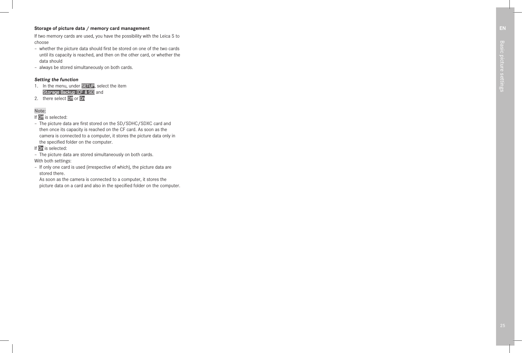 EN25Basic picture settingsStorage of picture data / memory card managementIf two memory cards are used, you have the possibility with the Leica S to choose – whether the picture data should ﬁrst be stored on one of the two cards until its capacity is reached, and then on the other card, or whether the data should – always be stored simultaneously on both cards.Setting the function1.  In the menu, under SETUP , select the item  Storage Backup (CF &amp; SD) and2.  there select Off or OnNote:If Off is selected: –  The picture data are ﬁrst stored on the SD/SDHC/SDXC card and then once its capacity is reached on the CF card. As soon as the camera is connected to a computer, it stores the picture data only in the speciﬁed folder on the computer.If On is selected: –  The picture data are stored simultaneously on both cards.With both settings: –  If only one card is used (irrespective of which), the picture data are stored there. As soon as the camera is connected to a computer, it stores the picture data on a card and also in the speciﬁed folder on the computer.