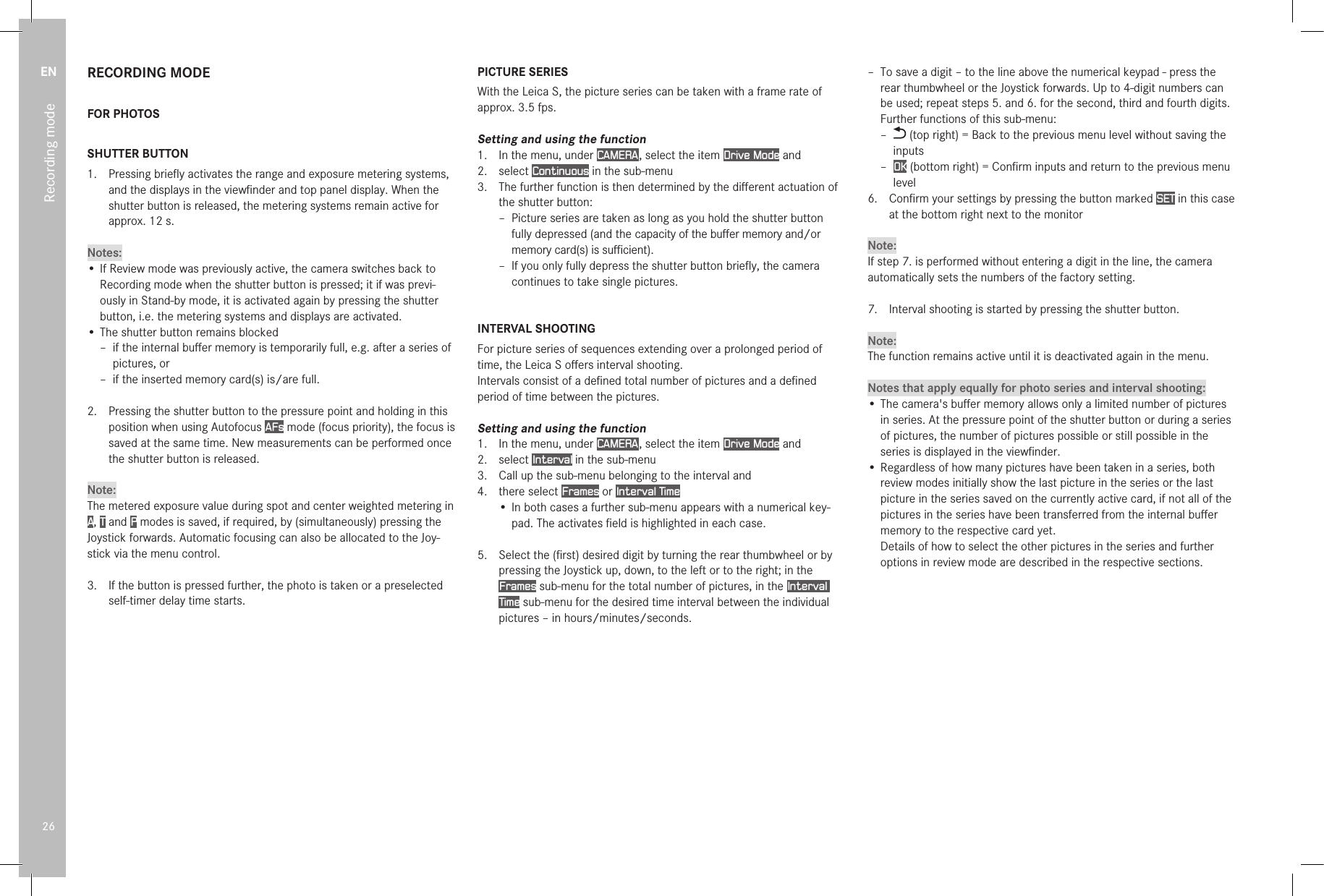 EN26Recording modeRECORDING MODEFOR PHOTOSSHUTTER BUTTON1.   Pressing brieﬂy activates the range and exposure metering systems, and the displays in the viewﬁnder and top panel display. When the shutter button is released, the metering systems remain active for approx. 12s.Notes:• If Review mode was previously active, the camera switches back to Recording mode when the shutter button is pressed; it if was previ-ously in Stand-by mode, it is activated again by pressing the shutter button, i.e. the metering systems and displays are activated.• The shutter button remains blocked – if the internal buﬀer memory is temporarily full, e.g. after a series of pictures, or – if the inserted memory card(s) is/are full.2.  Pressing the shutter button to the pressure point and holding in this position when using Autofocus AFs mode (focus priority), the focus is saved at the same time. New measurements can be performed once the shutter button is released.Note:The metered exposure value during spot and center weighted metering in A, T and P modes is saved, if required, by (simultaneously) pressing the Joystick forwards. Automatic focusing can also be allocated to the Joy-stick via the menu control.3.  If the button is pressed further, the photo is taken or a preselected self-timer delay time starts.PICTURE SERIESWith the Leica S, the picture series can be taken with a frame rate of approx. 3.5 fps.Setting and using the function1.  In the menu, under CAMERA , select the item Drive Mode and2.   select  Continuous in the sub-menu3.   The further function is then determined by the diﬀerent actuation of the shutter button: – Picture series are taken as long as you hold the shutter button fully depressed (and the capacity of the buﬀer memory and/or memory card(s) is suﬃcient). – If you only fully depress the shutter button brieﬂy, the camera continues to take single pictures.INTERVAL SHOOTINGFor picture series of sequences extending over a prolonged period of time, the Leica S oﬀers interval shooting.Intervals consist of a deﬁned total number of pictures and a deﬁned period of time between the pictures.Setting and using the function1.  In the menu, under CAMERA , select the item Drive Mode and2.  select Interval in the sub-menu3.  Call up the sub-menu belonging to the interval and4.  there select Frames or Interval Time• In both cases a further sub-menu appears with a numerical key-pad. The activates ﬁeld is highlighted in each case.5.  Select the (ﬁrst) desired digit by turning the rear thumbwheel or by pressing the Joystick up, down, to the left or to the right; in the Frames sub-menu for the total number of pictures, in the Interval Time sub-menu for the desired time interval between the individual pictures – in hours/minutes/seconds. – To save a digit – to the line above the numerical keypad - press the rear thumbwheel or the Joystick forwards. Up to 4-digit numbers can be used; repeat steps 5. and 6. for the second, third and fourth digits. Further functions of this sub-menu: –  (top right) = Back to the previous menu level without saving the inputs – OK (bottom right) = Conﬁrm inputs and return to the previous menu level 6.  Conﬁrm your settings by pressing the button marked SET in this case at the bottom right next to the monitorNote:If step 7. is performed without entering a digit in the line, the camera automatically sets the numbers of the factory setting.7.   Interval shooting is started by pressing the shutter button.Note:The function remains active until it is deactivated again in the menu.Notes that apply equally for photo series and interval shooting:• The camera&apos;s buﬀer memory allows only a limited number of pictures in series. At the pressure point of the shutter button or during a series of pictures, the number of pictures possible or still possible in the series is displayed in the viewﬁnder.• Regardless of how many pictures have been taken in a series, both review modes initially show the last picture in the series or the last picture in the series saved on the currently active card, if not all of the pictures in the series have been transferred from the internal buﬀer memory to the respective card yet. Details of how to select the other pictures in the series and further options in review mode are described in the respective sections. 