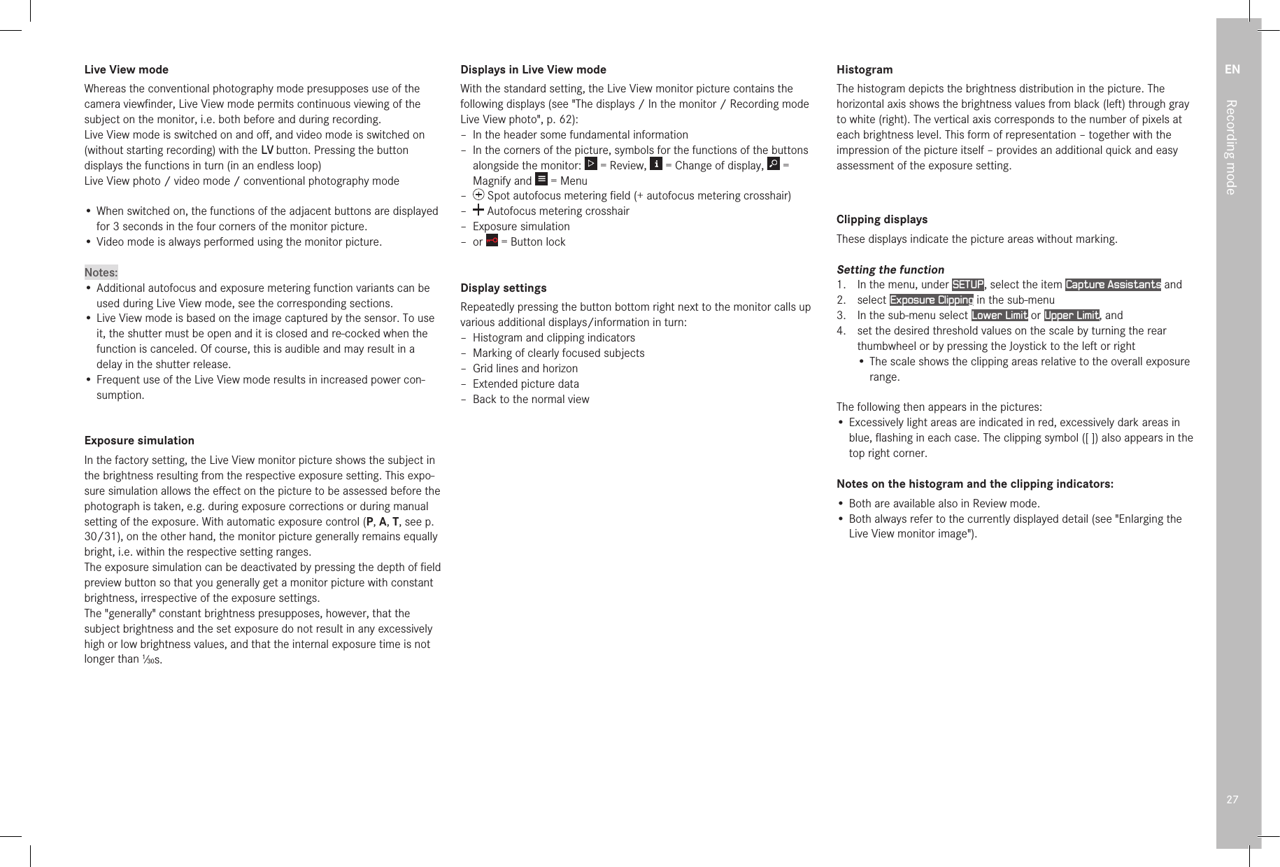 EN27Recording modeLive View mode Whereas the conventional photography mode presupposes use of the camera viewﬁnder, Live View mode permits continuous viewing of the subject on the monitor, i.e. both before and during recording.Live View mode is switched on and oﬀ, and video mode is switched on (without starting recording) with the LV button. Pressing the button displays the functions in turn (in an endless loop)Live View photo / video mode / conventional photography mode•  When switched on, the functions of the adjacent buttons are displayed for 3 seconds in the four corners of the monitor picture.• Video mode is always performed using the monitor picture.Notes:• Additional autofocus and exposure metering function variants can be used during Live View mode, see the corresponding sections.• Live View mode is based on the image captured by the sensor. To use it, the shutter must be open and it is closed and re-cocked when the function is canceled. Of course, this is audible and may result in a delay in the shutter release.• Frequent use of the Live View mode results in increased power con-sumption.Exposure simulationIn the factory setting, the Live View monitor picture shows the subject in the brightness resulting from the respective exposure setting. This expo-sure simulation allows the eﬀect on the picture to be assessed before the photograph is taken, e.g. during exposure corrections or during manual setting of the exposure. With automatic exposure control (P, A, T, see p. 30/31), on the other hand, the monitor picture generally remains equally bright, i.e. within the respective setting ranges.The exposure simulation can be deactivated by pressing the depth of ﬁeld preview button so that you generally get a monitor picture with constant brightness, irrespective of the exposure settings.The &quot;generally&quot; constant brightness presupposes, however, that the subject brightness and the set exposure do not result in any excessively high or low brightness values, and that the internal exposure time is not longer than 1⁄30s.Displays in Live View modeWith the standard setting, the Live View monitor picture contains the following displays (see &quot;The displays / In the monitor / Recording mode Live View photo&quot;, p. 62): – In the header some fundamental information – In the corners of the picture, symbols for the functions of the buttons alongside the monitor:   = Review,   = Change of display,   = Magnify and   = Menu –  Spot autofocus metering ﬁeld (+ autofocus metering crosshair) –  Autofocus metering crosshair – Exposure simulation – or   = Button lockDisplay settingsRepeatedly pressing the button bottom right next to the monitor calls up various additional displays/information in turn: – Histogram and clipping indicators – Marking of clearly focused subjects – Grid lines and horizon – Extended picture data – Back to the normal viewHistogramThe histogram depicts the brightness distribution in the picture. The horizontal axis shows the brightness values from black (left) through gray to white (right). The vertical axis corresponds to the number of pixels at each brightness level. This form of representation – together with the impression of the picture itself – provides an additional quick and easy assessment of the exposure setting.Clipping displaysThese displays indicate the picture areas without marking.Setting the function1.   In the menu, under SETUP , select the item Capture Assistants and2.   select  Exposure Clipping in the sub-menu3.   In the sub-menu select Lower Limit or Upper Limit, and4.   set the desired threshold values on the scale by turning the rear thumbwheel or by pressing the Joystick to the left or right• The scale shows the clipping areas relative to the overall exposure range.The following then appears in the pictures:•  Excessively light areas are indicated in red, excessively dark areas in blue, ﬂashing in each case. The clipping symbol ([ ]) also appears in the top right corner.Notes on the histogram and the clipping indicators:•  Both are available also in Review mode.•  Both always refer to the currently displayed detail (see &quot;Enlarging the Live View monitor image&quot;).