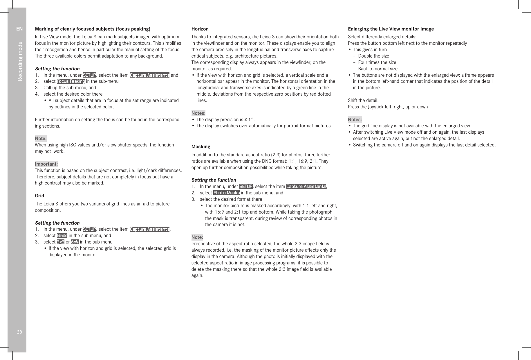 EN28Recording modeMarking of clearly focused subjects (focus peaking)In Live View mode, the Leica S can mark subjects imaged with optimum focus in the monitor picture by highlighting their contours. This simpliﬁes their recognition and hence in particular the manual setting of the focus.The three available colors permit adaptation to any background.Setting the function1.  In the menu, under SETUP , select the item Capture Assistants and2.   select  Focus Peaking in the sub-menu3.   Call up the sub-menu, and4.   select the desired color there•  All subject details that are in focus at the set range are indicated by outlines in the selected color.Further information on setting the focus can be found in the correspond-ing sections.Note:When using high ISO values and/or slow shutter speeds, the function may not  work.Important:This function is based on the subject contrast, i.e. light/dark diﬀerences. Therefore, subject details that are not completely in focus but have a high contrast may also be marked.GridThe Leica S oﬀers you two variants of grid lines as an aid to picture composition.Setting the function1.  In the menu, under SETUP , select the item Capture Assistants,2.  select Grids in the sub-menu, and3.  select 3x3 or 6x4 in the sub-menu• If the view with horizon and grid is selected, the selected grid is displayed in the monitor.HorizonThanks to integrated sensors, the Leica S can show their orientation both in the viewﬁnder and on the monitor. These displays enable you to align the camera precisely in the longitudinal and transverse axes to capture critical subjects, e.g. architecture pictures.The corresponding display always appears in the viewﬁnder, on the monitor as required.• If the view with horizon and grid is selected, a vertical scale and a horizontal bar appear in the monitor. The horizontal orientation in the longitudinal and transverse axes is indicated by a green line in the middle, deviations from the respective zero positions by red dotted lines. Notes:• The display precision is ≤1°.• The display switches over automatically for portrait format pictures.MaskingIn addition to the standard aspect ratio (2:3) for photos, three further ratios are available when using the DNG format: 1:1, 16:9, 2:1. They open up further composition possibilities while taking the picture.Setting the function1.  In the menu, under SETUP , select the item Capture Assistants, 2.  select Photo Masks in the sub-menu, and3.  select the desired format there• The monitor picture is masked accordingly, with 1:1 left and right, with 16:9 and 2:1 top and bottom. While taking the photograph the mask is transparent, during review of corresponding photos in the camera it is not.Note:Irrespective of the aspect ratio selected, the whole 2:3 image ﬁeld is always recorded, i.e. the masking of the monitor picture aﬀects only the display in the camera. Although the photo is initially displayed with the selected aspect ratio in image processing programs, it is possible to delete the masking there so that the whole 2:3 image ﬁeld is available again.Enlarging the Live View monitor imageSelect diﬀerently enlarged details:Press the button bottom left next to the monitor repeatedly• This gives in turn – Double the size – Four times the size – Back to normal size• The buttons are not displayed with the enlarged view; a frame appears in the bottom left-hand corner that indicates the position of the detail in the picture.Shift the detail:Press the Joystick left, right, up or downNotes:• The grid line display is not available with the enlarged view.• After switching Live View mode oﬀ and on again, the last displays selected are active again, but not the enlarged detail.• Switching the camera oﬀ and on again displays the last detail selected.