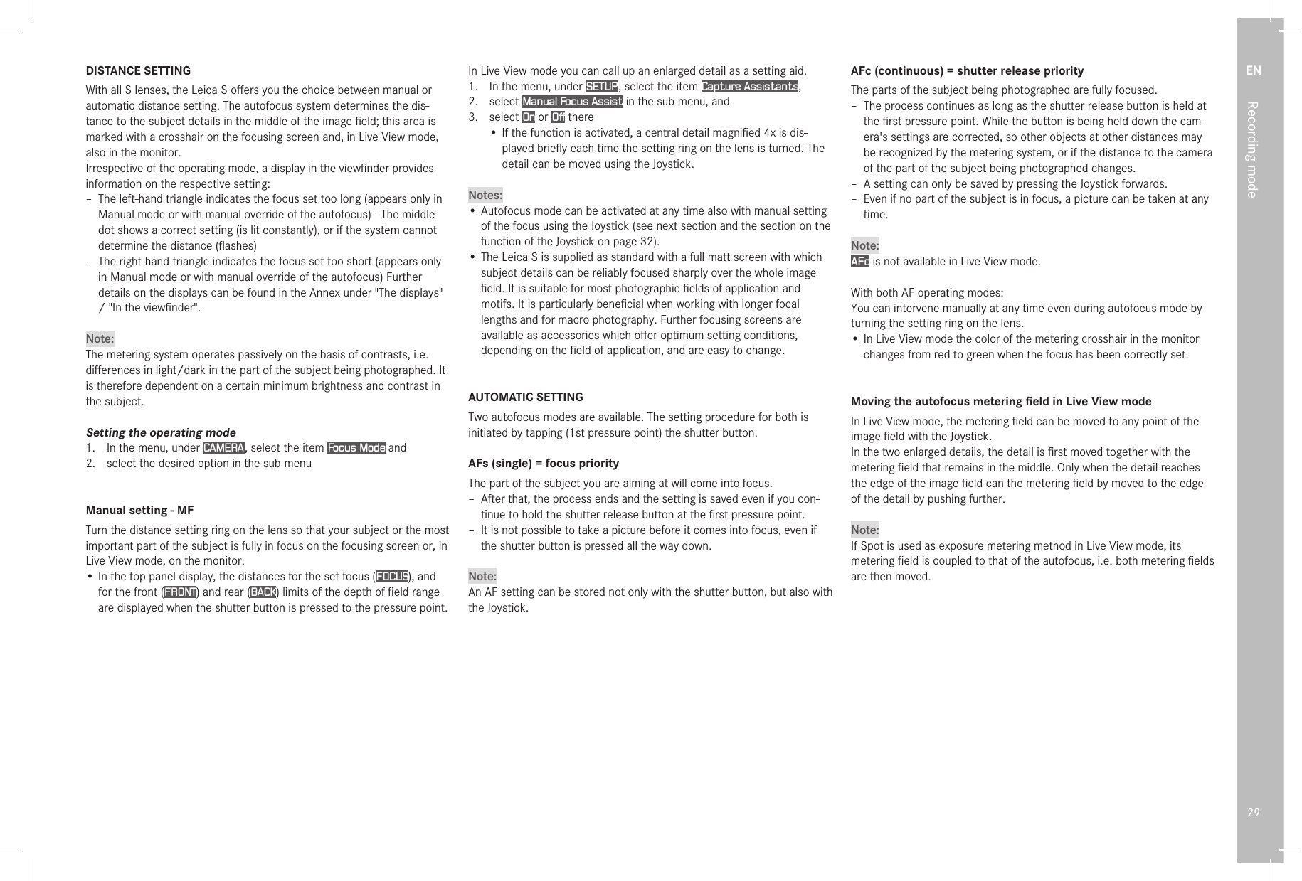 EN29Recording modeDISTANCE SETTINGWith all S lenses, the Leica S oﬀers you the choice between manual or automatic distance setting. The autofocus system determines the dis-tance to the subject details in the middle of the image ﬁeld; this area is marked with a crosshair on the focusing screen and, in Live View mode, also in the monitor.Irrespective of the operating mode, a display in the viewﬁnder provides information on the respective setting: – The left-hand triangle indicates the focus set too long (appears only in Manual mode or with manual override of the autofocus) - The middle dot shows a correct setting (is lit constantly), or if the system cannot determine the distance (ﬂashes) – The right-hand triangle indicates the focus set too short (appears only in Manual mode or with manual override of the autofocus) Further details on the displays can be found in the Annex under &quot;The displays&quot; / &quot;In the viewﬁnder&quot;.Note:The metering system operates passively on the basis of contrasts, i.e. diﬀerences in light/dark in the part of the subject being photographed. It is therefore dependent on a certain minimum brightness and contrast in the subject.Setting the operating mode1.  In the menu, under CAMERA , select the item Focus Mode and2.  select the desired option in the sub-menuManual setting - MFTurn the distance setting ring on the lens so that your subject or the most important part of the subject is fully in focus on the focusing screen or, in Live View mode, on the monitor.• In the top panel display, the distances for the set focus (FOCUS), and for the front (FRONT) and rear (BACK) limits of the depth of ﬁeld range are displayed when the shutter button is pressed to the pressure point.In Live View mode you can call up an enlarged detail as a setting aid.1.   In the menu, under SETUP , select the item Capture Assistants,2.  select Manual Focus Assist in the sub-menu, and3.  select On or Off there• If the function is activated, a central detail magniﬁed 4x is dis-played brieﬂy each time the setting ring on the lens is turned. The detail can be moved using the Joystick. Notes:• Autofocus mode can be activated at any time also with manual setting of the focus using the Joystick (see next section and the section on the function of the Joystick on page 32).• The Leica S is supplied as standard with a full matt screen with which subject details can be reliably focused sharply over the whole image ﬁeld. It is suitable for most photographic ﬁelds of application and motifs. It is particularly beneﬁcial when working with longer focal lengths and for macro photography. Further focusing screens are available as accessories which oﬀer optimum setting conditions, depending on the ﬁeld of application, and are easy to change.AUTOMATIC SETTINGTwo autofocus modes are available. The setting procedure for both is initiated by tapping (1st pressure point) the shutter button.AFs (single) = focus priorityThe part of the subject you are aiming at will come into focus. – After that, the process ends and the setting is saved even if you con-tinue to hold the shutter release button at the ﬁrst pressure point. – It is not possible to take a picture before it comes into focus, even if the shutter button is pressed all the way down.Note:An AF setting can be stored not only with the shutter button, but also with the Joystick.AFc (continuous) = shutter release priorityThe parts of the subject being photographed are fully focused. – The process continues as long as the shutter release button is held at the ﬁrst pressure point. While the button is being held down the cam-era&apos;s settings are corrected, so other objects at other distances may be recognized by the metering system, or if the distance to the camera of the part of the subject being photographed changes. – A setting can only be saved by pressing the Joystick forwards. – Even if no part of the subject is in focus, a picture can be taken at any time.Note:AFc is not available in Live View mode. With both AF operating modes:You can intervene manually at any time even during autofocus mode by turning the setting ring on the lens.• In Live View mode the color of the metering crosshair in the monitor changes from red to green when the focus has been correctly set.Moving the autofocus metering ﬁeld in Live View modeIn Live View mode, the metering ﬁeld can be moved to any point of the image ﬁeld with the Joystick.In the two enlarged details, the detail is ﬁrst moved together with the metering ﬁeld that remains in the middle. Only when the detail reaches the edge of the image ﬁeld can the metering ﬁeld by moved to the edge of the detail by pushing further.Note:If Spot is used as exposure metering method in Live View mode, its metering ﬁeld is coupled to that of the autofocus, i.e. both metering ﬁelds are then moved. 