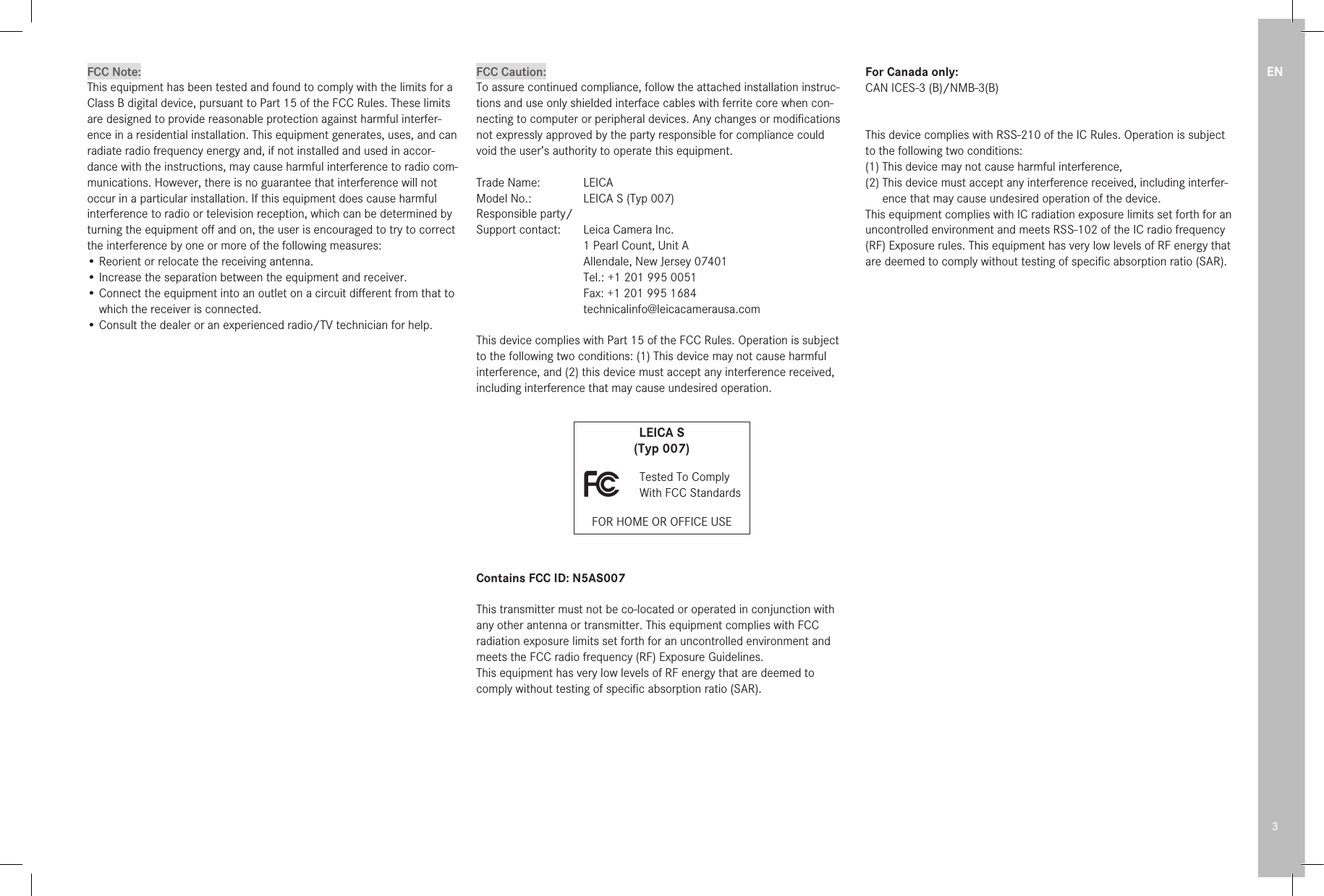 EN3FCC Note:This equipment has been tested and found to comply with the limits for a Class B digital device, pursuant to Part 15 of the FCC Rules. These limits are designed to provide reasonable protection against harmful interfer-ence in a residential installation. This equipment generates, uses, and can radiate radio frequency energy and, if not installed and used in accor-dance with the instructions, may cause harmful interference to radio com-munications. However, there is no guarantee that interference will not occur in a particular installation. If this equipment does cause harmful interference to radio or television reception, which can be determined by turning the equipment oﬀ and on, the user is encouraged to try to correct the interference by one or more of the following measures:• Reorient or relocate the receiving antenna.• Increase the separation between the equipment and receiver.   •  Connect the equipment into an outlet on a circuit diﬀerent from that to  which the receiver is connected.• Consult the dealer or an experienced radio/TV technician for help.  FCC Caution:To assure continued compliance, follow the attached installation instruc-tions and use only shielded inter face cables with ferrite core when con-necting to com put er or peripheral devices. Any changes or modiﬁcations not expressly approved by the party responsible for compliance could void the user’s authority to operate this equipment.Trade Name:  LEICAModel No.:  LEICA S (Typ 007)Responsible party/ Support contact:   Leica Camera Inc.  1 Pearl Count, Unit A  Allendale, New Jersey 07401  Tel.: +1 201 995 0051  Fax: +1 201 995 1684 technicalinfo@leicacamerausa.comThis device complies with Part 15 of the FCC Rules. Operation is subject  to the following two conditions: (1) This device may not cause harmful interference, and (2) this device must accept any interference received, including interference that may cause undesired operation.LEICA S(Typ 007)   Tested To Comply  With FCC StandardsFOR HOME OR OFFICE USEContains FCC ID: N5AS007This transmitter must not be co-located or operated in conjunction with any other antenna or transmitter. This equipment complies with FCC radiation exposure limits set forth for an uncontrolled environment and meets the FCC radio frequency (RF) Exposure Guidelines.This equipment has very low levels of RF energy that are deemed to comply without testing of speciﬁc absorption ratio (SAR).For Canada only:CAN ICES-3 (B)/NMB-3(B)This device complies with RSS-210 of the IC Rules. Operation is subject to the following two conditions:(1) This device may not cause harmful interference,(2)  This device must accept any interference received, including interfer-ence that may cause undesired operation of the device.This equipment complies with IC radiation exposure limits set forth for an uncontrolled environment and meets RSS-102 of the IC radio frequency (RF) Exposure rules. This equipment has very low levels of RF energy that are deemed to comply without testing of speciﬁc absorption ratio (SAR).
