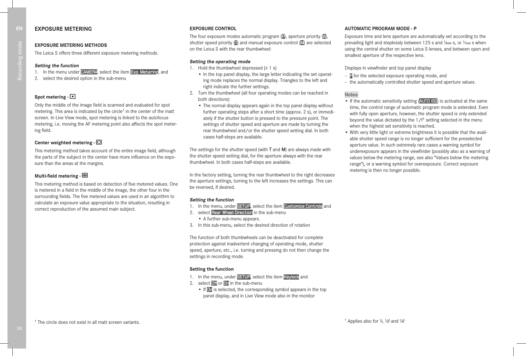 EN30Recording modeEXPOSURE METERINGEXPOSURE METERING METHODSThe Leica S oﬀers three diﬀerent exposure metering methods.Setting the function1.  In the menu under CAMERA, select the item Exp. Metering, and2.  select the desired option in the sub-menuSpot metering - Only the middle of the image ﬁeld is scanned and evaluated for spot metering. This area is indicated by the circle1 in the center of the matt screen. In Live View mode, spot metering is linked to the autofocus metering, i.e. moving the AF metering point also aﬀects the spot meter-ing ﬁeld.Center weighted metering - This metering method takes account of the entire image ﬁeld, although the parts of the subject in the center have more inﬂuence on the expo-sure than the areas at the margins.Multi-ﬁeld metering - This metering method is based on detection of ﬁve metered values. One is metered in a ﬁeld in the middle of the image, the other four in the surrounding ﬁelds. The ﬁve metered values are used in an algorithm to calculate an exposure value appropriate to the situation, resulting in correct reproduction of the assumed main subject.1 The circle does not exist in all matt screen variants.EXPOSURE CONTROLThe four exposure modes automatic program (P), aperture priority (A), shutter speed priority (T) and manual exposure control (M) are selected on the Leica S with the rear thumbwheel:Setting the operating mode1.  Hold the thumbwheel depressed (≥1s)• In the top panel display, the large letter indicating the set operat-ing mode replaces the normal display. Triangles to the left and right indicate the further settings.2.  Turn the thumbwheel (all four operating modes can be reached in both directions)• The normal display appears again in the top panel display without further operating steps after a short time (approx. 2s), or immedi-ately if the shutter button is pressed to the pressure point. The settings of shutter speed and aperture are made by turning the rear thumbwheel and/or the shutter speed setting dial. In both cases half-steps are available.The settings for the shutter speed (with T and M) are always made with the shutter speed setting dial, for the aperture always with the rear thumbwheel. In both cases half-steps are available.In the factory setting, turning the rear thumbwheel to the right decreases the aperture settings, turning to the left increases the settings. This can be reversed, if desired.Setting the function1.  In the menu, under SETUP , select the item Customize Controls and2.  select Rear Wheel Direction in the sub-menu • A further sub-menu appears.3.  In this sub-menu, select the desired direction of rotationThe function of both thumbwheels can be deactivated for complete protection against inadvertent changing of operating mode, shutter speed, aperture, etc., i.e. turning and pressing do not then change the settings in recording mode.Setting the function1.  In the menu, under SETUP , select the item Keylock and2.   select  Off or On in the sub-menu•  If  On is selected, the corresponding symbol appears in the top panel display, and in Live View mode also in the monitorAUTOMATIC PROGRAM MODE - PExposure time and lens aperture are automatically set according to the prevailing light and steplessly between 125s and 1⁄4000s, or 1⁄1000s when using the central shutter on some Leica S lenses, and between open and smallest aperture of the respective lens.Displays in viewﬁnder and top panel display – P for the selected exposure operating mode, and – the automatically controlled shutter speed and aperture values.Notes:•  If the automatic sensitivity setting (AUTO ISO) is activated at the same time, the control range of automatic program mode is extended. Even with fully open aperture, however, the shutter speed is only extended beyond the value dictated by the 1/f1 setting selected in the menu when the highest set sensitivity is reached.•  With very little light or extreme brightness it is possible that the avail-able shutter speed range is no longer suﬃcient for the preselected aperture value. In such extremely rare cases a warning symbol for underexposure appears in the viewﬁnder (possibly also as a warning of values below the metering range, see also &quot;Values below the metering range&quot;), or a warning symbol for overexposure. Correct exposure metering is then no longer possible.1 Applies also for 1⁄f, 1⁄2f and 1⁄4f
