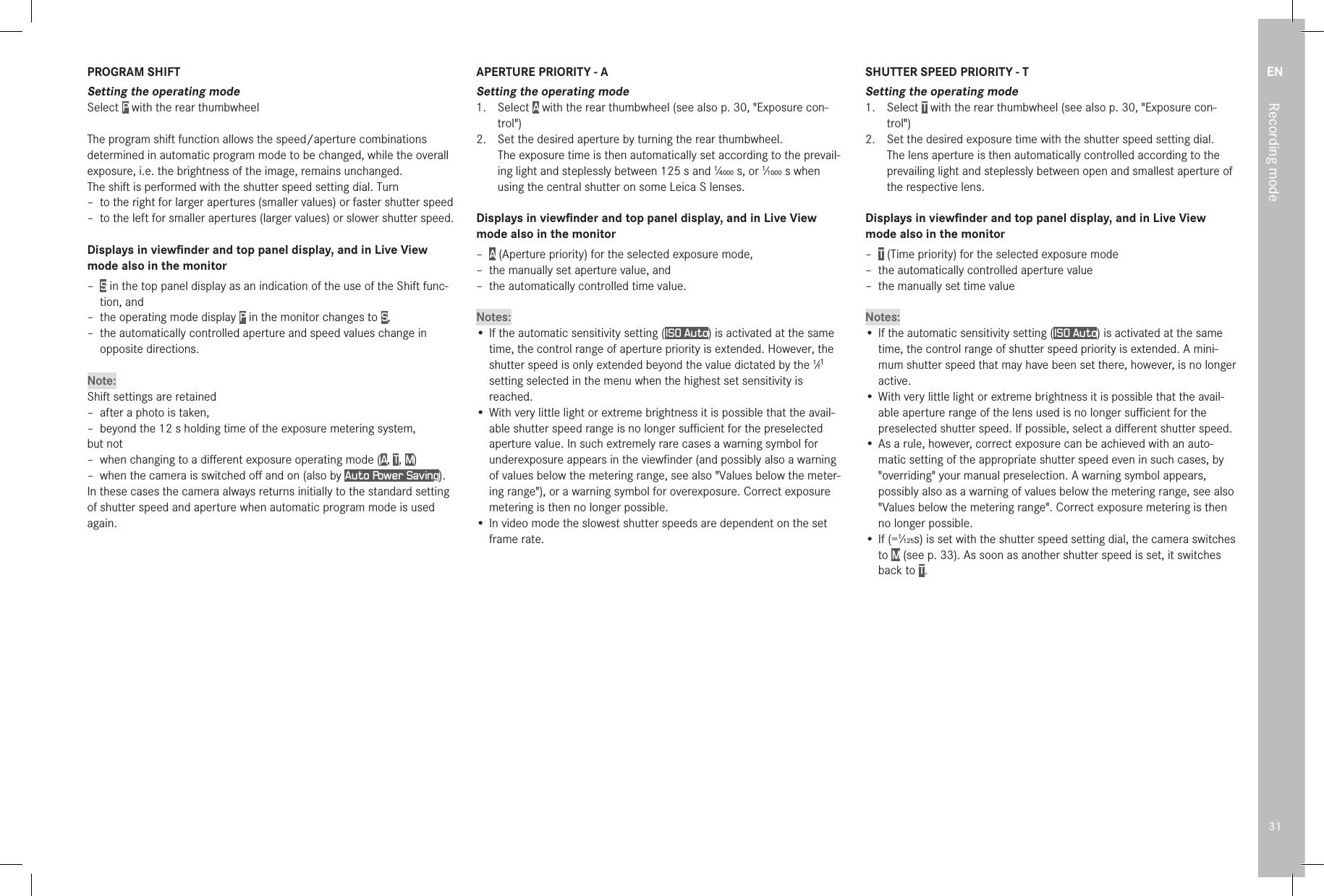 EN31Recording modePROGRAM SHIFTSetting the operating modeSelect P with the rear thumbwheelThe program shift function allows the speed/aperture combinations determined in automatic program mode to be changed, while the overall exposure, i.e. the brightness of the image, remains unchanged.The shift is performed with the shutter speed setting dial. Turn – to the right for larger apertures (smaller values) or faster shutter speed –  to the left for smaller apertures (larger values) or slower shutter speed.Displays in viewﬁnder and top panel display, and in Live View mode also in the monitor – S in the top panel display as an indication of the use of the Shift func-tion, and – the operating mode display P in the monitor changes to S, – the automatically controlled aperture and speed values change in opposite directions.Note:Shift settings are retained –  after a photo is taken, –  beyond the 12s holding time of the exposure metering system,but not –  when changing to a diﬀerent exposure operating mode (A, T, M) –  when the camera is switched oﬀ and on (also by Auto Power Saving).In these cases the camera always returns initially to the standard setting of shutter speed and aperture when automatic program mode is used again.APERTURE PRIORITY - ASetting the operating mode1.  Select A with the rear thumbwheel (see also p. 30, &quot;Exposure con-trol&quot;)2.  Set the desired aperture by turning the rear thumbwheel.  The exposure time is then automatically set according to the prevail-ing light and steplessly between 125s and 1⁄4000s, or 1⁄1000s when using the central shutter on some Leica S lenses.Displays in viewﬁnder and top panel display, and in Live View mode also in the monitor –  A (Aperture priority) for the selected exposure mode, –  the manually set aperture value, and –  the automatically controlled time value.Notes:• If the automatic sensitivity setting (ISO Auto) is activated at the same time, the control range of aperture priority is extended. However, the shutter speed is only extended beyond the value dictated by the 1⁄f1 setting selected in the menu when the highest set sensitivity is reached.• With very little light or extreme brightness it is possible that the avail-able shutter speed range is no longer suﬃcient for the preselected aperture value. In such extremely rare cases a warning symbol for underexposure appears in the viewﬁnder (and possibly also a warning of values below the metering range, see also &quot;Values below the meter-ing range&quot;), or a warning symbol for overexposure. Correct exposure metering is then no longer possible.• In video mode the slowest shutter speeds are dependent on the set frame rate.SHUTTER SPEED PRIORITY - TSetting the operating mode1.  Select T with the rear thumbwheel (see also p. 30, &quot;Exposure con-trol&quot;)2.  Set the desired exposure time with the shutter speed setting dial.  The lens aperture is then automatically controlled according to the prevailing light and steplessly between open and smallest aperture of the respective lens.Displays in viewﬁnder and top panel display, and in Live View mode also in the monitor –  T (Time priority) for the selected exposure mode –  the automatically controlled aperture value –  the manually set time valueNotes:• If the automatic sensitivity setting (ISO Auto) is activated at the same time, the control range of shutter speed priority is extended. A mini-mum shutter speed that may have been set there, however, is no longer active.• With very little light or extreme brightness it is possible that the avail-able aperture range of the lens used is no longer suﬃcient for the preselected shutter speed. If possible, select a diﬀerent shutter speed.•  As a rule, however, correct exposure can be achieved with an auto-matic setting of the appropriate shutter speed even in such cases, by &quot;overriding&quot; your manual preselection. A warning symbol appears, possibly also as a warning of values below the metering range, see also &quot;Values below the metering range&quot;. Correct exposure metering is then no longer possible.• If (=1⁄125s) is set with the shutter speed setting dial, the camera switches to M (see p. 33). As soon as another shutter speed is set, it switches back to T. 