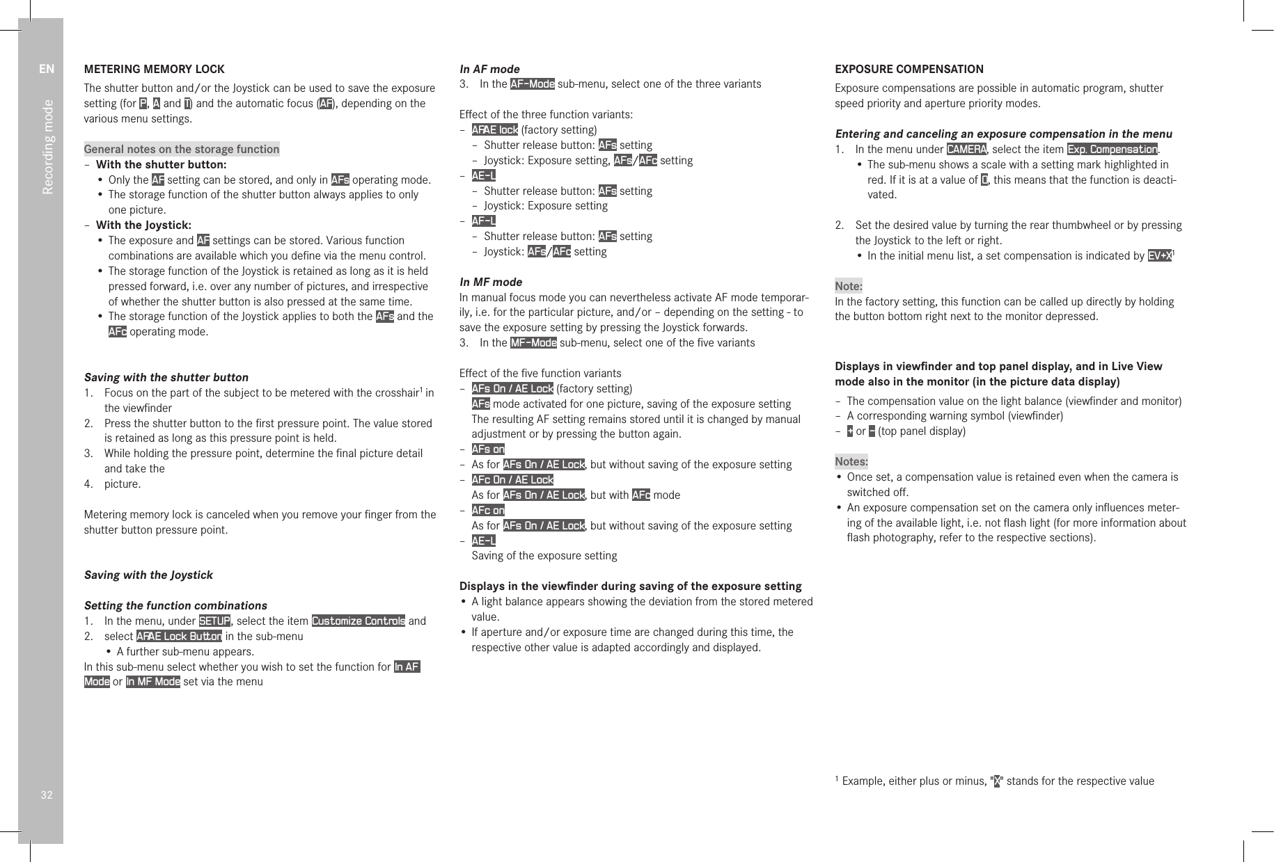 EN32Recording modeMETERING MEMORY LOCKThe shutter button and/or the Joystick can be used to save the exposure setting (for P , A  and T) and the automatic focus (AF), depending on the various menu settings.General notes on the storage function – With the shutter button:• Only the AF setting can be stored, and only in AFs operating mode.• The storage function of the shutter button always applies to only one picture. – With the Joystick:• The exposure and AF settings can be stored. Various function combinations are available which you deﬁne via the menu control.• The storage function of the Joystick is retained as long as it is held pressed forward, i.e. over any number of pictures, and irrespective of whether the shutter button is also pressed at the same time.• The storage function of the Joystick applies to both the AFs and the AFc operating mode.Saving with the shutter button1.  Focus on the part of the subject to be metered with the crosshair1 in the viewﬁnder2.  Press the shutter button to the ﬁrst pressure point. The value stored is retained as long as this pressure point is held.3.  While holding the pressure point, determine the ﬁnal picture detail and take the4.  picture.Metering memory lock is canceled when you remove your ﬁnger from the shutter button pressure point.Saving with the JoystickSetting the function combinations1.  In the menu, under SETUP , select the item Customize Controls and2.  select AF/AE Lock Button in the sub-menu• A further sub-menu appears.In this sub-menu select whether you wish to set the function for In AF Mode or In MF Mode set via the menu In AF mode3.  In the AF-Mode sub-menu, select one of the three variantsEﬀect of the three function variants: – AF/AE lock (factory setting) – Shutter release button: AFs setting – Joystick: Exposure setting, AFs/AFc setting – AE-L – Shutter release button: AFs setting – Joystick: Exposure setting – AF-L  – Shutter release button: AFs setting – Joystick: AFs/AFc settingIn MF modeIn manual focus mode you can nevertheless activate AF mode temporar-ily, i.e. for the particular picture, and/or – depending on the setting - to save the exposure setting by pressing the Joystick forwards.3.  In the MF-Mode sub-menu, select one of the ﬁve variantsEﬀect of the ﬁve function variants – AFs On / AE Lock (factory setting) AFs mode activated for one picture, saving of the exposure settingThe resulting AF setting remains stored until it is changed by manual adjustment or by pressing the button again. – AFs on – As for AFs On / AE Lock, but without saving of the exposure setting – AFc On / AE LockAs for AFs On / AE Lock, but with AFc mode – AFc onAs for AFs On / AE Lock, but without saving of the exposure setting – AE-L Saving of the exposure settingDisplays in the viewﬁnder during saving of the exposure setting• A light balance appears showing the deviation from the stored metered value.• If aperture and/or exposure time are changed during this time, the respective other value is adapted accordingly and displayed.EXPOSURE COMPENSATIONExposure compensations are possible in automatic program, shutter speed priority and aperture priority modes.Entering and canceling an exposure compensation in the menu1.  In the menu under CAMERA, select the item Exp. Compensation.•  The sub-menu shows a scale with a setting mark highlighted in red. If it is at a value of O, this means that the function is deacti-vated.2.   Set the desired value by turning the rear thumbwheel or by pressing the Joystick to the left or right.•  In the initial menu list, a set compensation is indicated by EV+X1Note:In the factory setting, this function can be called up directly by holding the button bottom right next to the monitor depressed.Displays in viewﬁnder and top panel display, and in Live View mode also in the monitor (in the picture data display) – The compensation value on the light balance (viewﬁnder and monitor) –  A corresponding warning symbol (viewﬁnder) –  + or - (top panel display)Notes:• Once set, a compensation value is retained even when the camera is switched oﬀ.• An exposure compensation set on the camera only inﬂuences meter-ing of the available light, i.e. not ﬂash light (for more information about ﬂash photography, refer to the respective sections).1 Example, either plus or minus, &quot;X&quot; stands for the respective value