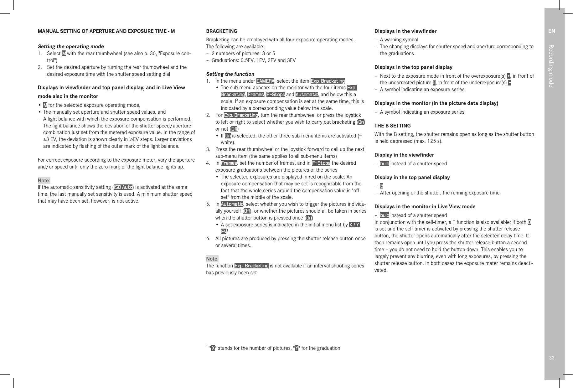 EN33Recording modeMANUAL SETTING OF APERTURE AND EXPOSURE TIME - MSetting the operating mode1.  Select M with the rear thumbwheel (see also p. 30, &quot;Exposure con-trol&quot;)2.  Set the desired aperture by turning the rear thumbwheel and the desired exposure time with the shutter speed setting dialDisplays in viewﬁnder and top panel display, and in Live Viewmode also in the monitor• M for the selected exposure operating mode,• The manually set aperture and shutter speed values, and – A light balance with which the exposure compensation is performed. The light balance shows the deviation of the shutter speed/aperture combination just set from the metered exposure value. In the range of ±3 EV, the deviation is shown clearly in 1⁄2EV steps. Larger deviations are indicated by ﬂashing of the outer mark of the light balance.For correct exposure according to the exposure meter, vary the aperture and/or speed until only the zero mark of the light balance lights up.Note:If the automatic sensitivity setting (ISO Auto) is activated at the same time, the last manually set sensitivity is used. A minimum shutter speed that may have been set, however, is not active.BRACKETINGBracketing can be employed with all four exposure operating modes.The following are available: – 2 numbers of pictures: 3 or 5 – Graduations: 0.5EV, 1EV, 2EV and 3EVSetting the function1.  In the menu under CAMERA, select the item Exp. Bracketing•  The sub-menu appears on the monitor with the four items Exp. Bracketing, Frames, F-Stops and Automatic, and below this a scale. If an exposure compensation is set at the same time, this is indicated by a corresponding value below the scale.2.  For Exp. Bracketing, turn the rear thumbwheel or press the Joystick to left or right to select whether you wish to carry out bracketing (On) or not (Off) • If On is selected, the other three sub-menu items are activated (= white).3.  Press the rear thumbwheel or the Joystick forward to call up the next sub-menu item (the same applies to all sub-menu items)4.  In Frames, set the number of frames, and in F-Stops the desired exposure graduations between the pictures of the series• The selected exposures are displayed in red on the scale. An exposure compensation that may be set is recognizable from the fact that the whole series around the compensation value is &quot;oﬀ-set&quot; from the middle of the scale.5.  In Automatic, select whether you wish to trigger the pictures individu-ally yourself (Off), or whether the pictures should all be taken in series when the shutter button is pressed once (On)•  A set exposure series is indicated in the initial menu list by X / Y EV1.6.   All pictures are produced by pressing the shutter release button once or several times.Note:The function Exp. Bracketing is not available if an interval shooting series has previously been set.1 &quot; X &quot; stands for the number of pictures, &quot; Y &quot; for the graduationDisplays in the viewﬁnder – A warning symbol – The changing displays for shutter speed and aperture corresponding to the graduationsDisplays in the top panel display – Next to the exposure mode in front of the overexposure(s) + , in front of the uncorrected picture 0, in front of the underexposure(s) -  – A symbol indicating an exposure seriesDisplays in the monitor (in the picture data display) – A symbol indicating an exposure seriesTHE B SETTINGWith the B setting, the shutter remains open as long as the shutter button is held depressed (max. 125s).Display in the viewﬁnder – bulb instead of a shutter speedDisplay in the top panel display – B – After opening of the shutter, the running exposure timeDisplays in the monitor in Live View mode – bulb instead of a shutter speed In conjunction with the self-timer, a T function is also available: If both B is set and the self-timer is activated by pressing the shutter release button, the shutter opens automatically after the selected delay time. It then remains open until you press the shutter release button a second time – you do not need to hold the button down. This enables you to largely prevent any blurring, even with long exposures, by pressing the shutter release button. In both cases the exposure meter remains deacti-vated. 