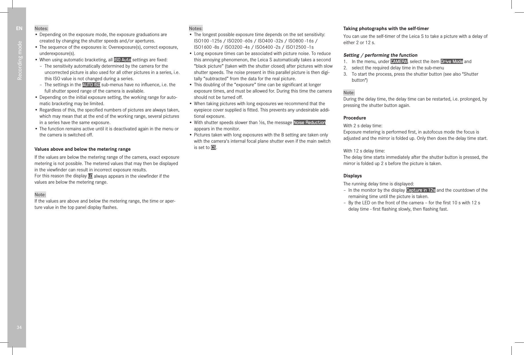 EN34Recording modeNotes:•  Depending on the exposure mode, the exposure graduations are created by changing the shutter speeds and/or apertures.•  The sequence of the exposures is: Overexposure(s), correct exposure, underexposure(s).•  When using automatic bracketing, all ISO Auto settings are ﬁxed: – The sensitivity automatically determined by the camera for the uncorrected picture is also used for all other pictures in a series, i.e. this ISO value is not changed during a series. –  The settings in the AUTO ISO sub-menus have no inﬂuence, i.e. the full shutter speed range of the camera is available.• Depending on the initial exposure setting, the working range for auto-matic bracketing may be limited.•  Regardless of this, the speciﬁed numbers of pictures are always taken, which may mean that at the end of the working range, several pictures in a series have the same exposure.•  The function remains active until it is deactivated again in the menu or the camera is switched oﬀ.Values above and below the metering rangeIf the values are below the metering range of the camera, exact exposure metering is not possible. The metered values that may then be displayed in the viewﬁnder can result in incorrect exposure results.For this reason the display LO always appears in the viewﬁnder if the values are below the metering range. Note:If the values are above and below the metering range, the time or aper-ture value in the top panel display ﬂashes. Notes:• The longest possible exposure time depends on the set sensitivity: ISO100 -125s / ISO200 -60s / ISO400 -32s / ISO800 -16s / ISO1600 -8s / ISO3200 -4s / ISO6400 -2s / ISO12500 -1s• Long exposure times can be associated with picture noise. To reduce this annoying phenomenon, the Leica S automatically takes a second “black picture” (taken with the shutter closed) after pictures with slow shutter speeds. The noise present in this parallel picture is then digi-tally “subtracted” from the data for the real picture.• This doubling of the “exposure” time can be signiﬁcant at longer exposure times, and must be allowed for. During this time the camera should not be turned oﬀ.• When taking pictures with long exposures we recommend that the eyepiece cover supplied is ﬁtted. This prevents any undesirable addi-tional exposure.• With shutter speeds slower than 1⁄2s, the message Noise Reduction appears in the monitor.• Pictures taken with long exposures with the B setting are taken only with the camera&apos;s internal focal plane shutter even if the main switch is set to CS.Taking photographs with the self-timerYou can use the self-timer of the Leica S to take a picture with a delay of either 2 or 12s.Setting / performing the function1.  In the menu, under CAMERA , select the item Drive Mode and2.  select the required delay time in the sub-menu3.  To start the process, press the shutter button (see also &quot;Shutter button&quot;)Note:During the delay time, the delay time can be restarted, i.e. prolonged, by pressing the shutter button again.ProcedureWith 2 s delay time:Exposure metering is performed ﬁrst, in autofocus mode the focus is adjusted and the mirror is folded up. Only then does the delay time start.With 12 s delay time:The delay time starts immediately after the shutter button is pressed, the mirror is folded up 2s before the picture is taken.DisplaysThe running delay time is displayed: – In the monitor by the display Capture in 12s and the countdown of the remaining time until the picture is taken. – By the LED on the front of the camera – for the ﬁrst 10s with 12s delay time - ﬁrst ﬂashing slowly, then ﬂashing fast.