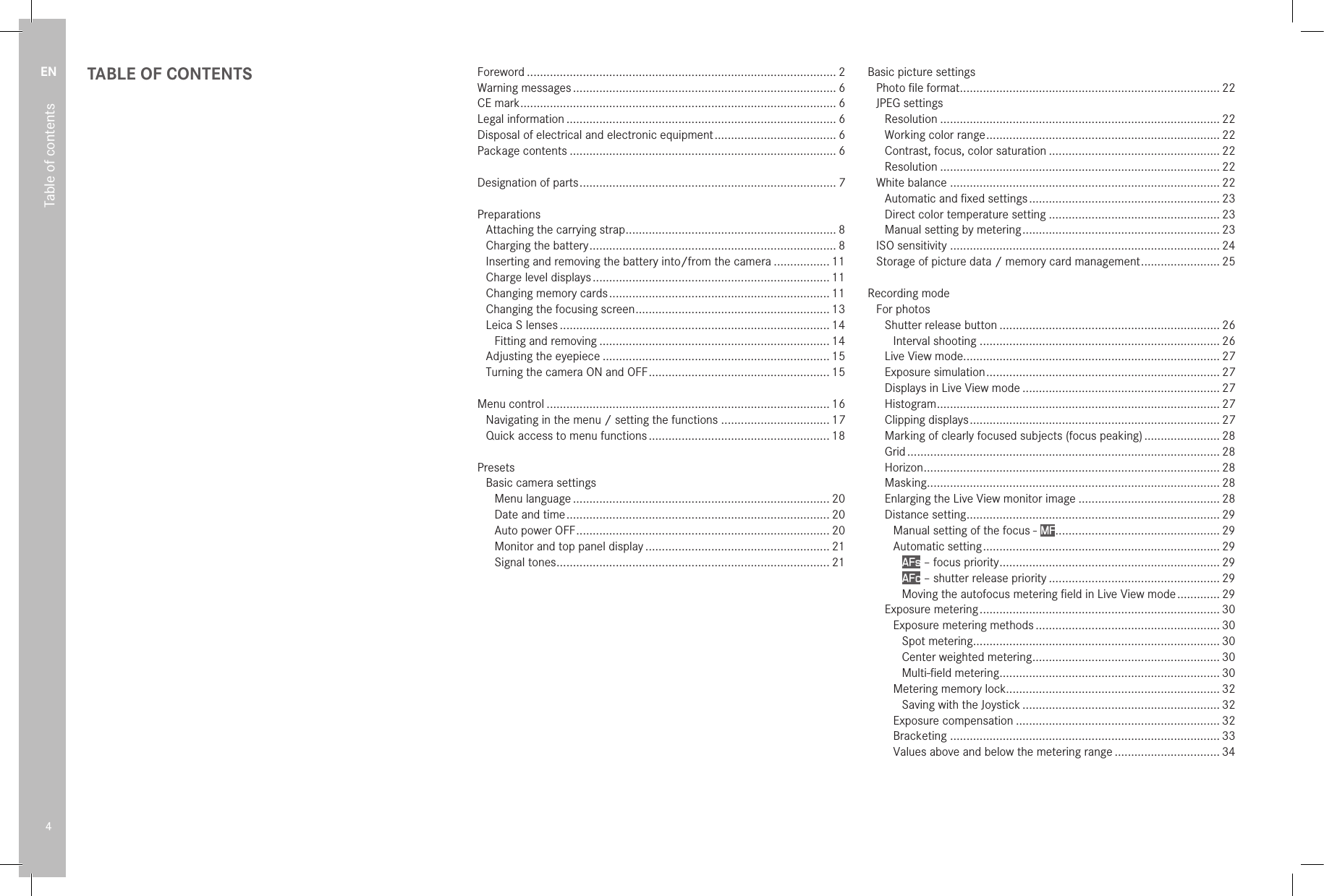 EN4Table of contentsTABLE OF CONTENTS Foreword .............................................................................................. 2Warning messages ................................................................................ 6CE mark ................................................................................................ 6Legal information .................................................................................. 6Disposal of electrical and electronic equipment ..................................... 6Package contents ................................................................................. 6Designation of parts .............................................................................. 7PreparationsAttaching the carrying strap ................................................................ 8Charging the battery ........................................................................... 8Inserting and removing the battery into/from the camera ................. 11Charge level displays ........................................................................ 11Changing memory cards ................................................................... 11Changing the focusing screen ........................................................... 13Leica S lenses .................................................................................. 14Fitting and removing ...................................................................... 14Adjusting the eyepiece ..................................................................... 15Turning the camera ON and OFF ....................................................... 15Menu control ...................................................................................... 16Navigating in the menu / setting the functions ................................. 17Quick access to menu functions ....................................................... 18PresetsBasic camera settingsMenu language .............................................................................. 20Date and time ................................................................................ 20Auto power OFF ............................................................................. 20Monitor and top panel display ........................................................ 21Signal tones ................................................................................... 21Basic picture settingsPhoto ﬁle format ............................................................................... 22JPEG settingsResolution ..................................................................................... 22Working color range ....................................................................... 22Contrast, focus, color saturation .................................................... 22Resolution ..................................................................................... 22White balance .................................................................................. 22Automatic and ﬁxed settings .......................................................... 23Direct color temperature setting .................................................... 23Manual setting by metering ............................................................ 23ISO sensitivity .................................................................................. 24Storage of picture data / memory card management ........................ 25Recording modeFor photosShutter release button ................................................................... 26Interval shooting ......................................................................... 26Live View mode .............................................................................. 27Exposure simulation ....................................................................... 27Displays in Live View mode ............................................................ 27Histogram ...................................................................................... 27Clipping displays ............................................................................ 27Marking of clearly focused subjects (focus peaking) ....................... 28Grid ............................................................................................... 28Horizon .......................................................................................... 28Masking ......................................................................................... 28Enlarging the Live View monitor image ........................................... 28 Distance setting ............................................................................. 29Manual setting of the focus - MF .................................................. 29Automatic setting ........................................................................ 29AFs – focus priority ................................................................... 29AFc – shutter release priority .................................................... 29Moving the autofocus metering ﬁeld in Live View mode ............. 29Exposure metering ......................................................................... 30Exposure metering methods ........................................................ 30Spot metering ........................................................................... 30Center weighted metering ......................................................... 30Multi-ﬁeld metering ................................................................... 30Metering memory lock................................................................. 32Saving with the Joystick ............................................................ 32Exposure compensation .............................................................. 32Bracketing .................................................................................. 33Values above and below the metering range ................................ 34