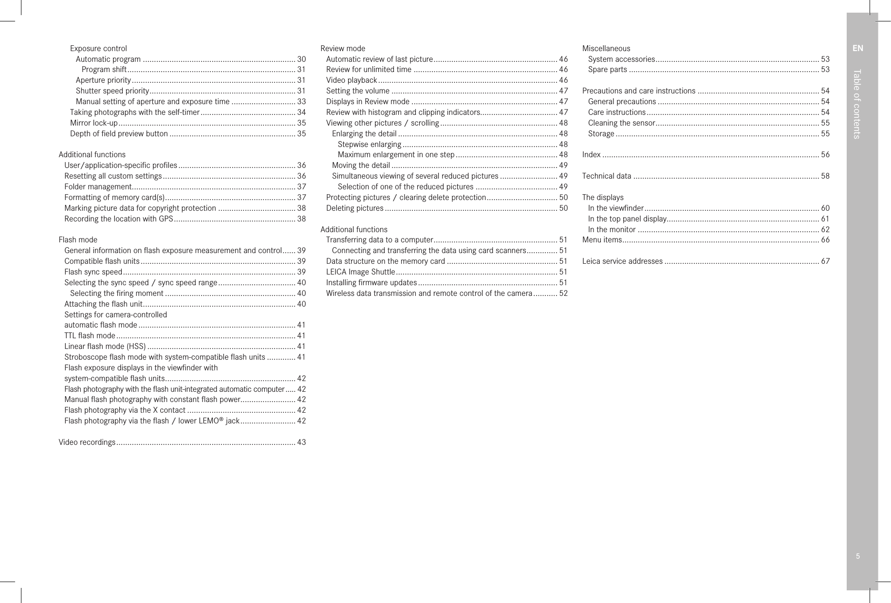 EN5Table of contentsExposure controlAutomatic program ..................................................................... 30Program shift ............................................................................ 31Aperture priority .......................................................................... 31Shutter speed priority .................................................................. 31Manual setting of aperture and exposure time ............................. 33Taking photographs with the self-timer ........................................... 34Mirror lock-up ................................................................................ 35Depth of ﬁeld preview button ......................................................... 35Additional functionsUser/application-speciﬁc proﬁles ..................................................... 36Resetting all custom settings ............................................................ 36Folder management.......................................................................... 37Formatting of memory card(s) ........................................................... 37Marking picture data for copyright protection ................................... 38Recording the location with GPS ....................................................... 38Flash modeGeneral information on ﬂash exposure measurement and control ...... 39Compatible ﬂash units ...................................................................... 39Flash sync speed .............................................................................. 39Selecting the sync speed / sync speed range ................................... 40Selecting the ﬁring moment ........................................................... 40Attaching the ﬂash unit ..................................................................... 40Settings for camera-controlledautomatic ﬂash mode ....................................................................... 41TTL ﬂash mode ................................................................................. 41Linear ﬂash mode (HSS) ................................................................... 41Stroboscope ﬂash mode with system-compatible ﬂash units ............. 41Flash exposure displays in the viewﬁnder withsystem-compatible ﬂash units ........................................................... 42Flash photography with the ﬂash unit-integrated automatic computer ..... 42Manual ﬂash photography with constant ﬂash power......................... 42Flash photography via the X contact ................................................. 42Flash photography via the ﬂash / lower LEMO® jack ......................... 42Video recordings ................................................................................. 43Review modeAutomatic review of last picture ........................................................ 46Review for unlimited time ................................................................. 46Video playback ................................................................................. 46Setting the volume ........................................................................... 47Displays in Review mode .................................................................. 47Review with histogram and clipping indicators................................... 47Viewing other pictures / scrolling ..................................................... 48Enlarging the detail ........................................................................ 48Stepwise enlarging ...................................................................... 48Maximum enlargement in one step .............................................. 48Moving the detail ........................................................................... 49Simultaneous viewing of several reduced pictures .......................... 49Selection of one of the reduced pictures ..................................... 49Protecting pictures / clearing delete protection ................................ 50Deleting pictures .............................................................................. 50Additional functionsTransferring data to a computer ........................................................ 51Connecting and transferring the data using card scanners .............. 51Data structure on the memory card .................................................. 51LEICA Image Shuttle ......................................................................... 51Installing ﬁrmware updates ............................................................... 51Wireless data transmission and remote control of the camera ........... 52MiscellaneousSystem accessories .......................................................................... 53Spare parts ...................................................................................... 53Precautions and care instructions ....................................................... 54General precautions ......................................................................... 54Care instructions .............................................................................. 54Cleaning the sensor .......................................................................... 55Storage ............................................................................................ 55Index .................................................................................................. 56Technical data .................................................................................... 58The displaysIn the viewﬁnder ............................................................................... 60In the top panel display..................................................................... 61In the monitor .................................................................................. 62Menu items ......................................................................................... 66Leica service addresses ...................................................................... 67