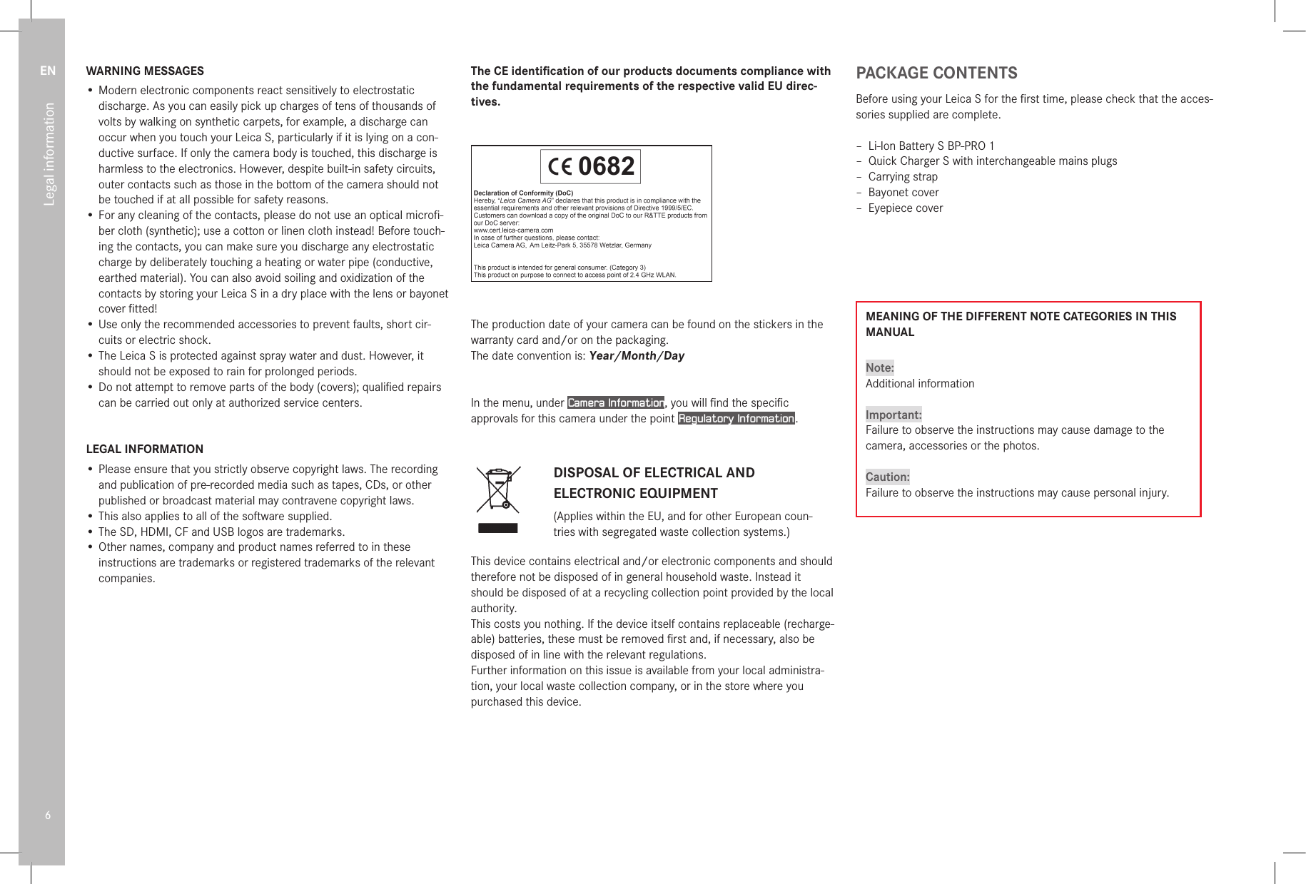 EN6Legal informationWARNING MESSAGES• Modern electronic components react sensitively to electrostatic discharge. As you can easily pick up charges of tens of thousands of volts by walking on synthetic carpets, for example, a discharge can occur when you touch your Leica S, particularly if it is lying on a con-ductive surface. If only the camera body is touched, this discharge is harmless to the electronics. However, despite built-in safety circuits, outer contacts such as those in the bottom of the camera should not be touched if at all possible for safety reasons.• For any cleaning of the contacts, please do not use an optical microﬁ-ber cloth (synthetic); use a cotton or linen cloth instead! Before touch-ing the contacts, you can make sure you discharge any electrostatic charge by deliberately touching a heating or water pipe (conductive, earthed material). You can also avoid soiling and oxidization of the contacts by storing your Leica S in a dry place with the lens or bayonet cover ﬁtted!• Use only the recommended accessories to prevent faults, short cir-cuits or electric shock.• The Leica S is protected against spray water and dust. However, it should not be exposed to rain for prolonged periods.• Do not attempt to remove parts of the body (covers); qualiﬁed repairs can be carried out only at authorized service centers.LEGAL INFORMATION• Please ensure that you strictly observe copyright laws. The recording and publication of pre-recorded media such as tapes, CDs, or other published or broadcast material may contravene copyright laws.• This also applies to all of the software supplied.• The SD, HDMI, CF and USB logos are trademarks.• Other names, company and product names referred to in these instructions are trademarks or registered trademarks of the relevant companies.The CE identiﬁcation of our products documents compliance with the fundamental requirements of the respective valid EU direc-tives.93 655 V/15/LX/D 0682068206820682 0682068206820682 06820682068206820682068206820682The production date of your camera can be found on the stickers in the warranty card and/or on the packaging.  The date convention is: Year/Month/DayIn the menu, under Camera Information, you will ﬁnd the speciﬁc approvals for this camera under the point Regulatory Information .DISPOSAL OF ELECTRICAL AND ELECTRONIC EQUIPMENT(Applies within the EU, and for other European coun-tries with segregated waste collection systems.)This device contains electrical and/or electronic components and should therefore not be disposed of in general household waste. Instead it should be disposed of at a recycling collection point provided by the local authority. This costs you nothing. If the device itself contains replaceable (recharge-able) batteries, these must be removed ﬁrst and, if necessary, also be disposed of in line with the relevant regulations. Further information on this issue is available from your local administra-tion, your local waste collection company, or in the store where you purchased this device.PACKAGE CONTENTSBefore using your Leica S for the ﬁrst time, please check that the acces-sories supplied are complete. – Li-Ion Battery S BP-PRO 1 – Quick Charger S with interchangeable mains plugs – Carrying strap – Bayonet cover – Eyepiece coverMEANING OF THE DIFFERENT NOTE CATEGORIES IN THIS MANUALNote:Additional informationImportant:Failure to observe the instructions may cause damage to the camera, accessories or the photos.Caution:Failure to observe the instructions may cause personal injury.