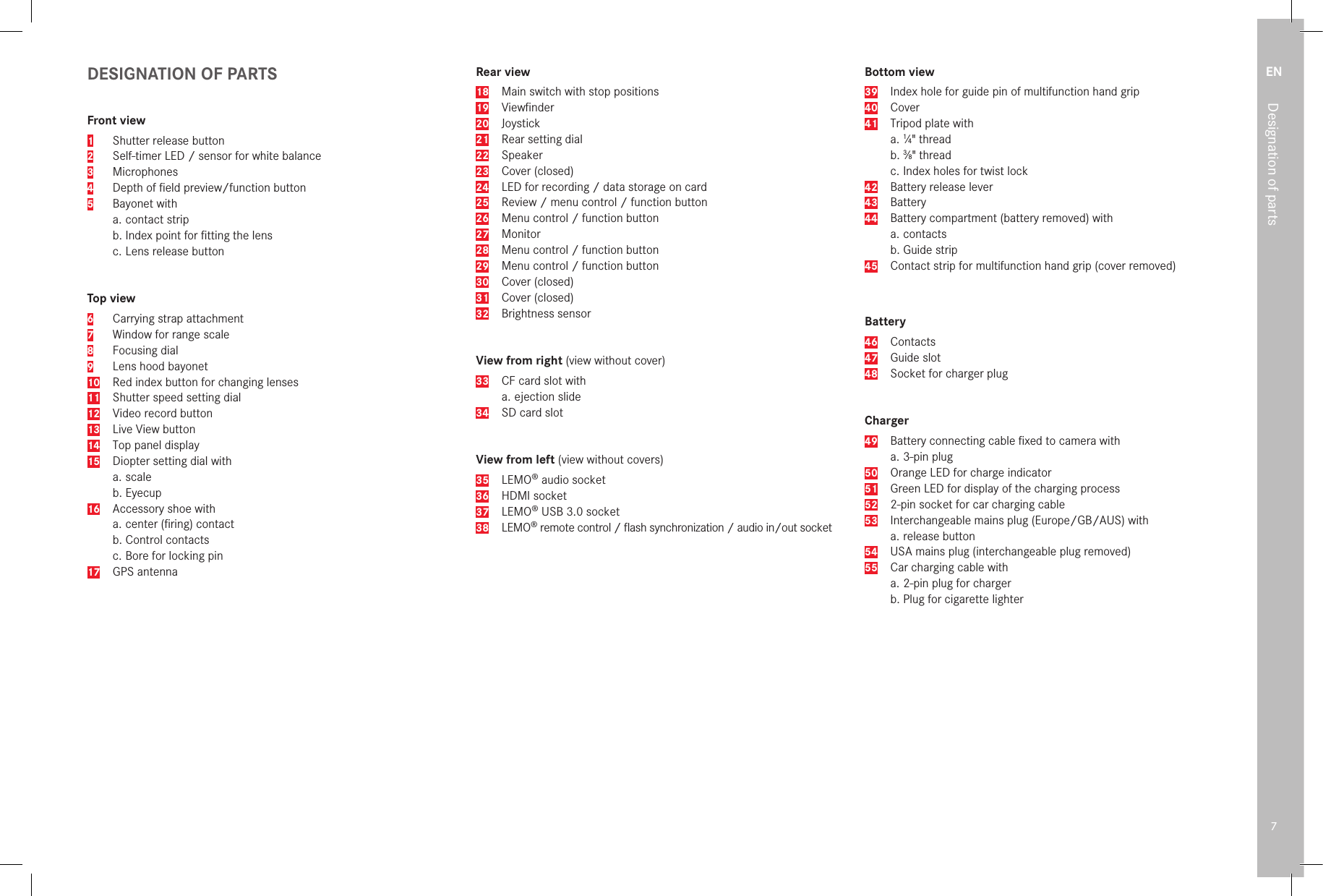 EN7Designation of partsDESIGNATION OF PARTSFront view1  Shutter release button2  Self-timer LED / sensor for white balance3 Microphones4  Depth of ﬁeld preview/function button5  Bayonet witha. contact stripb. Index point for ﬁtting the lensc. Lens release buttonTop view6  Carrying strap attachment7  Window for range scale8  Focusing dial9  Lens hood bayonet10  Red index button for changing lenses11  Shutter speed setting dial12  Video record button13  Live View button14  Top panel display15  Diopter setting dial witha. scaleb.  Eyecup16  Accessory shoe witha. center (ﬁring) contact b. Control contactsc. Bore for locking pin17  GPS antennaRear view18  Main switch with stop positions19 Viewﬁnder20 Joystick21  Rear setting dial22 Speaker23  Cover (closed)24  LED for recording / data storage on card25  Review / menu control / function button26  Menu control / function button27 Monitor28  Menu control / function button29  Menu control / function button30  Cover (closed)31  Cover (closed)32  Brightness sensorView from right (view without cover)33  CF card slot witha. ejection slide34  SD card slotView from left (view without covers)35 LEMO® audio socket36  HDMI socket37 LEMO® USB 3.0 socket38 LEMO® remote control / ﬂash synchronization / audio in/out socketBottom view39  Index hole for guide pin of multifunction hand grip40 Cover41  Tripod plate witha.  1⁄4&quot; threadb.  3⁄8&quot; threadc.  Index holes for twist lock42  Battery release lever43 Battery44  Battery compartment (battery removed) witha. contactsb. Guide strip45  Contact strip for multifunction hand grip (cover removed)Battery46 Contacts47  Guide slot48  Socket for charger plugCharger49  Battery connecting cable ﬁxed to camera witha. 3-pin plug50  Orange LED for charge indicator51  Green LED for display of the charging process52  2-pin socket for car charging cable53   Interchangeable mains plug (Europe/GB/AUS) witha. release button54   USA mains plug (interchangeable plug removed)55   Car charging cable witha. 2-pin plug for chargerb. Plug for cigarette lighter