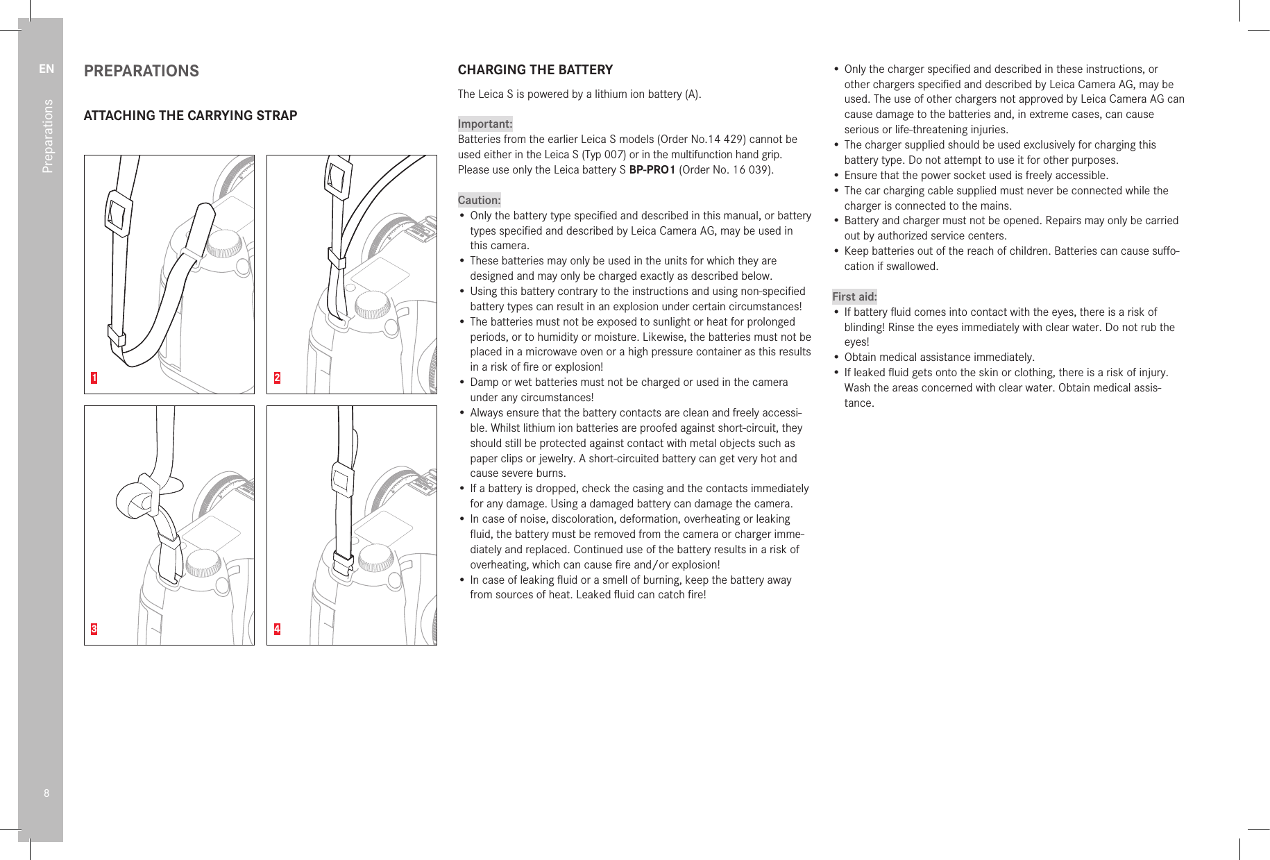 EN8PreparationsPREPARATIONSATTACHING THE CARRYING STRAP1 23 4CHARGING THE BATTERYThe Leica S is powered by a lithium ion battery (A).Important:Batteries from the earlier Leica S models (Order No.14 429) cannot be used either in the Leica S (Typ 007) or in the multifunction hand grip. Please use only the Leica battery S BP-PRO1 (Order No. 16 039).Caution:• Only the battery type speciﬁed and described in this manual, or battery types speciﬁed and described by Leica Camera AG, may be used in this camera.• These batteries may only be used in the units for which they are designed and may only be charged exactly as described below.• Using this battery contrary to the instructions and using non-speciﬁed battery types can result in an explosion under certain circumstances!• The batteries must not be exposed to sunlight or heat for prolonged periods, or to humidity or moisture. Likewise, the batteries must not be placed in a microwave oven or a high pressure container as this results in a risk of ﬁre or explosion!• Damp or wet batteries must not be charged or used in the camera under any circumstances!• Always ensure that the battery contacts are clean and freely accessi-ble. Whilst lithium ion batteries are proofed against short-circuit, they should still be protected against contact with metal objects such as paper clips or jewelry. A short-circuited battery can get very hot and cause severe burns.• If a battery is dropped, check the casing and the contacts immediately for any damage. Using a damaged battery can damage the camera.• In case of noise, discoloration, deformation, overheating or leaking ﬂuid, the battery must be removed from the camera or charger imme-diately and replaced. Continued use of the battery results in a risk of overheating, which can cause ﬁre and/or explosion!• In case of leaking ﬂuid or a smell of burning, keep the battery away from sources of heat. Leaked ﬂuid can catch ﬁre!• Only the charger speciﬁed and described in these instructions, or other chargers speciﬁed and described by Leica Camera AG, may be used. The use of other chargers not approved by Leica Camera AG can cause damage to the batteries and, in extreme cases, can cause serious or life-threatening injuries.• The charger supplied should be used exclusively for charging this battery type. Do not attempt to use it for other purposes.• Ensure that the power socket used is freely accessible.• The car charging cable supplied must never be connected while the charger is connected to the mains.• Battery and charger must not be opened. Repairs may only be carried out by authorized service centers.• Keep batteries out of the reach of children. Batteries can cause suﬀo-cation if swallowed.First aid:• If battery ﬂuid comes into contact with the eyes, there is a risk of blinding! Rinse the eyes immediately with clear water. Do not rub the eyes!• Obtain medical assistance immediately.• If leaked ﬂuid gets onto the skin or clothing, there is a risk of injury. Wash the areas concerned with clear water. Obtain medical assis-tance.