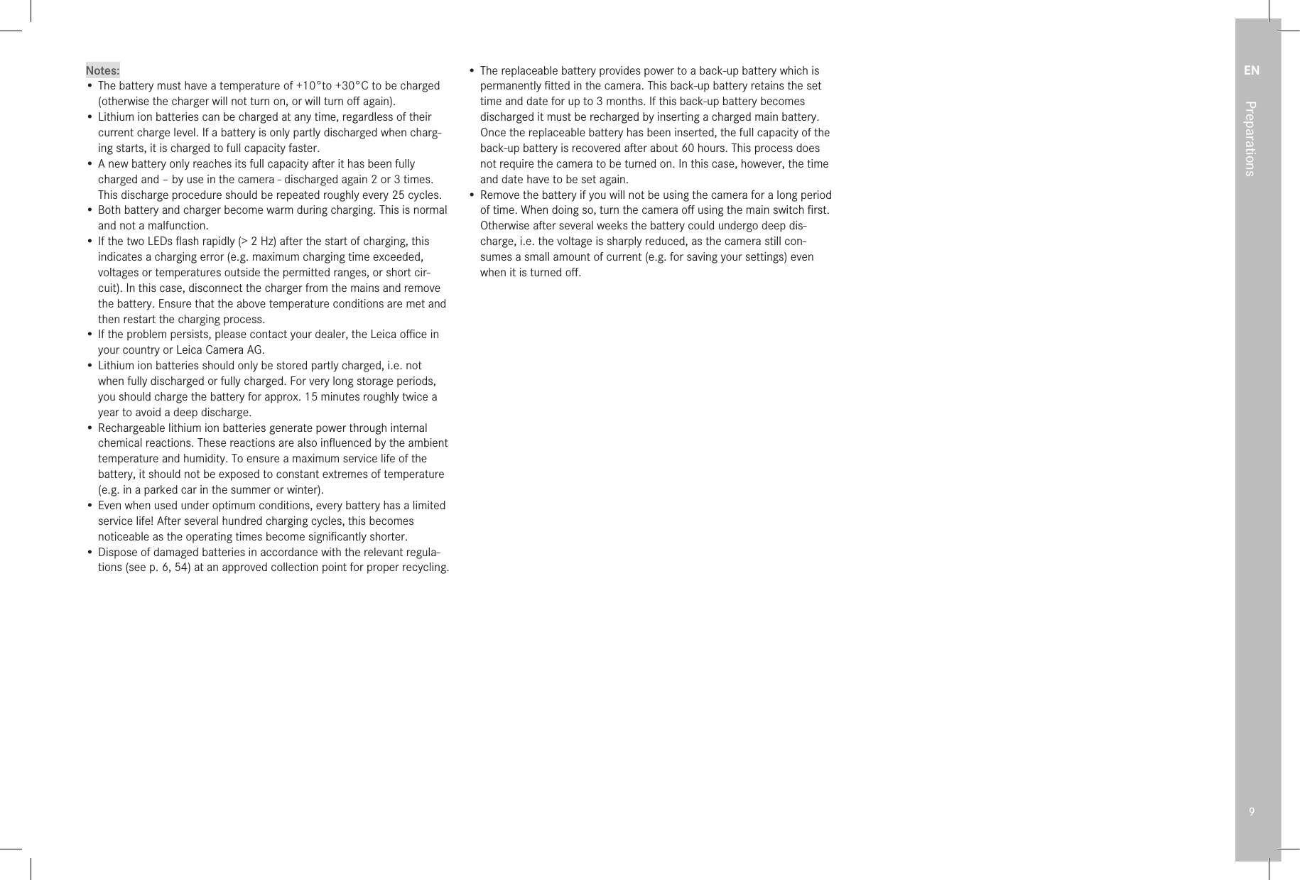 EN9Preparations Notes:• The battery must have a temperature of +10°to +30°C to be charged (otherwise the charger will not turn on, or will turn oﬀ again).• Lithium ion batteries can be charged at any time, regardless of their current charge level. If a battery is only partly discharged when charg-ing starts, it is charged to full capacity faster.• A new battery only reaches its full capacity after it has been fully charged and – by use in the camera - discharged again 2 or 3 times. This discharge procedure should be repeated roughly every 25 cycles.• Both battery and charger become warm during charging. This is normal and not a malfunction.• If the two LEDs ﬂash rapidly (&gt; 2Hz) after the start of charging, this indicates a charging error (e.g. maximum charging time exceeded, voltages or temperatures outside the permitted ranges, or short cir-cuit). In this case, disconnect the charger from the mains and remove the battery. Ensure that the above temperature conditions are met and then restart the charging process.• If the problem persists, please contact your dealer, the Leica oﬃce in your country or Leica Camera AG.• Lithium ion batteries should only be stored partly charged, i.e. not when fully discharged or fully charged. For very long storage periods, you should charge the battery for approx. 15 minutes roughly twice a year to avoid a deep discharge.• Rechargeable lithium ion batteries generate power through internal chemical reactions. These reactions are also inﬂuenced by the ambient temperature and humidity. To ensure a maximum service life of the battery, it should not be exposed to constant extremes of temperature (e.g. in a parked car in the summer or winter).• Even when used under optimum conditions, every battery has a limited service life! After several hundred charging cycles, this becomes noticeable as the operating times become signiﬁcantly shorter.• Dispose of damaged batteries in accordance with the relevant regula-tions (see p. 6, 54) at an approved collection point for proper recycling.• The replaceable battery provides power to a back-up battery which is permanently ﬁtted in the camera. This back-up battery retains the set time and date for up to 3 months. If this back-up battery becomes discharged it must be recharged by inserting a charged main battery. Once the replaceable battery has been inserted, the full capacity of the back-up battery is recovered after about 60 hours. This process does not require the camera to be turned on. In this case, however, the time and date have to be set again.• Remove the battery if you will not be using the camera for a long period of time. When doing so, turn the camera oﬀ using the main switch ﬁrst. Otherwise after several weeks the battery could undergo deep dis-charge, i.e. the voltage is sharply reduced, as the camera still con-sumes a small amount of current (e.g. for saving your settings) even when it is turned oﬀ. 