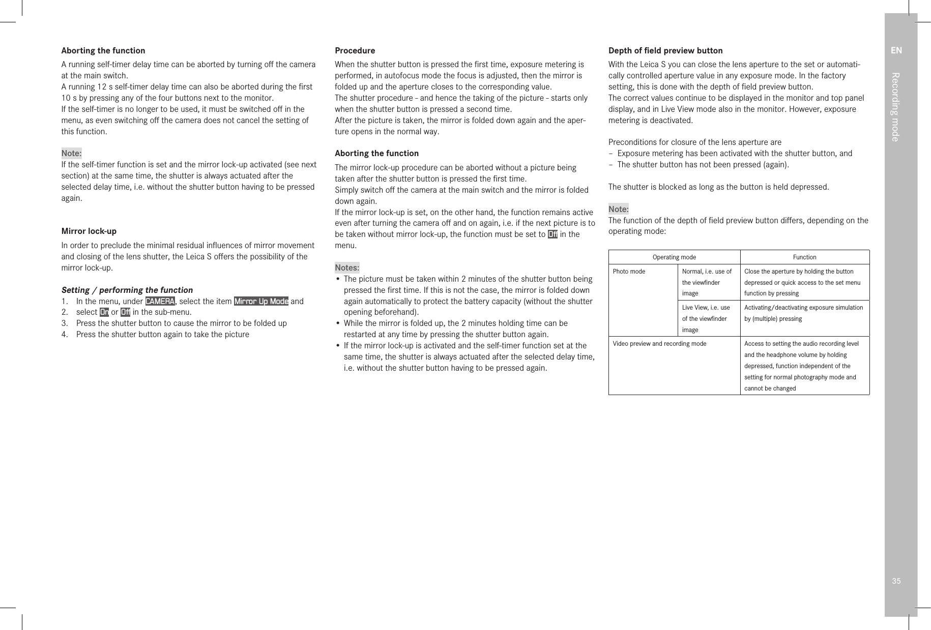 EN35Recording modeAborting the functionA running self-timer delay time can be aborted by turning oﬀ the camera at the main switch.A running 12s self-timer delay time can also be aborted during the ﬁrst 10s by pressing any of the four buttons next to the monitor.If the self-timer is no longer to be used, it must be switched oﬀ in the menu, as even switching oﬀ the camera does not cancel the setting of this function.Note:If the self-timer function is set and the mirror lock-up activated (see next section) at the same time, the shutter is always actuated after the selected delay time, i.e. without the shutter button having to be pressed again.Mirror lock-upIn order to preclude the minimal residual inﬂuences of mirror movement and closing of the lens shutter, the Leica S oﬀers the possibility of the mirror lock-up.Setting / performing the function1.  In the menu, under CAMERA , select the item Mirror Up Mode and2.  select On or Off in the sub-menu.3.  Press the shutter button to cause the mirror to be folded up4.  Press the shutter button again to take the pictureProcedureWhen the shutter button is pressed the ﬁrst time, exposure metering is performed, in autofocus mode the focus is adjusted, then the mirror is folded up and the aperture closes to the corresponding value.The shutter procedure - and hence the taking of the picture - starts only when the shutter button is pressed a second time.After the picture is taken, the mirror is folded down again and the aper-ture opens in the normal way.Aborting the functionThe mirror lock-up procedure can be aborted without a picture being taken after the shutter button is pressed the ﬁrst time.Simply switch oﬀ the camera at the main switch and the mirror is folded down again.If the mirror lock-up is set, on the other hand, the function remains active even after turning the camera oﬀ and on again, i.e. if the next picture is to be taken without mirror lock-up, the function must be set to Off in the menu.Notes:• The picture must be taken within 2 minutes of the shutter button being pressed the ﬁrst time. If this is not the case, the mirror is folded down again automatically to protect the battery capacity (without the shutter opening beforehand).• While the mirror is folded up, the 2 minutes holding time can be restarted at any time by pressing the shutter button again.• If the mirror lock-up is activated and the self-timer function set at the same time, the shutter is always actuated after the selected delay time, i.e. without the shutter button having to be pressed again.Depth of ﬁeld preview buttonWith the Leica S you can close the lens aperture to the set or automati-cally controlled aperture value in any exposure mode. In the factory setting, this is done with the depth of ﬁeld preview button.The correct values continue to be displayed in the monitor and top panel display, and in Live View mode also in the monitor. However, exposure metering is deactivated.Preconditions for closure of the lens aperture are – Exposure metering has been activated with the shutter button, and – The shutter button has not been pressed (again).The shutter is blocked as long as the button is held depressed.Note:The function of the depth of ﬁeld preview button diﬀers, depending on the operating mode:Operating mode FunctionPhoto mode Normal, i.e. use of the viewﬁnder imageClose the aperture by holding the button depressed or quick access to the set menu function by pressingLive View, i.e. use of the viewﬁnder imageActivating/deactivating exposure simulation by (multiple) pressingVideo preview and recording mode Access to setting the audio recording level and the headphone volume by holding depressed, function independent of the setting for normal photography mode and cannot be changed