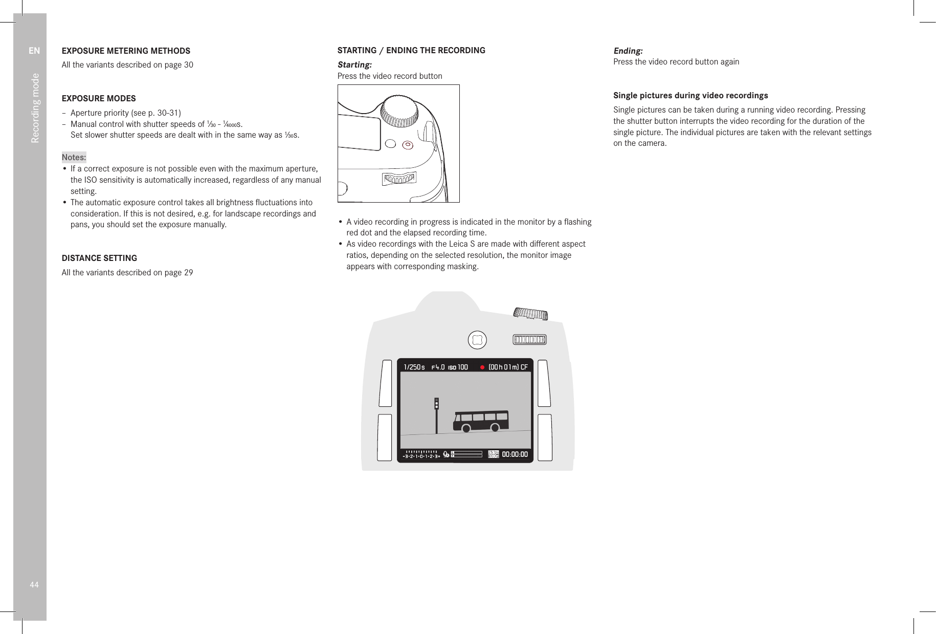 EN44Recording modeEXPOSURE METERING METHODSAll the variants described on page 30EXPOSURE MODES – Aperture priority (see p. 30-31) – Manual control with shutter speeds of 1⁄30 - 1⁄4000s. Set slower shutter speeds are dealt with in the same way as 1⁄30s.Notes:• If a correct exposure is not possible even with the maximum aperture, the ISO sensitivity is automatically increased, regardless of any manual setting.• The automatic exposure control takes all brightness ﬂ uctuations into consideration. If this is not desired, e.g. for landscape recordings and pans, you should set the exposure manually.DISTANCE SETTINGAll the variants described on page 29STARTING / ENDING THE RECORDINGStarting:Press the video record button#• A video recording in progress is indicated in the monitor by a ﬂ ashing red dot and the elapsed recording time.• As video recordings with the Leica S are made with diﬀ erent aspect ratios, depending on the selected resolution, the monitor image appears with corresponding masking. Ending:Press the video record button againSingle pictures during video recordingsSingle pictures can be taken during a running video recording. Pressing the shutter button interrupts the video recording for the duration of the single picture. The individual pictures are taken with the relevant settings on the camera.