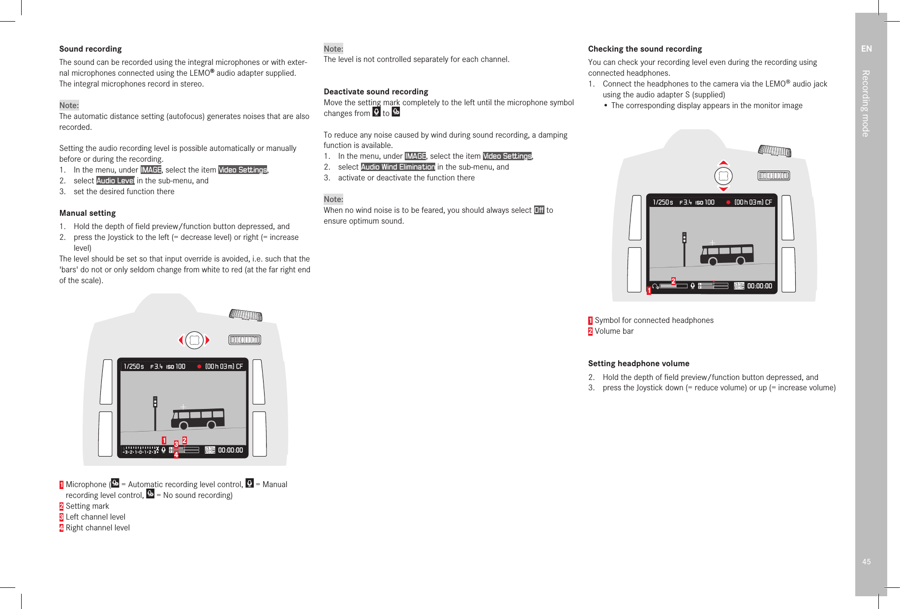 EN45Recording modeSound recordingThe sound can be recorded using the integral microphones or with exter-nal microphones connected using the LEMO® audio adapter supplied.  The integral microphones record in stereo.Note:The automatic distance setting (autofocus) generates noises that are also recorded.Setting the audio recording level is possible automatically or manually before or during the recording.1.  In the menu, under IMAGE, select the item Video Settings,2.  select Audio Level in the sub-menu, and3.  set the desired function thereManual setting1.  Hold the depth of ﬁ eld preview/function button depressed, and2.  press the Joystick to the left (= decrease level) or right (= increase level)The level should be set so that input override is avoided, i.e. such that the &apos;bars&apos; do not or only seldom change from white to red (at the far right end of the scale).21 341  Microphone (  = Automatic recording level control,   = Manual recording level control,   = No sound recording)2 Setting mark3 Left channel level4 Right channel levelNote:The level is not controlled separately for each channel.Deactivate sound recordingMove the setting mark completely to the left until the microphone symbol changes from Move the setting mark completely to the left until the microphone symbol  to To reduce any noise caused by wind during sound recording, a damping function is available.1.  In the menu, under IMAGE, select the item Video Settings,2.  select Audio Wind Elimination in the sub-menu, and3.  activate or deactivate the function thereNote:When no wind noise is to be feared, you should always select Off  to ensure optimum sound.Checking the sound recordingYou can check your recording level even during the recording using connected headphones.1.  Connect the headphones to the camera via the LEMO® audio jack using the audio adapter S (supplied)•  The corresponding display appears in the monitor image121 Symbol for connected headphones2 Volume barSetting headphone volume2.   Hold the depth of ﬁ eld preview/function button depressed, and3.   press the Joystick down (= reduce volume) or up (= increase volume) 