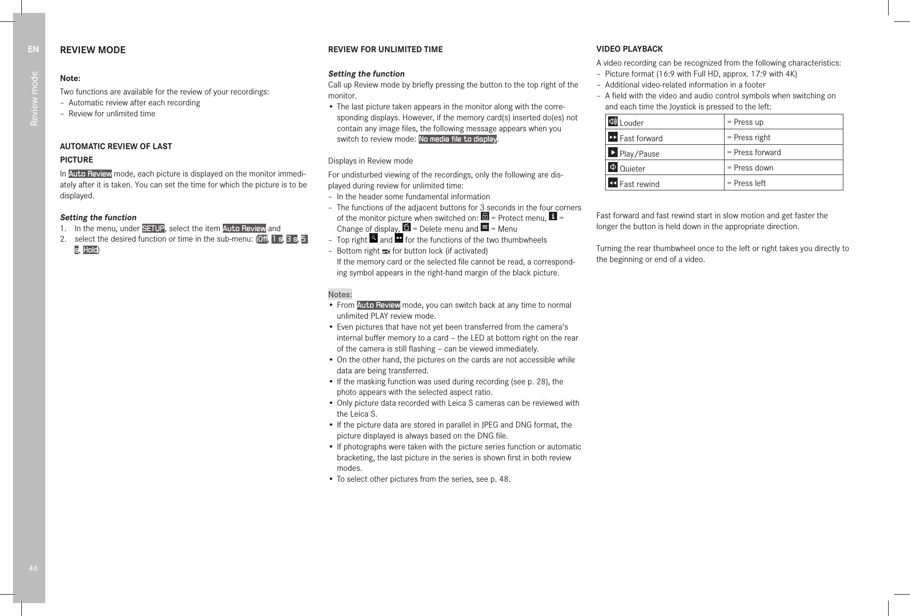 EN46Review modeREVIEW MODENote:Two functions are available for the review of your recordings: – Automatic review after each recording – Review for unlimited timeAUTOMATIC REVIEW OF LASTPICTUREIn Auto Review mode, each picture is displayed on the monitor immedi-ately after it is taken. You can set the time for which the picture is to be displayed.Setting the function1.  In the menu, under SETUP , select the item Auto Review and2.   select the desired function or time in the sub-menu: (Off, 1 s, 3 s, 5 s, Hold)REVIEW FOR UNLIMITED TIMESetting the functionCall up Review mode by brieﬂy pressing the button to the top right of the monitor.•  The last picture taken appears in the monitor along with the corre-sponding displays. However, if the memory card(s) inserted do(es) not contain any image ﬁles, the following message appears when you switch to review mode: No media file to display.Displays in Review modeFor undisturbed viewing of the recordings, only the following are dis-played during review for unlimited time: – In the header some fundamental information – The functions of the adjacent buttons for 3 seconds in the four corners of the monitor picture when switched on:   = Protect menu,   = Change of display,   = Delete menu and   = Menu – Top right   and   for the functions of the two thumbwheels – Bottom right   for button lock (if activated) If the memory card or the selected ﬁle cannot be read, a correspond-ing symbol appears in the right-hand margin of the black picture.Notes:• From Auto Review mode, you can switch back at any time to normal unlimited PLAY review mode.• Even pictures that have not yet been transferred from the camera&apos;s internal buﬀer memory to a card – the LED at bottom right on the rear of the camera is still ﬂashing – can be viewed immediately.• On the other hand, the pictures on the cards are not accessible while data are being transferred.• If the masking function was used during recording (see p. 28), the photo appears with the selected aspect ratio.• Only picture data recorded with Leica S cameras can be reviewed with the Leica S.• If the picture data are stored in parallel in JPEG and DNG format, the picture displayed is always based on the DNG ﬁle.• If photographs were taken with the picture series function or automatic bracketing, the last picture in the series is shown ﬁrst in both review modes.• To select other pictures from the series, see p. 48.VIDEO PLAYBACKA video recording can be recognized from the following characteristics: – Picture format (16:9 with Full HD, approx. 17:9 with 4K) – Additional video-related information in a footer – A ﬁeld with the video and audio control symbols when switching on and each time the Joystick is pressed to the left: Louder = Press up Fast forward = Press right Play/Pause = Press forward Quieter = Press down Fast rewind = Press leftFast forward and fast rewind start in slow motion and get faster the longer the button is held down in the appropriate direction.Turning the rear thumbwheel once to the left or right takes you directly to the beginning or end of a video.