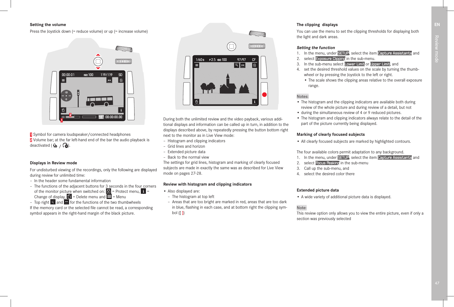 EN47Review modeSetting the volumePress the Joystick down (= reduce volume) or up (= increase volume) 121 Symbol for camera loudspeaker/connected headphones2 Volume bar; at the far left-hand end of the bar the audio playback is deactivated (  /  ).Displays in Review modeFor undisturbed viewing of the recordings, only the following are displayed during review for unlimited time: – In the header some fundamental information – The functions of the adjacent buttons for 3 seconds in the four corners of the monitor picture when switched on:   = Protect menu,   = Change of display,   = Delete menu and   = Menu – Top right Change of display,  and Change of display,  for the functions of the two thumbwheelsIf the memory card or the selected ﬁ le cannot be read, a corresponding symbol appears in the right-hand margin of the black picture.During both the unlimited review and the video payback, various addi-tional displays and information can be called up in turn, in addition to the displays described above, by repeatedly pressing the button bottom right next to the monitor as in Live View mode: – Histogram and clipping indicators – Grid lines and horizon – Extended picture data – Back to the normal viewThe settings for grid lines, histogram and marking of clearly focused subjects are made in exactly the same was as described for Live View mode on pages 27-28. Review with histogram and clipping indicators• Also displayed are: –  The histogram at top left –  Areas that are too bright are marked in red, areas that are too dark in blue, ﬂ ashing in each case, and at bottom right the clipping sym-bol ([ ])The clipping  displaysYou can use the menu to set the clipping thresholds for displaying both the light and dark areas.Setting the function1.  In the menu, under SETUP , select the item Capture Assistants and2.  select Exposure Clipping in the sub-menu.3.  In the sub-menu select Lower Limit or Upper Limit, and4.   set the desired threshold values on the scale by turning the thumb-wheel or by pressing the Joystick to the left or right.•  The scale shows the clipping areas relative to the overall exposure range.Notes:• The histogram and the clipping indicators are available both during review of the whole picture and during review of a detail, but not• during the simultaneous review of 4 or 9 reduced pictures.• The histogram and clipping indicators always relate to the detail of the part of the picture currently being displayed. Marking of clearly focused subjects•  All clearly focused subjects are marked by highlighted contours.The four available colors permit adaptation to any background.1.   In the menu, under SETUP , select the item Capture Assistants and2.   select  Focus Peaking in the sub-menu3.   Call up the sub-menu, and4.   select the desired color thereExtended picture data•  A wide variety of additional picture data is displayed.Note:This review option only allows you to view the entire picture, even if only a section was previously selected