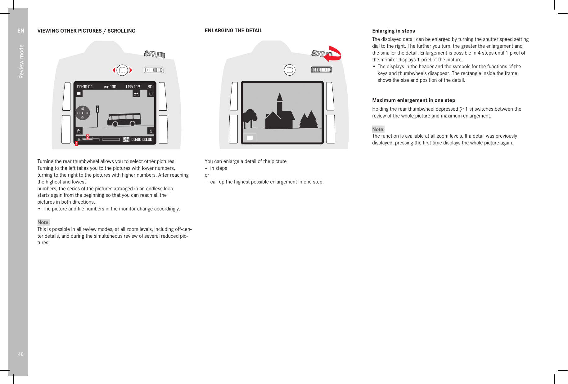 EN48Review modeVIEWING OTHER PICTURES / SCROLLING12Turning the rear thumbwheel allows you to select other pictures.Turning to the left takes you to the pictures with lower numbers,turning to the right to the pictures with higher numbers. After reaching the highest and lowestnumbers, the series of the pictures arranged in an endless loopstarts again from the beginning so that you can reach all thepictures in both directions.•  The picture and ﬁ le numbers in the monitor change accordingly.Note:This is possible in all review modes, at all zoom levels, including oﬀ -cen-ter details, and during the simultaneous review of several reduced pic-tures.ENLARGING THE DETAILYou can enlarge a detail of the picture –  in  stepsor –  call up the highest possible enlargement in one step.Enlarging in stepsThe displayed detail can be enlarged by turning the shutter speed setting dial to the right. The further you turn, the greater the enlargement and the smaller the detail. Enlargement is possible in 4 steps until 1 pixel of the monitor displays 1 pixel of the picture.•  The displays in the header and the symbols for the functions of the keys and thumbwheels disappear. The rectangle inside the frame shows the size and position of the detail.Maximum enlargement in one stepHolding the rear thumbwheel depressed (≥1s) switches between the review of the whole picture and maximum enlargement.Note:The function is available at all zoom levels. If a detail was previously displayed, pressing the ﬁ rst time displays the whole picture again. 