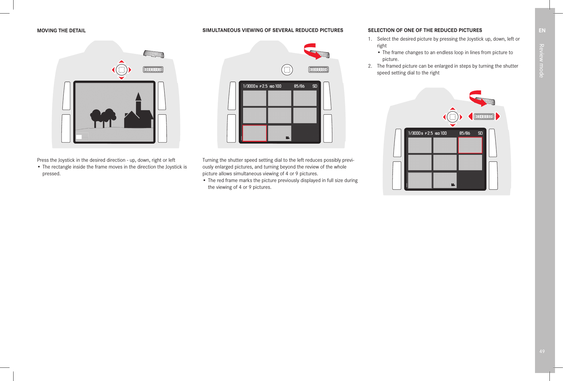 EN49Review modeMOVING THE DETAILPress the Joystick in the desired direction - up, down, right or left• The rectangle inside the frame moves in the direction the Joystick is pressed.SIMULTANEOUS VIEWING OF SEVERAL REDUCED PICTURESTurning the shutter speed setting dial to the left reduces possibly previ-ously enlarged pictures, and turning beyond the review of the whole picture allows simultaneous viewing of 4 or 9 pictures.• The red frame marks the picture previously displayed in full size during the viewing of 4 or 9 pictures.SELECTION OF ONE OF THE REDUCED PICTURES1.  Select the desired picture by pressing the Joystick up, down, left or right• The frame changes to an endless loop in lines from picture to picture.2.  The framed picture can be enlarged in steps by turning the shutter speed setting dial to the right