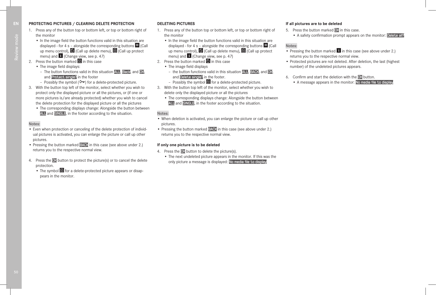 EN50Review modePROTECTING PICTURES / CLEARING DELETE PROTECTION1.  Press any of the button top or bottom left, or top or bottom right of the monitor• In the image ﬁeld the button functions valid in this situation are displayed - for 4s – alongside the corresponding buttons   (Call up menu control),   (Call up delete menu),   (Call up protect menu) and   (Change view, see p. 47)2.  Press the button marked   in this case• The image ﬁeld displays: – The button functions valid in this situation ALL, Back, and OK, and Protect single? in the footer – Possibly the symbol ( ) for a delete-protected picture.3.  With the button top left of the monitor, select whether you wish to protect only the displayed picture or all the pictures, or (if one or more pictures is/are already protected) whether you wish to cancel the delete protection for the displayed picture or all the pictures• The corresponding displays change: Alongside the button between ALL and SINGLE, in the footer according to the situation.Notes:• Even when protection or canceling of the delete protection of individ-ual pictures is activated, you can enlarge the picture or call up other pictures.• Pressing the button marked BACK in this case (see above under 2.) returns you to the respective normal view.4.  Press the OK button to protect the picture(s) or to cancel the delete protection.• The symbol   for a delete-protected picture appears or disap-pears in the monitor. DELETING PICTURES1.  Press any of the button top or bottom left, or top or bottom right of the monitor• In the image ﬁeld the button functions valid in this situation are displayed - for 4s – alongside the corresponding buttons   (Call up menu control),   (Call up delete menu),   (Call up protect menu) and   (Change view, see p. 47)2.  Press the button marked   in this case• The image ﬁeld displays – the button functions valid in this situation ALL, BACK, and OK, and Delete single? in the footer.  – Possibly the symbol   for a delete-protected picture.3.  With the button top left of the monitor, select whether you wish to delete only the displayed picture or all the pictures• The corresponding displays change: Alongside the button between ALL and SINGLE, in the footer according to the situation.Notes:• When deletion is activated, you can enlarge the picture or call up other pictures.• Pressing the button marked BACK in this case (see above under 2.) returns you to the respective normal view. If only one picture is to be deleted4.  Press the OK button to delete the picture(s).• The next undeleted picture appears in the monitor. If this was the only picture a message is displayed: No media file to display.If all pictures are to be deleted5.  Press the button marked OK in this case.• A safety conﬁrmation prompt appears on the monitor: Delete all?Notes:• Pressing the button marked   in this case (see above under 2.) returns you to the respective normal view.• Protected pictures are not deleted. After deletion, the last (highest number) of the undeleted pictures appears.6.  Conﬁrm and start the deletion with the OK button.• A message appears in the monitor: No media file to display.