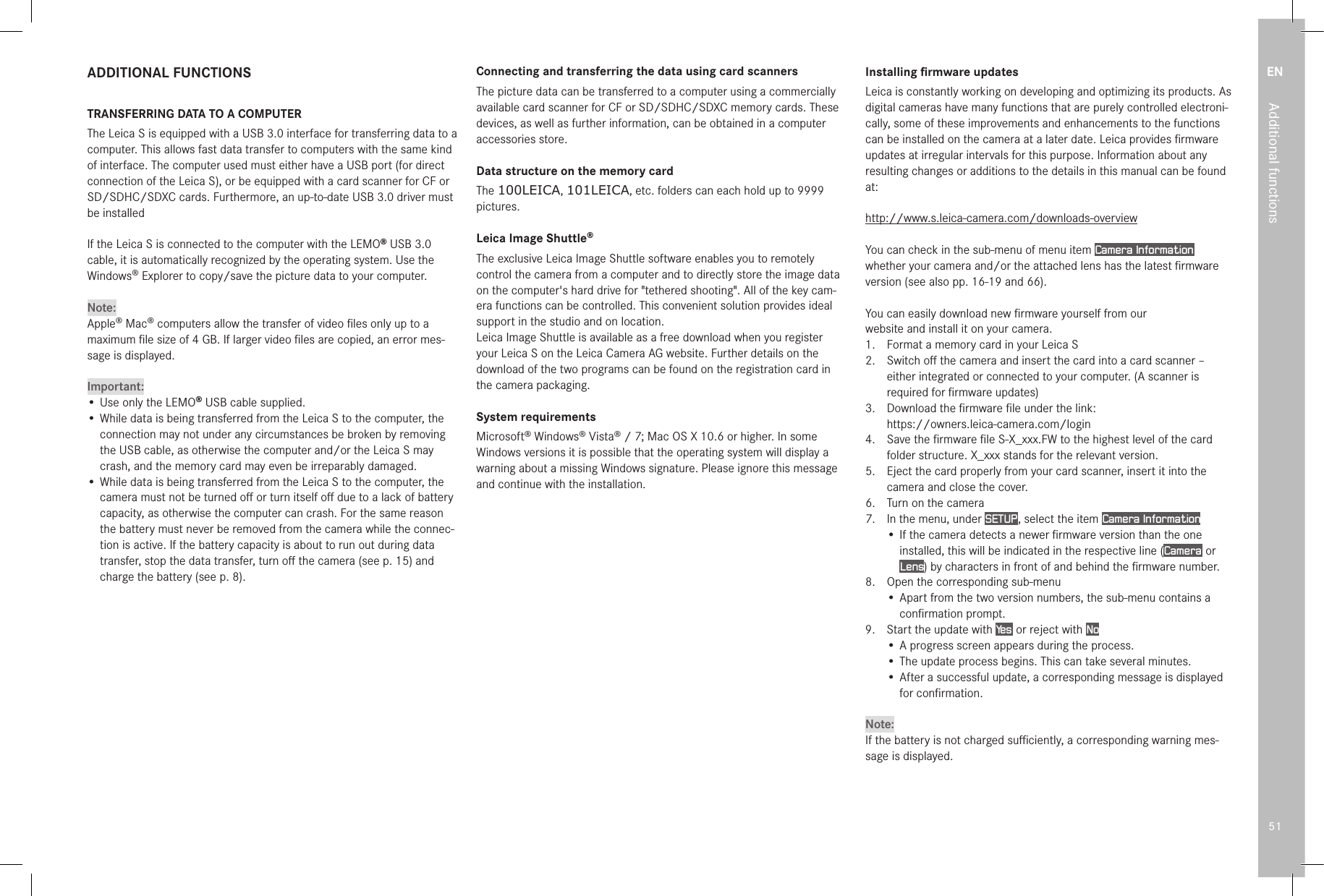 EN51Additional functionsADDITIONAL FUNCTIONSTRANSFERRING DATA TO A COMPUTERThe Leica S is equipped with a USB 3.0 interface for transferring data to a computer. This allows fast data transfer to computers with the same kind of interface. The computer used must either have a USB port (for direct connection of the Leica S), or be equipped with a card scanner for CF or SD/SDHC/SDXC cards. Furthermore, an up-to-date USB 3.0 driver must be installedIf the Leica S is connected to the computer with the LEMO® USB3.0 cable, it is automatically recognized by the operating system. Use the Windows® Explorer to copy/save the picture data to your computer. Note:Apple® Mac® computers allow the transfer of video ﬁles only up to a maximum ﬁle size of 4GB. If larger video ﬁles are copied, an error mes-sage is displayed.Important:• Use only the LEMO® USB cable supplied.• While data is being transferred from the Leica S to the computer, the connection may not under any circumstances be broken by removing the USB cable, as otherwise the computer and/or the Leica S may crash, and the memory card may even be irreparably damaged. • While data is being transferred from the Leica S to the computer, the camera must not be turned oﬀ or turn itself oﬀ due to a lack of battery capacity, as otherwise the computer can crash. For the same reason the battery must never be removed from the camera while the connec-tion is active. If the battery capacity is about to run out during data transfer, stop the data transfer, turn oﬀ the camera (see p. 15) and charge the battery (see p. 8).Connecting and transferring the data using card scannersThe picture data can be transferred to a computer using a commercially available card scanner for CF or SD/SDHC/SDXC memory cards. These devices, as well as further information, can be obtained in a computer accessories store.Data structure on the memory cardThe 100LEICA, 101LEICA, etc. folders can each hold up to 9999 pictures.Leica Image Shuttle®The exclusive Leica Image Shuttle software enables you to remotely control the camera from a computer and to directly store the image data on the computer&apos;s hard drive for &quot;tethered shooting&quot;. All of the key cam-era functions can be controlled. This convenient solution provides ideal support in the studio and on location. Leica Image Shuttle is available as a free download when you register your Leica S on the Leica Camera AG website. Further details on the download of the two programs can be found on the registration card in the camera packaging.System requirementsMicrosoft® Windows® Vista® / 7; Mac OS X 10.6 or higher. In some Windows versions it is possible that the operating system will display a warning about a missing Windows signature. Please ignore this message and continue with the installation.Installing ﬁrmware updatesLeica is constantly working on developing and optimizing its products. As digital cameras have many functions that are purely controlled electroni-cally, some of these improvements and enhancements to the functions can be installed on the camera at a later date. Leica provides ﬁrmware updates at irregular intervals for this purpose. Information about any resulting changes or additions to the details in this manual can be found at:http://www.s.leica-camera.com/downloads-overviewYou can check in the sub-menu of menu item Camera Information  whether your camera and/or the attached lens has the latest ﬁrmware version (see also pp. 16-19 and 66).You can easily download new ﬁrmware yourself from ourwebsite and install it on your camera.1.  Format a memory card in your Leica S2.  Switch oﬀ the camera and insert the card into a card scanner – either integrated or connected to your computer. (A scanner is required for ﬁrmware updates)3.  Download the ﬁrmware ﬁle under the link: https://owners.leica-camera.com/login4.  Save the ﬁrmware ﬁle S-X_xxx.FW to the highest level of the card folder structure. X_xxx stands for the relevant version.5.  Eject the card properly from your card scanner, insert it into the camera and close the cover.6.  Turn on the camera7.  In the menu, under SETUP , select the item Camera Information• If the camera detects a newer ﬁrmware version than the one installed, this will be indicated in the respective line (Camera  or Lens) by characters in front of and behind the ﬁrmware number.8.  Open the corresponding sub-menu• Apart from the two version numbers, the sub-menu contains a conﬁrmation prompt.9.  Start the update with Yes  or reject with No• A progress screen appears during the process. • The update process begins. This can take several minutes.• After a successful update, a corresponding message is displayed for conﬁrmation.Note:If the battery is not charged suﬃciently, a corresponding warning mes-sage is displayed. 