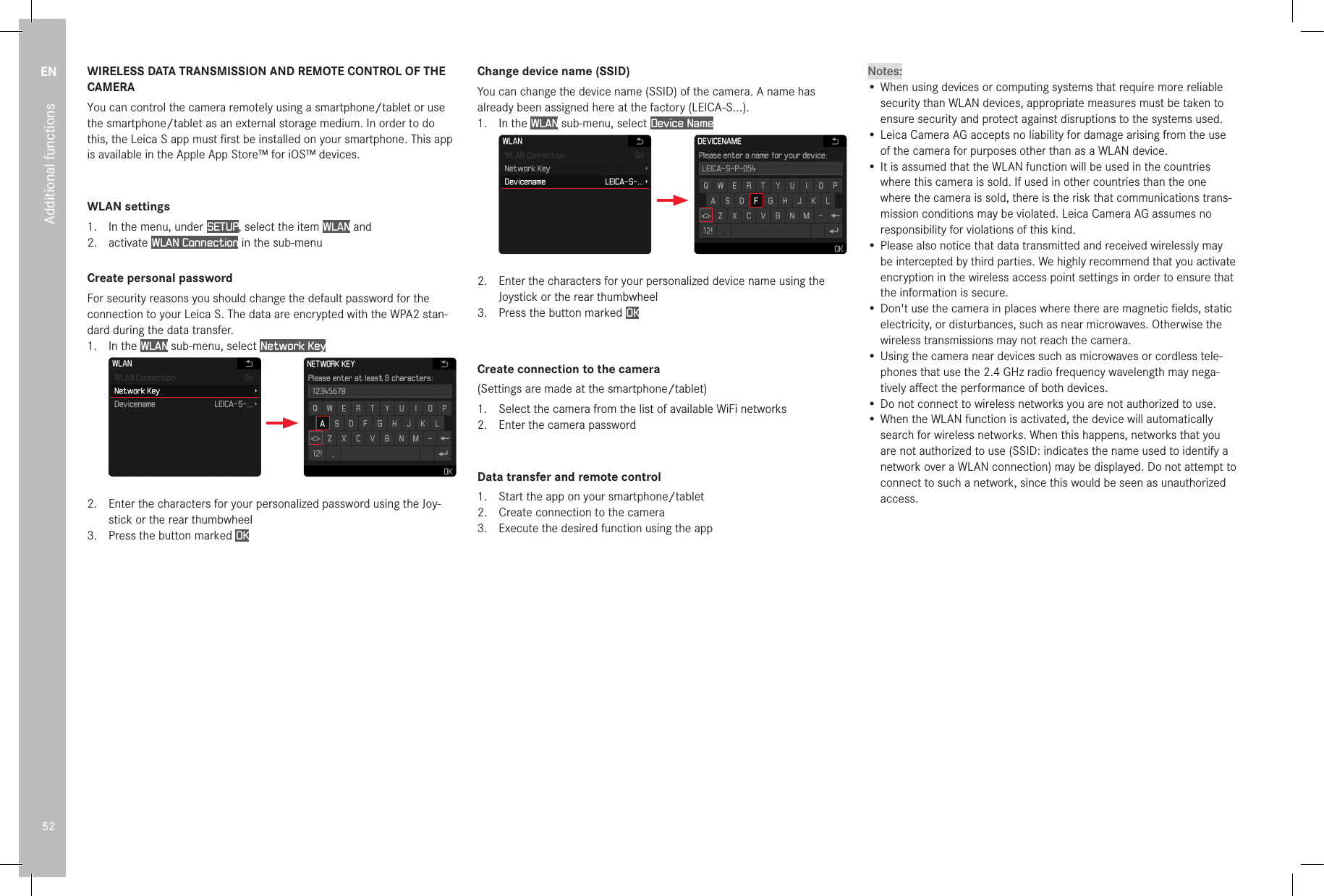 EN52Additional functionsWIRELESS DATA TRANSMISSION AND REMOTE CONTROL OF THE CAMERAYou can control the camera remotely using a smartphone/tablet or use the smartphone/tablet as an external storage medium. In order to do this, the Leica S app must ﬁrst be installed on your smartphone. This app is available in the Apple App Store™ for iOS™ devices.WLAN settings1.  In the menu, under SETUP, select the item WLAN and2.  activate WLAN Connection in the sub-menuCreate personal passwordFor security reasons you should change the default password for the connection to your Leica S. The data are encrypted with the WPA2 stan-dard during the data transfer. 1.  In the WLAN sub-menu, select Network Key2.  Enter the characters for your personalized password using the Joy-stick or the rear thumbwheel3.  Press the button marked OKChange device name (SSID)You can change the device name (SSID) of the camera. A name has already been assigned here at the factory (LEICA-S...).1.  In the WLAN sub-menu, select Device Name2.  Enter the characters for your personalized device name using the Joystick or the rear thumbwheel3.  Press the button marked OKCreate connection to the camera(Settings are made at the smartphone/tablet)1.  Select the camera from the list of available WiFi networks2.  Enter the camera passwordData transfer and remote control1.  Start the app on your smartphone/tablet2.  Create connection to the camera3.  Execute the desired function using the appNotes:• When using devices or computing systems that require more reliable security than WLAN devices, appropriate measures must be taken to ensure security and protect against disruptions to the systems used. • Leica Camera AG accepts no liability for damage arising from the use of the camera for purposes other than as a WLAN device.• It is assumed that the WLAN function will be used in the countries where this camera is sold. If used in other countries than the one where the camera is sold, there is the risk that communications trans-mission conditions may be violated. Leica Camera AG assumes no responsibility for violations of this kind.• Please also notice that data transmitted and received wirelessly may be intercepted by third parties. We highly recommend that you activate encryption in the wireless access point settings in order to ensure that the information is secure.• Don&apos;t use the camera in places where there are magnetic ﬁelds, static electricity, or disturbances, such as near microwaves. Otherwise the wireless transmissions may not reach the camera.• Using the camera near devices such as microwaves or cordless tele-phones that use the 2.4 GHz radio frequency wavelength may nega-tively aﬀect the performance of both devices.• Do not connect to wireless networks you are not authorized to use.• When the WLAN function is activated, the device will automatically search for wireless networks. When this happens, networks that you are not authorized to use (SSID: indicates the name used to identify a network over a WLAN connection) may be displayed. Do not attempt to connect to such a network, since this would be seen as unauthorized access.