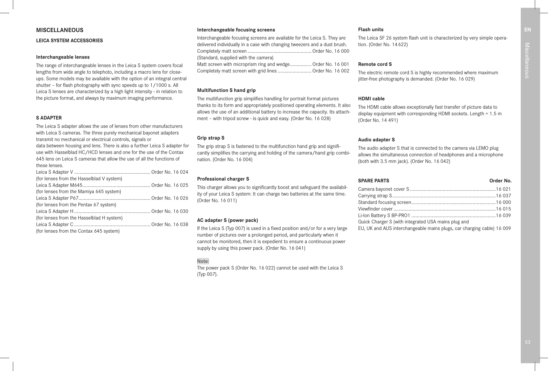 EN53MiscellaneousMISCELLANEOUSLEICA SYSTEM ACCESSORIESInterchangeable lensesThe range of interchangeable lenses in the Leica S system covers focal lengths from wide angle to telephoto, including a macro lens for close-ups. Some models may be available with the option of an integral central shutter – for ﬂash photography with sync speeds up to 1/1000s. All Leica S lenses are characterized by a high light intensity - in relation to the picture format, and always by maximum imaging performance.S ADAPTERThe Leica S adapter allows the use of lenses from other manufacturers with Leica S cameras. The three purely mechanical bayonet adapters transmit no mechanical or electrical controls, signals ordata between housing and lens. There is also a further Leica S adapter for use with Hasselblad HC/HCD lenses and one for the use of the Contax 645 lens on Leica S cameras that allow the use of all the functions of these lenses.Leica S Adapter V ........................................................ Order No. 16 024(for lenses from the Hasselblad V system)Leica S Adapter M645.................................................. Order No. 16 025(for lenses from the Mamiya 645 system)Leica S Adapter P67..................................................... Order No. 16 026(for lenses from the Pentax 67 system)Leica S Adapter H ........................................................ Order No. 16 030(for lenses from the Hasselblad H system)Leica S Adapter C ........................................................ Order No. 16 038(for lenses from the Contax 645 system)Interchangeable focusing screensInterchangeable focusing screens are available for the Leica S. They are delivered individually in a case with changing tweezers and a dust brush.Completely matt screen ............................................... Order No. 16 000(Standard, supplied with the camera)Matt screen with microprism ring and wedge ................ Order No. 16 001Completely matt screen with grid lines ......................... Order No. 16 002Multifunction S hand gripThe multifunction grip simpliﬁes handling for portrait format pictures thanks to its form and appropriately positioned operating elements. It also allows the use of an additional battery to increase the capacity. Its attach-ment – with tripod screw - is quick and easy. (Order No. 16 028) Grip strap SThe grip strap S is fastened to the multifunction hand grip and signiﬁ-cantly simpliﬁes the carrying and holding of the camera/hand grip combi-nation. (Order No. 16 004) Professional charger S This charger allows you to signiﬁcantly boost and safeguard the availabil-ity of your Leica S system: It can charge two batteries at the same time. (Order No. 16 011)AC adapter S (power pack)If the Leica S (Typ 007) is used in a ﬁxed position and/or for a very large number of pictures over a prolonged period, and particularly when it cannot be monitored, then it is expedient to ensure a continuous power supply by using this power pack. (Order No. 16 041)Note:The power pack S (Order No. 16 022) cannot be used with the Leica S(Typ 007).Flash unitsThe Leica SF 26 system ﬂash unit is characterized by very simple opera-tion. (Order No. 14 622)Remote cord SThe electric remote cord S is highly recommended where maximum jitter-free photography is demanded. (Order No. 16 029)HDMI cableThe HDMI cable allows exceptionally fast transfer of picture data to display equipment with corresponding HDMI sockets. Length = 1.5m (Order No. 14 491)Audio adapter SThe audio adapter S that is connected to the camera via LEMO plug allows the simultaneous connection of headphones and a microphone (both with 3.5mm jack). (Order No. 16 042)SPARE PARTS  Order No.Camera bayonet cover S ...............................................................16 021Carrying strap S ............................................................................ 16 037Standard focusing screen ..............................................................16 000Viewﬁnder cover ...........................................................................16 015Li-Ion Battery S BP-PRO1 ..............................................................16 039Quick Charger S (with integrated USA mains plug andEU, UK and AUS interchangeable mains plugs, car charging cable) 16 009