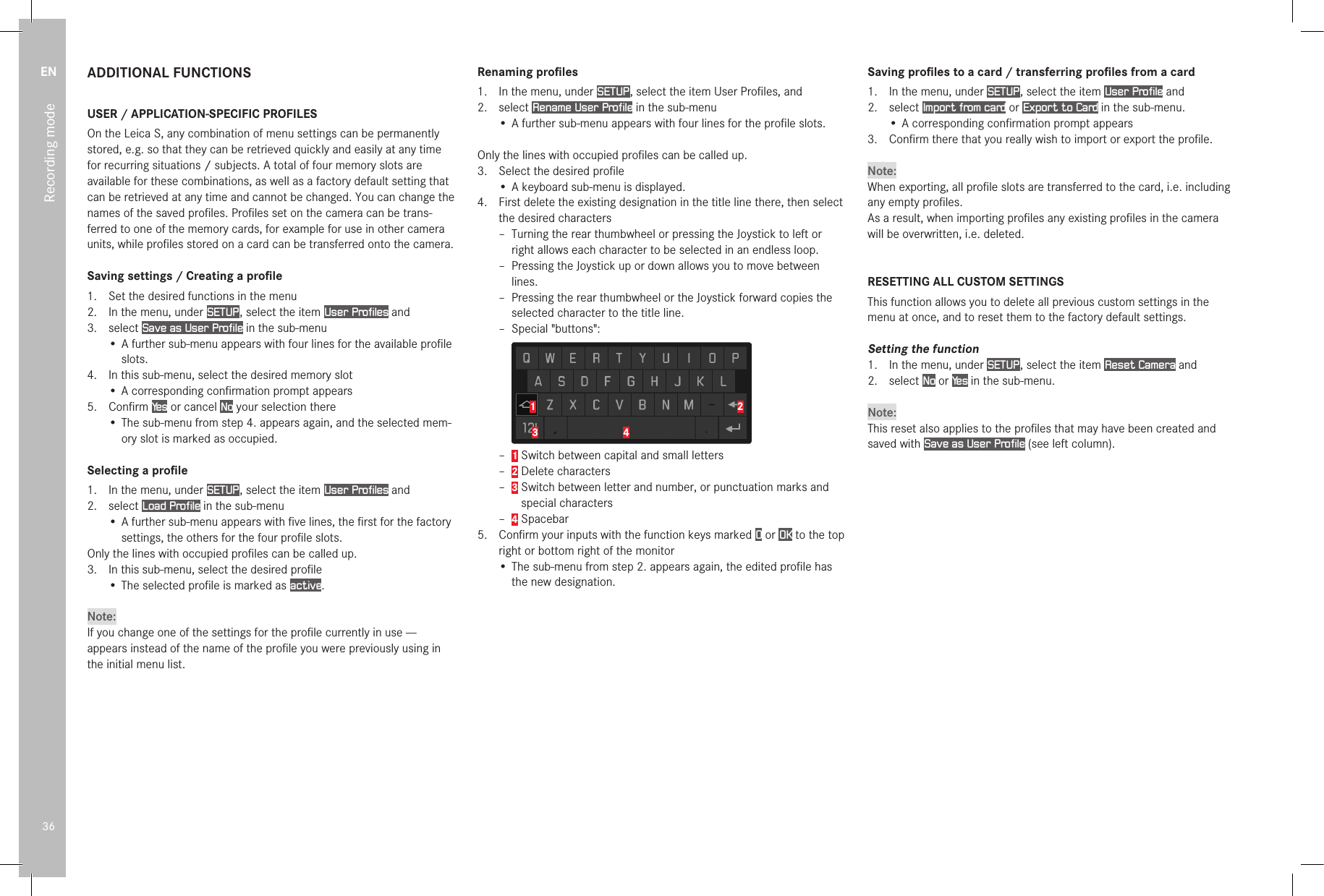 EN36Recording modeADDITIONAL FUNCTIONSUSER / APPLICATION-SPECIFIC PROFILESOn the Leica S, any combination of menu settings can be permanently stored, e.g. so that they can be retrieved quickly and easily at any time for recurring situations / subjects. A total of four memory slots are available for these combinations, as well as a factory default setting that can be retrieved at any time and cannot be changed. You can change the names of the saved proﬁles. Proﬁles set on the camera can be trans-ferred to one of the memory cards, for example for use in other camera units, while proﬁles stored on a card can be transferred onto the camera.Saving settings / Creating a proﬁle1.  Set the desired functions in the menu2.  In the menu, under SETUP , select the item User Profiles and3.  select Save as User Profile in the sub-menu• A further sub-menu appears with four lines for the available proﬁle slots.4.  In this sub-menu, select the desired memory slot• A corresponding conﬁrmation prompt appears5.  Conﬁrm Ye s  or cancel No your selection there• The sub-menu from step 4. appears again, and the selected mem-ory slot is marked as occupied.Selecting a proﬁle1.  In the menu, under SETUP , select the item User Profiles and2.  select Load Profile in the sub-menu• A further sub-menu appears with ﬁve lines, the ﬁrst for the factory settings, the others for the four proﬁle slots.Only the lines with occupied proﬁles can be called up.3.  In this sub-menu, select the desired proﬁle• The selected proﬁle is marked as active.Note:If you change one of the settings for the proﬁle currently in use --- appears instead of the name of the proﬁle you were previously using in the initial menu list.Renaming proﬁles1.  In the menu, under SETUP , select the item User Proﬁles, and2.  select Rename User Profile in the sub-menu• A further sub-menu appears with four lines for the proﬁle slots.Only the lines with occupied proﬁles can be called up.3.  Select the desired proﬁle• A keyboard sub-menu is displayed.4.  First delete the existing designation in the title line there, then select the desired characters – Turning the rear thumbwheel or pressing the Joystick to left or right allows each character to be selected in an endless loop. – Pressing the Joystick up or down allows you to move between lines. – Pressing the rear thumbwheel or the Joystick forward copies the selected character to the title line. – Special &quot;buttons&quot;:1 243 – 1 Switch between capital and small letters – 2 Delete characters – 3  Switch between letter and number, or punctuation marks and special characters – 4 Spacebar5.  Conﬁrm your inputs with the function keys marked O or OK to the top right or bottom right of the monitor• The sub-menu from step 2. appears again, the edited proﬁle has the new designation.Saving proﬁles to a card / transferring proﬁles from a card1.  In the menu, under SETUP , select the item User Profile and2.   select  Import from card or Export to Card in the sub-menu.• A corresponding conﬁrmation prompt appears3.  Conﬁrm there that you really wish to import or export the proﬁle.Note:When exporting, all proﬁle slots are transferred to the card, i.e. including any empty proﬁles.As a result, when importing proﬁles any existing proﬁles in the camera will be overwritten, i.e. deleted.RESETTING ALL CUSTOM SETTINGSThis function allows you to delete all previous custom settings in the menu at once, and to reset them to the factory default settings.Setting the function1.  In the menu, under SETUP , select the item Reset Camera and2.   select  No or Ye s  in the sub-menu.Note:This reset also applies to the proﬁles that may have been created and saved with Save as User Profile (see left column). 